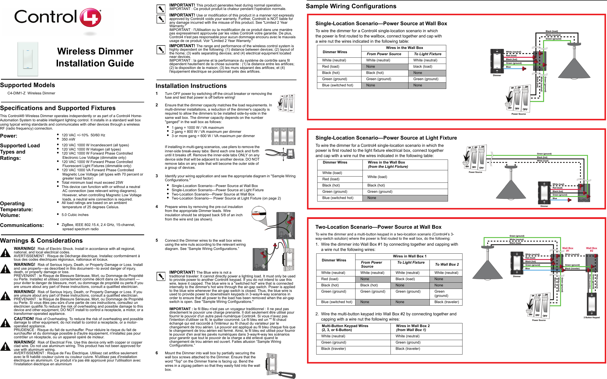 Sample Wiring ConfigurationsWireless Dimmer Installation GuideSupported ModelsC4-DIM1-Z  Wireless DimmerSpecifications and Supported FixturesThis Control4® Wireless Dimmer operates independently or as part of a Control4 Home-Automation System to enable intelligent lighting control. It installs in a standard wall box using typical wiring standards and communicates with other devices through a wireless RF (radio frequency) connection.IMPORTANT! This product generates heat during normal operation.IMPORTANT : Ce produit produit la chaleur pendant l&apos;opération normale.IMPORTANT! Use or modification of this product in a manner not expressly approved by Control4 voids your warranty. Further, Control4 is NOT liable for any damage incurred with the misuse of this product. See &quot;Limited 2 Year Warranty.&quot;IMPORTANT : l&apos;Utilisation ou la modification de ce produit dans une manière pas expressément approuvée par les vides Control4 votre garantie. De plus, Control4 n&apos;est pas responsable pour aucun dommage encouru avec le mauvais usage de ce produit. Voir &quot;Limited 2 Year Warranty.&quot;IMPORTANT! The range and performance of the wireless control system is highly dependent on the following: (1) distance between devices; (2) layout of the home; (3) walls separating devices; and (4) electrical equipment located near devices.IMPORTANT : la gamme et la performance du système de contrôle sans fil dépendent hautement de la chose suivante : (1) la distance entre les artifices; (2) la disposition de la maison; (3) les murs séparant des artifices; et (4) l&apos;équipement électrique se positionnait près des artifices.Installation Instructions1   Turn OFF power by switching off the circuit breaker or removing the fuse and test that power is off before wiring!2   Ensure that the dimmer capacity matches the load requirements. In multi-dimmer installations, a reduction of the dimmer&apos;s capacity is required to allow the dimmers to be installed side-by-side in the same wall box. The dimmer capacity depends on the number &quot;ganged&quot; in the wall box as follows: •  1 gang = 1000 W / VA maximum•  2 gang = 800 W / VA maximum per dimmer•  3 or more gang = 600 W / VA maximum per dimmerIf installing in multi-gang scenarios, use pliers to remove the inner-side break-away tabs: Bend each one back and forth until it breaks off. Remove the inner-side tabs ONLY on any device side that will be adjacent to another device. DO NOT remove tabs on any side that will become the outer side of a group of devices.3   Identify your wiring application and see the appropriate diagram in &quot;Sample Wiring Configurations.&quot;•  Single-Location Scenario—Power Source at Wall Box•  Single-Location Scenario—Power Source at Light Fixture•  Two-Location Scenario—Power Source at Wall Box•  Two-Location Scenario— Power Source at Light Fixture (on page 2)4   Prepare wires by removing the pre-cut insulation from the appropriate Dimmer leads. Wire insulation should be stripped back 5/8 of an inch from the wire end (as shown).5   Connect the Dimmer wires to the wall box wires using the wire nuts according to the relevant wiring diagram. See “Sample Wiring Configurations.” IMPORTANT! The Blue wire is not a traditional traveler: It cannot directly power a lighting load. It must only be used to provide power to another Control4 keypad. If you do not intend to use this wire, leave it capped. The blue wire is a &quot;switched hot&quot; wire that is connected internally to the dimmer&apos;s hot wire through the air-gap switch. Power is applied to the blue wire whenever the air-gap switch is closed. Thus, the blue wire is used to provide power to downstream keypads in 3-way/4-way scenarios in order to ensure that all power to the load has been removed when the air-gap switch is open. See &quot;Sample Wiring Configurations.&quot;IMPORTANT : le fil Bleu n&apos;est pas un voyageur traditionnel : Il ne peut pas directement le pouvoir une charge prenante. Il doit seulement être utilisé pour fournir le pouvoir d&apos;un autre pavé numérique Control4. Si vous n&apos;avez pas l&apos;intention d&apos;utiliser ce fil, le quitter couronné. Le fil bleu est un &quot;&quot; fil chaud échangé qui est raccordé à l&apos;intérieur au fil chaud du variateur par le changement de trou aérien. Le pouvoir est appliqué au fil bleu chaque fois que le changement de trou aérien est fermé. Ainsi, le fil bleu est utilisé pour fournir le pouvoir d&apos;en aval les pavés numériques dans 3-way/4-way les scénarios pour garantir que tout le pouvoir de la charge a été enlevé quand le changement de trou aérien est ouvert. Faites allusion “Sample Wiring Configurations.”6   Mount the Dimmer into wall box by partially securing the wall box screws attached to the Dimmer. Ensure that the word &quot;Top&quot; on the Dimmer frame is facing up. Bend the wires in a zigzag pattern so that they easily fold into the wall box. Power:  •  120 VAC +/-10%  50/60 Hz•  350 mWSupported Load Types and Ratings:•  120 VAC 1000 W Incandescent (all types)•  120 VAC 1000 W Halogen (all types)•  120 VAC 1000 W Forward Phase Controlled Electronic Low Voltage (dimmable only)•  120 VAC 1000 W Forward Phase Controlled Fluorescent Light Fixtures (dimmable only)•  120 VAC 1000 VA Forward Phase Controlled Magnetic Low Voltage (all types with 70 percent or greater load factor)•  Total minimum load must exceed 25W•  This device can function with or without a neutral AC connection (see relevant wiring diagrams). However, when controlling Magnetic Low Voltage loads, a neutral wire connection is required.Operating Temperature: •  All load ratings are based on an ambient temperature of 25 degrees Celsius.Volume: •  5.0 Cubic inchesCommunications:  •  ZigBee, IEEE 802.15.4, 2.4 GHz, 15-channel, spread spectrum radioWarnings &amp; ConsiderationsWARNING!  Risk of Electric Shock. Install in accordance with all regional, national, and local electrical codes.AVERTISSEMENT : Risque de Décharge électrique. Installez conformément à tous des codes électriques régionaux, nationaux et locaux.WARNING!  Risk of Serious Injury, Death, or Property Damage or Loss. Install and use properly—as described in this document—to avoid danger of injury, death, or property damage or loss.PRÉVENANT : le Risque de Blessure Sérieuse, Mort, ou Dommage de Propriété ou Perte. Installez et utilisez correctement comme décrit dans ce document — pour éviter le danger de blessure, mort, ou dommage de propriété ou perte.If you are unsure about any part of these instructions, consult a qualified electrician.WARNING!  Risk of Serious Injury, Death, or Property Damage or Loss. If you are unsure about any part of these instructions, consult a qualified electrician.PRÉVENANT : le Risque de Blessure Sérieuse, Mort, ou Dommage de Propriété ou Perte. Si vous êtes peu sûrs d&apos;une partie de ces instructions, consultez un électricien qualifié.To reduce the risk of overheating and possible damage to this device and other equipment, DO NOT install to control a receptacle, a motor, or a transformer-operated appliance.CAUTION! Risk of Overheating. To reduce the risk of overheating and possible damage to other equipment, do not install to control a receptacle, or a motor-operated appliance.PRUDENCE : Risque du fait de surchauffer. Pour réduire le risque du fait de surchauffer et du dommage possible à d&apos;autre équipement, n&apos;installez pas pour contrôler un réceptacle, ou un appareil opéré de moteur.WARNING!  Risk of Electrical Fire. Use this device only with copper or copper clad wire. Do not use aluminum wiring. This product has not been approved for use with aluminum wiring. AVERTISSEMENT : Risque de Feu Électrique. Utilisez cet artifice seulement avec le fil habillé couleur cuivre ou couleur cuivre. N&apos;utilisez pas d&apos;installation électrique en aluminium. Ce produit n&apos;a pas été approuvé pour l&apos;utilisation avec l&apos;installation électrique en aluminiumSingle-Location Scenario—Power Source at Wall BoxTo wire the dimmer for a Control4 single-location scenario in which the power is first routed to the wallbox, connect together and cap with a wire nut the wires indicated in the following table:Dimmer Wires Wires in the Wall BoxFrom Power Source To Light FixtureWhite (neutral)  White (neutral)  White (neutral) Red (load) None black (load)Black (hot)  Black (hot)  NoneGreen (ground) Green (ground) Green (ground)Blue (switched hot) None NoneSingle-Location Scenario—Power Source at Light FixtureTo wire the dimmer for a Control4 single-location scenario in which the power is first routed to the light fixture electrical box, connect together and cap with a wire nut the wires indicated in the following table:Dimmer Wires  Wires in the Wall Box (from the Light Fixture)White (load)White (load)Red (load)Black (hot) Black (hot)Green (ground) Green (ground)Blue (switched hot) NoneTwo-Location Scenario—Power Source at Wall BoxTo wire the dimmer and a multi-button keypad in a two-location scenario (Control4’s 3-way-switch solution) where the power is first routed to the wall box, do the following:1. Wire the dimmer into Wall Box #1 by connecting together and capping with a wire nut the following wires:Dimmer WiresWires in Wall Box 1From Power Source To Light Fixture To Wall Box 2White (neutral)  White (neutral)  White (neutral)  White (neutral) Red (load) None Black (load) NoneBlack (hot)  Black (hot)  None NoneGreen (ground) Green (ground) Green (ground) Green (ground)Blue (switched hot) None None Black (traveler)2. Wire the multi-button keypad into Wall Box #2 by connecting together and capping with a wire nut the following wires:Multi-Button Keypad Wires(2, 3, or 6-Button)Wires in Wall Box 2 (from Wall Box 1)White (neutral)  White (neutral) Green (ground) Green (ground)Black (traveler) Black (traveler)