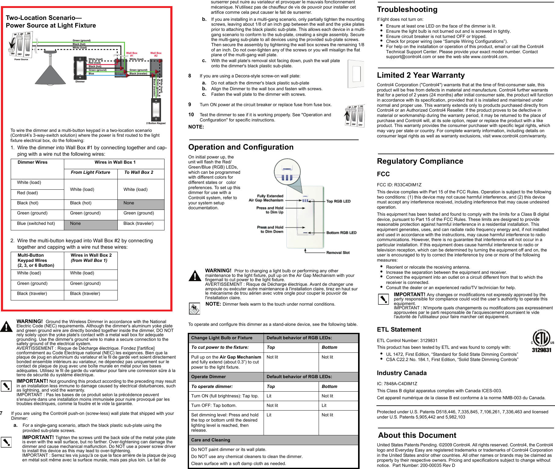 WARNING!  Ground the Wireless Dimmer in accordance with the National Electric Code (NEC) requirements. Although the dimmer&apos;s aluminum yoke plate and green ground wire are directly bonded together inside the dimmer, DO NOT rely solely upon the yoke plate&apos;s contact with a metal wall box for adequate grounding. Use the dimmer&apos;s ground wire to make a secure connection to the safety ground of the electrical system.AVERTISSEMENT : Risque de Décharge électrique. Fondez [l&apos;artifice] conformément au Code Électrique national (NEC) les exigences. Bien que la plaque de joug en aluminium du variateur et le fil de garde vert soient directement bonded ensemble intérieurs au variateur, ne dépendez pas uniquement sur le contact de plaque de joug avec une boîte murale en métal pour les bases adéquates. Utilisez le fil de garde du variateur pour faire une connexion sûre à la terre de sécurité du système électrique.IMPORTANT! Not grounding this product according to the preceding may result in an installation less immune to damage caused by electrical disturbances, such as lightning, and void the warranty.IMPORTANT : Pas les bases de ce produit selon la précédence peuvent s&apos;ensuivre dans une installation moins immunisée pour nuire provoqué par les troubles électriques, comme la foudre et le vide la garantie.7   If you are using the Control4 push-on (screw-less) wall plate that shipped with your Dimmer:a. For a single-gang scenario, attach the black plastic sub-plate using the provided sub-plate screws.IMPORTANT! Tighten the screws until the back side of the metal yoke plate is even with the wall surface, but no farther. Over-tightening can damage the dimmer and cause mechanical malfunction. Do NOT use a power screw driver to install this device as this may lead to over-tightening.IMPORTANT : Serrez les vis jusqu&apos;à ce que la face arrière de la plaque de joug en métal soit même avec la surface murale, mais pas plus loin. Le fait desurserrer peut nuire au variateur et provoquer le mauvais fonctionnement mécanique. N&apos;utilisez pas de chauffeur de vis de pouvoir pour installer cet artifice comme cela peut causer le fait de surserrer.b. If you are installing in a multi-gang scenario, only partially tighten the mounting screws, leaving about 1/8 of an inch gap between the wall and the yoke plates prior to attaching the black plastic sub-plate. This allows each device in a multi-gang scenario to conform to the sub-plate, creating a single assembly. Secure the multi-gang sub-plate to all devices using the provided sub-plate screws. Then secure the assembly by tightening the wall box screws the remaining 1/8 of an inch. Do not over-tighten any of the screws or you will misalign the flat plane of the multi-gang wall plate.c. With the wall plate&apos;s removal slot facing down, push the wall plate onto the dimmer&apos;s black plastic sub-plate.8   If you are using a Decora-style screw-on wall plate:a. Do not attach the dimmer&apos;s black plastic sub-plateb. Align the Dimmer to the wall box and fasten with screws.c. Fasten the wall plate to the dimmer with screws.9   Turn ON power at the circuit breaker or replace fuse from fuse box.10   Test the dimmer to see if it is working properly. See &quot;Operation and Configuration&quot; for specific instructions.NOTE: TroubleshootingIf light does not turn on:•Ensure at least one LED on the face of the dimmer is lit.•Ensure the light bulb is not burned out and is screwed in tightly.•Ensure circuit breaker is not turned OFF or tripped.•Check for proper wiring (see “Sample Wiring Configurations”). •For help on the installation or operation of this product, email or call the Control4 Technical Support Center. Please provide your exact model number. Contact support@control4.com or see the web site www.control4.com.Limited 2 Year WarrantyControl4 Corporation (&quot;Control4&quot;) warrants that at the time of first-consumer sale, this product will be free from defects in material and manufacture. Control4 further warrants that for a period of 2 years (24 months) after initial consumer sale, the product will function in accordance with its specification, provided that it is installed and maintained under normal and proper use. This warranty extends only to products purchased directly from Control4 or an Authorized Control4 Reseller. If the product proves to be defective in material or workmanship during the warranty period, it may be returned to the place of purchase and Control4 will, at its sole option, repair or replace the product with a like product. This warranty provides the consumer purchaser with specific legal rights, which may vary per state or country. For complete warranty information, including details on consumer legal rights as well as warranty exclusions, visit www.control4.com/warranty.Regulatory ComplianceFCC FCC ID: R33C4DIM1ZThis device complies with Part 15 of the FCC Rules. Operation is subject to the following two conditions: (1) this device may not cause harmful interference, and (2) this device must accept any interference received, including interference that may cause undesired operation.This equipment has been tested and found to comply with the limits for a Class B digital device, pursuant to Part 15 of the FCC Rules. These limits are designed to provide reasonable protection against harmful interference in a residential installation. This equipment generates, uses, and can radiate radio frequency energy and, if not installed and used in accordance with the instructions, may cause harmful interference to radio communications. However, there is no guarantee that interference will not occur in a particular installation. If this equipment does cause harmful interference to radio or television reception, which can be determined by turning the equipment off and on, the user is encouraged to try to correct the interference by one or more of the following measures:•Reorient or relocate the receiving antenna.•Increase the separation between the equipment and receiver.•Connect the equipment into an outlet on a circuit different from that to which the receiver is connected.•Consult the dealer or an experienced radio/TV technician for help.IMPORTANT! Any changes or modifications not expressly approved by the party responsible for compliance could void the user’s authority to operate this equipment.IMPORTANT : N&apos;importe quels changements ou modifications pas expressément approuvées par le parti responsable de l&apos;acquiescement pourraient le vide l&apos;autorité de l&apos;utilisateur pour faire marcher cet équipement.ETL StatementETL Control Number: 3129831This product has been tested by ETL and was found to comply with:•UL 1472, First Edition, “Standard for Solid State Dimming Controls”•CSA C22.2 No. 184.1, First Edition, “Solid State Dimming Controls”Industry Canada IC: 7848A-C4DIM1ZThis Class B digital apparatus complies with Canada ICES-003.Cet appareil numérique de la classe B est conforme à la norme NMB-003 du Canada. Protected under U.S. Patents D518,446, 7,335,845, 7,106,261, 7,336,463 and licensed under U.S. Patents 5,905,442 and 5,982,103 About this DocumentUnited States Patents Pending. ©2009 Control4. All rights reserved. Control4, the Control4 logo and Everyday Easy are registered trademarks or trademarks of Control4 Corporation in the United States and/or other countries. All other names or brands may be claimed as property by their respective owners. Pricing and specifications subject to change without notice.  Part Number: 200-00035 Rev DTwo-Location Scenario—Power Source at Light FixtureTo wire the dimmer and a multi-button keypad in a two-location scenario (Control4’s 3-way-switch solution) where the power is first routed to the light fixture electrical box, do the following:1. Wire the dimmer into Wall Box #1 by connecting together and cap-ping with a wire nut the following wires:Dimmer Wires  Wires in Wall Box 1From Light Fixture To Wall Box 2White (load) White (load)  White (load) Red (load)Black (hot)  Black (hot)  NoneGreen (ground) Green (ground) Green (ground)Blue (switched hot) None Black (traveler)2. Wire the multi-button keypad into Wall Box #2 by connecting together and capping with a wire nut these wires:Multi-Button Keypad Wires(2, 3, or 6 Button)Wires in Wall Box 2 (from Wall Box 1)White (load)  White (load) Green (ground) Green (ground)Black (traveler) Black (traveler)Operation and ConfigurationOn initial power up, the unit will flash the Red/Green/Blue (RGB) LEDs, which can be programmed with different colors for different states or   color preferences. To set up this dimmer for use with a Control4 system, refer to your system setup documentation. WARNING!  Prior to changing a light bulb or performing any other maintenance to the light fixture, pull up on the Air Gap Mechanism with your fingernail to cut power to the light fixture.AVERTISSEMENT : Risque de Décharge électrique. Avant de changer une ampoule ou exécuter autre maintenance à l&apos;installation claire, tirez en haut sur le mécanisme de trou aérien avec votre ongle pour couper le pouvoir de l&apos;installation claire.NOTE: Dimmer feels warm to the touch under normal conditions.To operate and configure this dimmer as a stand-alone device, see the following table.Change Light Bulb or Fixture Default behavior of RGB LEDs:To cut power to the fixture: Top BottomPull up on the Air Gap Mechanism and fully extend (about 0.3”) to cut power to the light fixture.Not lit Not litOperate Dimmer Default behavior of RGB LEDs:To operate dimmer: Top BottomTurn ON (full brightness): Tap top. Lit Not litTurn OFF: Tap bottom. Not lit LitSet dimming level: Press and hold the top or bottom until the desired lighting level is reached, then release.Lit Not litCare and CleaningDo NOT paint dimmer or its wall plate.Do NOT use any chemical cleaners to clean the dimmer.Clean surface with a soft damp cloth as needed.                                                         