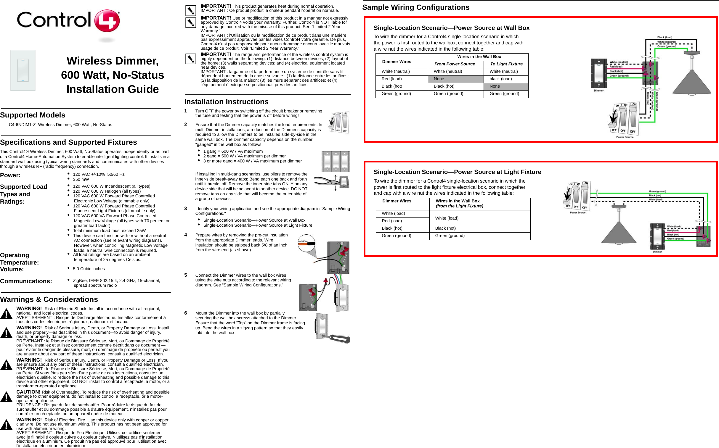 Sample Wiring ConfigurationsWireless Dimmer, 600 Watt, No-Status Installation GuideSupported ModelsC4-6NDIM1-Z  Wireless Dimmer, 600 Watt, No-StatusSpecifications and Supported FixturesThis Control4® Wireless Dimmer, 600 Watt, No-Status operates independently or as part of a Control4 Home-Automation System to enable intelligent lighting control. It installs in a standard wall box using typical wiring standards and communicates with other devices through a wireless RF (radio frequency) connection.IMPORTANT! This product generates heat during normal operation.IMPORTANT : Ce produit produit la chaleur pendant l&apos;opération normale.IMPORTANT! Use or modification of this product in a manner not expressly approved by Control4 voids your warranty. Further, Control4 is NOT liable for any damage incurred with the misuse of this product. See &quot;Limited 2 Year Warranty.&quot;IMPORTANT : l&apos;Utilisation ou la modification de ce produit dans une manière pas expressément approuvée par les vides Control4 votre garantie. De plus, Control4 n&apos;est pas responsable pour aucun dommage encouru avec le mauvais usage de ce produit. Voir &quot;Limited 2 Year Warranty.&quot;IMPORTANT! The range and performance of the wireless control system is highly dependent on the following: (1) distance between devices; (2) layout of the home; (3) walls separating devices; and (4) electrical equipment located near devices.IMPORTANT : la gamme et la performance du système de contrôle sans fil dépendent hautement de la chose suivante : (1) la distance entre les artifices; (2) la disposition de la maison; (3) les murs séparant des artifices; et (4) l&apos;équipement électrique se positionnait près des artifices.Installation Instructions1   Turn OFF the power by switching off the circuit breaker or removing the fuse and testing that the power is off before wiring!2   Ensure that the Dimmer capacity matches the load requirements. In multi-Dimmer installations, a reduction of the Dimmer&apos;s capacity is required to allow the Dimmers to be installed side-by-side in the same wall box. The Dimmer capacity depends on the number &quot;ganged&quot; in the wall box as follows: •  1 gang = 600 W / VA maximum•  2 gang = 500 W / VA maximum per dimmer•  3 or more gang = 400 W / VA maximum per dimmerIf installing in multi-gang scenarios, use pliers to remove the inner-side break-away tabs: Bend each one back and forth until it breaks off. Remove the inner-side tabs ONLY on any device side that will be adjacent to another device. DO NOT remove tabs on any side that will become the outer side of a group of devices.3   Identify your wiring application and see the appropriate diagram in &quot;Sample Wiring Configurations.&quot;•  Single-Location Scenario—Power Source at Wall Box•  Single-Location Scenario—Power Source at Light Fixture4   Prepare wires by removing the pre-cut insulation from the appropriate Dimmer leads. Wire insulation should be stripped back 5/8 of an inch from the wire end (as shown).5   Connect the Dimmer wires to the wall box wires using the wire nuts according to the relevant wiring diagram. See “Sample Wiring Configurations.” 6   Mount the Dimmer into the wall box by partially securing the wall box screws attached to the Dimmer. Ensure that the word &quot;Top&quot; on the Dimmer frame is facing up. Bend the wires in a zigzag pattern so that they easily fold into the wall box. Power:  •  120 VAC +/-10%  50/60 Hz•  350 mWSupported Load Types and Ratings:•  120 VAC 600 W Incandescent (all types)•  120 VAC 600 W Halogen (all types)•  120 VAC 600 W Forward Phase Controlled Electronic Low Voltage (dimmable only)•  120 VAC 600 W Forward Phase Controlled Fluorescent Light Fixtures (dimmable only)•  120 VAC 600 VA Forward Phase Controlled Magnetic Low Voltage (all types with 70 percent or greater load factor)•  Total minimum load must exceed 25W•  This device can function with or without a neutral AC connection (see relevant wiring diagrams). However, when controlling Magnetic Low Voltage loads, a neutral wire connection is required.Operating Temperature: •  All load ratings are based on an ambient temperature of 25 degrees Celsius.Volume: •  5.0 Cubic inchesCommunications:  •  ZigBee, IEEE 802.15.4, 2.4 GHz, 15-channel, spread spectrum radioWarnings &amp; ConsiderationsWARNING!  Risk of Electric Shock. Install in accordance with all regional, national, and local electrical codes.AVERTISSEMENT : Risque de Décharge électrique. Installez conformément à tous des codes électriques régionaux, nationaux et locaux.WARNING!  Risk of Serious Injury, Death, or Property Damage or Loss. Install and use properly—as described in this document—to avoid danger of injury, death, or property damage or loss.PRÉVENANT : le Risque de Blessure Sérieuse, Mort, ou Dommage de Propriété ou Perte. Installez et utilisez correctement comme décrit dans ce document — pour éviter le danger de blessure, mort, ou dommage de propriété ou perte.If you are unsure about any part of these instructions, consult a qualified electrician.WARNING!  Risk of Serious Injury, Death, or Property Damage or Loss. If you are unsure about any part of these instructions, consult a qualified electrician.PRÉVENANT : le Risque de Blessure Sérieuse, Mort, ou Dommage de Propriété ou Perte. Si vous êtes peu sûrs d&apos;une partie de ces instructions, consultez un électricien qualifié.To reduce the risk of overheating and possible damage to this device and other equipment, DO NOT install to control a receptacle, a motor, or a transformer-operated appliance.CAUTION! Risk of Overheating. To reduce the risk of overheating and possible damage to other equipment, do not install to control a receptacle, or a motor-operated appliance.PRUDENCE : Risque du fait de surchauffer. Pour réduire le risque du fait de surchauffer et du dommage possible à d&apos;autre équipement, n&apos;installez pas pour contrôler un réceptacle, ou un appareil opéré de moteur.WARNING!  Risk of Electrical Fire. Use this device only with copper or copper clad wire. Do not use aluminum wiring. This product has not been approved for use with aluminum wiring. AVERTISSEMENT : Risque de Feu Électrique. Utilisez cet artifice seulement avec le fil habillé couleur cuivre ou couleur cuivre. N&apos;utilisez pas d&apos;installation électrique en aluminium. Ce produit n&apos;a pas été approuvé pour l&apos;utilisation avec l&apos;installation électrique en aluminiumSingle-Location Scenario—Power Source at Wall BoxTo wire the dimmer for a Control4 single-location scenario in which the power is first routed to the wallbox, connect together and cap with a wire nut the wires indicated in the following table:Dimmer Wires  Wires in the Wall BoxFrom Power Source To Light FixtureWhite (neutral)  White (neutral)  White (neutral) Red (load) None black (load)Black (hot)  Black (hot)  NoneGreen (ground) Green (ground) Green (ground)Single-Location Scenario—Power Source at Light FixtureTo wire the dimmer for a Control4 single-location scenario in which the power is first routed to the light fixture electrical box, connect together and cap with a wire nut the wires indicated in the following table:Dimmer Wires  Wires in the Wall Box (from the Light Fixture)White (load) White (load)Red (load)Black (hot) Black (hot)Green (ground) Green (ground)