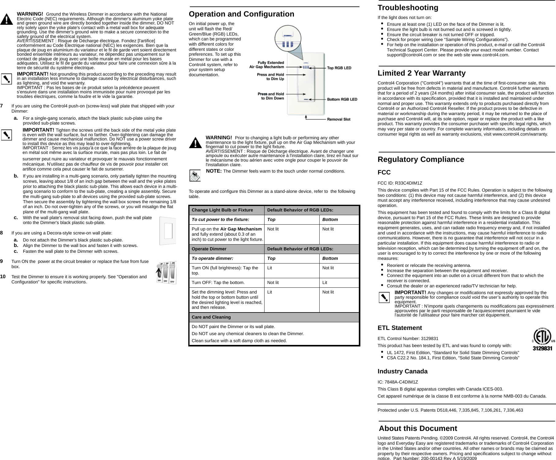 WARNING!  Ground the Wireless Dimmer in accordance with the National Electric Code (NEC) requirements. Although the dimmer&apos;s aluminum yoke plate and green ground wire are directly bonded together inside the dimmer, DO NOT rely solely upon the yoke plate&apos;s contact with a metal wall box for adequate grounding. Use the dimmer&apos;s ground wire to make a secure connection to the safety ground of the electrical system.AVERTISSEMENT : Risque de Décharge électrique. Fondez [l&apos;artifice] conformément au Code Électrique national (NEC) les exigences. Bien que la plaque de joug en aluminium du variateur et le fil de garde vert soient directement bonded ensemble intérieurs au variateur, ne dépendez pas uniquement sur le contact de plaque de joug avec une boîte murale en métal pour les bases adéquates. Utilisez le fil de garde du variateur pour faire une connexion sûre à la terre de sécurité du système électrique.IMPORTANT! Not grounding this product according to the preceding may result in an installation less immune to damage caused by electrical disturbances, such as lightning, and void the warranty.IMPORTANT : Pas les bases de ce produit selon la précédence peuvent s&apos;ensuivre dans une installation moins immunisée pour nuire provoqué par les troubles électriques, comme la foudre et le vide la garantie.7   If you are using the Control4 push-on (screw-less) wall plate that shipped with your Dimmer:a. For a single-gang scenario, attach the black plastic sub-plate using the provided sub-plate screws.IMPORTANT! Tighten the screws until the back side of the metal yoke plate is even with the wall surface, but no farther. Over-tightening can damage the dimmer and cause mechanical malfunction. Do NOT use a power screw driver to install this device as this may lead to over-tightening.IMPORTANT : Serrez les vis jusqu&apos;à ce que la face arrière de la plaque de joug en métal soit même avec la surface murale, mais pas plus loin. Le fait desurserrer peut nuire au variateur et provoquer le mauvais fonctionnement mécanique. N&apos;utilisez pas de chauffeur de vis de pouvoir pour installer cet artifice comme cela peut causer le fait de surserrer.b. If you are installing in a multi-gang scenario, only partially tighten the mounting screws, leaving about 1/8 of an inch gap between the wall and the yoke plates prior to attaching the black plastic sub-plate. This allows each device in a multi-gang scenario to conform to the sub-plate, creating a single assembly. Secure the multi-gang sub-plate to all devices using the provided sub-plate screws. Then secure the assembly by tightening the wall box screws the remaining 1/8 of an inch. Do not over-tighten any of the screws, or you will misalign the flat plane of the multi-gang wall plate.c. With the wall plate&apos;s removal slot facing down, push the wall plate onto the Dimmer&apos;s black plastic sub-plate.8   If you are using a Decora-style screw-on wall plate:a. Do not attach the Dimmer&apos;s black plastic sub-plate.b. Align the Dimmer to the wall box and fasten it with screws.c. Fasten the wall plate to the Dimmer with screws.9   Turn ON the  power at the circuit breaker or replace the fuse from fuse box.10   Test the Dimmer to ensure it is working properly. See &quot;Operation and Configuration&quot; for specific instructions.TroubleshootingIf the light does not turn on:•Ensure at least one (1) LED on the face of the Dimmer is lit.•Ensure the light bulb is not burned out and is screwed in tightly.•Ensure the circuit breaker is not turned OFF or tripped.•Check for proper wiring (see “Sample Wiring Configurations”). •For help on the installation or operation of this product, e-mail or call the Control4 Technical Support Center. Please provide your exact model number. Contact support@control4.com or see the web site www.control4.com.Limited 2 Year WarrantyControl4 Corporation (&quot;Control4&quot;) warrants that at the time of first-consumer sale, this product will be free from defects in material and manufacture. Control4 further warrants that for a period of 2 years (24 months) after initial consumer sale, the product will function in accordance with its specification, provided that it is installed and maintained under normal and proper use. This warranty extends only to products purchased directly from Control4 or an Authorized Control4 Reseller. If the product proves to be defective in material or workmanship during the warranty period, it may be returned to the place of purchase and Control4 will, at its sole option, repair or replace the product with a like product. This warranty provides the consumer purchaser with specific legal rights, which may vary per state or country. For complete warranty information, including details on consumer legal rights as well as warranty exclusions, visit www.control4.com/warranty.Regulatory ComplianceFCC FCC ID: R33C4DIM1ZThis device complies with Part 15 of the FCC Rules. Operation is subject to the following two conditions: (1) this device may not cause harmful interference, and (2) this device must accept any interference received, including interference that may cause undesired operation.This equipment has been tested and found to comply with the limits for a Class B digital device, pursuant to Part 15 of the FCC Rules. These limits are designed to provide reasonable protection against harmful interference in a residential installation. This equipment generates, uses, and can radiate radio frequency energy and, if not installed and used in accordance with the instructions, may cause harmful interference to radio communications. However, there is no guarantee that interference will not occur in a particular installation. If this equipment does cause harmful interference to radio or television reception, which can be determined by turning the equipment off and on, the user is encouraged to try to correct the interference by one or more of the following measures:•Reorient or relocate the receiving antenna.•Increase the separation between the equipment and receiver.•Connect the equipment into an outlet on a circuit different from that to which the receiver is connected.•Consult the dealer or an experienced radio/TV technician for help.IMPORTANT! Any changes or modifications not expressly approved by the party responsible for compliance could void the user’s authority to operate this equipment.IMPORTANT : N&apos;importe quels changements ou modifications pas expressément approuvées par le parti responsable de l&apos;acquiescement pourraient le vide l&apos;autorité de l&apos;utilisateur pour faire marcher cet équipement.ETL StatementETL Control Number: 3129831This product has been tested by ETL and was found to comply with:•UL 1472, First Edition, “Standard for Solid State Dimming Controls”•CSA C22.2 No. 184.1, First Edition, “Solid State Dimming Controls”Industry Canada IC: 7848A-C4DIM1ZThis Class B digital apparatus complies with Canada ICES-003.Cet appareil numérique de la classe B est conforme à la norme NMB-003 du Canada. Protected under U.S. Patents D518,446, 7,335,845, 7,106,261, 7,336,463 About this DocumentUnited States Patents Pending. ©2009 Control4. All rights reserved. Control4, the Control4 logo and Everyday Easy are registered trademarks or trademarks of Control4 Corporation in the United States and/or other countries. All other names or brands may be claimed as property by their respective owners. Pricing and specifications subject to change without notice.  Part Number: 200-00143 Rev A 5/19/2009Operation and ConfigurationOn initial power up, the unit will flash the Red/Green/Blue (RGB) LEDs, which can be programmed with different colors for different states or color preferences. To set up this Dimmer for use with a Control4 system, refer to your system setup documentation. WARNING!  Prior to changing a light bulb or performing any other maintenance to the light fixture, pull up on the Air Gap Mechanism with your fingernail to cut power to the light fixture.AVERTISSEMENT : Risque de Décharge électrique. Avant de changer une ampoule ou exécuter autre maintenance à l&apos;installation claire, tirez en haut sur le mécanisme de trou aérien avec votre ongle pour couper le pouvoir de l&apos;installation claire.NOTE: The Dimmer feels warm to the touch under normal conditions.To operate and configure this Dimmer as a stand-alone device, refer to  the following table.Change Light Bulb or Fixture Default Behavior of RGB LEDs:To cut power to the fixture: Top BottomPull up on the Air Gap Mechanism and fully extend (about 0.3 of an inch) to cut power to the light fixture.Not lit Not litOperate Dimmer Default Behavior of RGB LEDs:To operate dimmer: Top BottomTurn ON (full brightness): Tap the top. Lit Not litTurn OFF: Tap the bottom. Not lit LitSet the dimming level: Press and hold the top or bottom button until the desired lighting level is reached, and then release.Lit Not litCare and CleaningDo NOT paint the Dimmer or its wall plate.Do NOT use any chemical cleaners to clean the Dimmer.Clean surface with a soft damp cloth as needed.                                                         