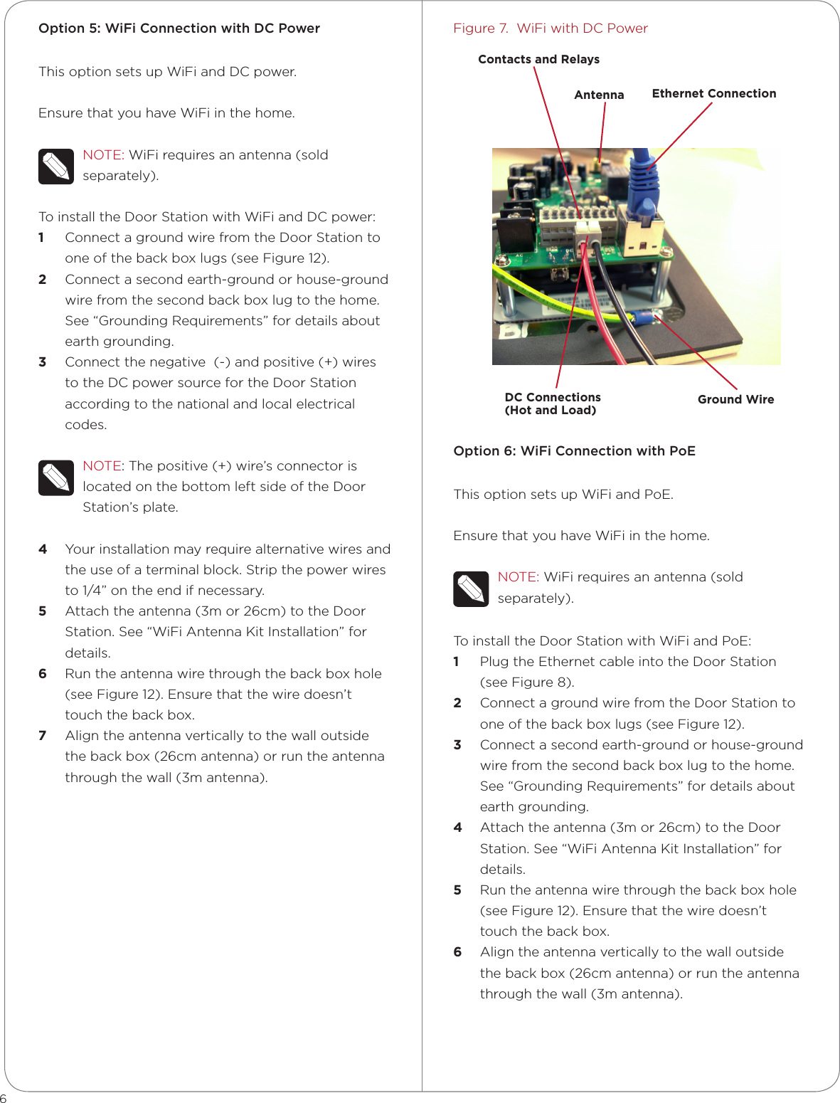 Option 5: WiFi Connection with DC PowerThis option sets up WiFi and DC power.Ensure that you have WiFi in the home.NOTE: WiFi requires an antenna (sold separately).To install the Door Station with WiFi and DC power:1  Connect a ground wire from the Door Station to one of the back box lugs (see Figure 12). 2  Connect a second earth-ground or house-ground wire from the second back box lug to the home. See “Grounding Requirements” for details about earth grounding.3  Connect the negative  (-) and positive (+) wires to the DC power source for the Door Station according to the national and local electrical codes. NOTE: The positive (+) wire’s connector is located on the bottom left side of the Door Station’s plate.4  Your installation may require alternative wires and the use of a terminal block. Strip the power wires to 1/4” on the end if necessary.5  Attach the antenna (3m or 26cm) to the Door Station. See “WiFi Antenna Kit Installation” for details.6  Run the antenna wire through the back box hole (see Figure 12). Ensure that the wire doesn’t touch the back box.7  Align the antenna vertically to the wall outside the back box (26cm antenna) or run the antenna through the wall (3m antenna).Figure 7.  WiFi with DC PowerOption 6: WiFi Connection with PoEThis option sets up WiFi and PoE.Ensure that you have WiFi in the home.NOTE: WiFi requires an antenna (sold separately).To install the Door Station with WiFi and PoE:1  Plug the Ethernet cable into the Door Station (see Figure 8).2  Connect a ground wire from the Door Station to one of the back box lugs (see Figure 12). 3  Connect a second earth-ground or house-ground wire from the second back box lug to the home. See “Grounding Requirements” for details about earth grounding.4  Attach the antenna (3m or 26cm) to the Door Station. See “WiFi Antenna Kit Installation” for details.5  Run the antenna wire through the back box hole (see Figure 12). Ensure that the wire doesn’t touch the back box.6  Align the antenna vertically to the wall outside the back box (26cm antenna) or run the antenna through the wall (3m antenna).6Ground WireDC Connections  (Hot and Load)Ethernet ConnectionAntennaContacts and Relays