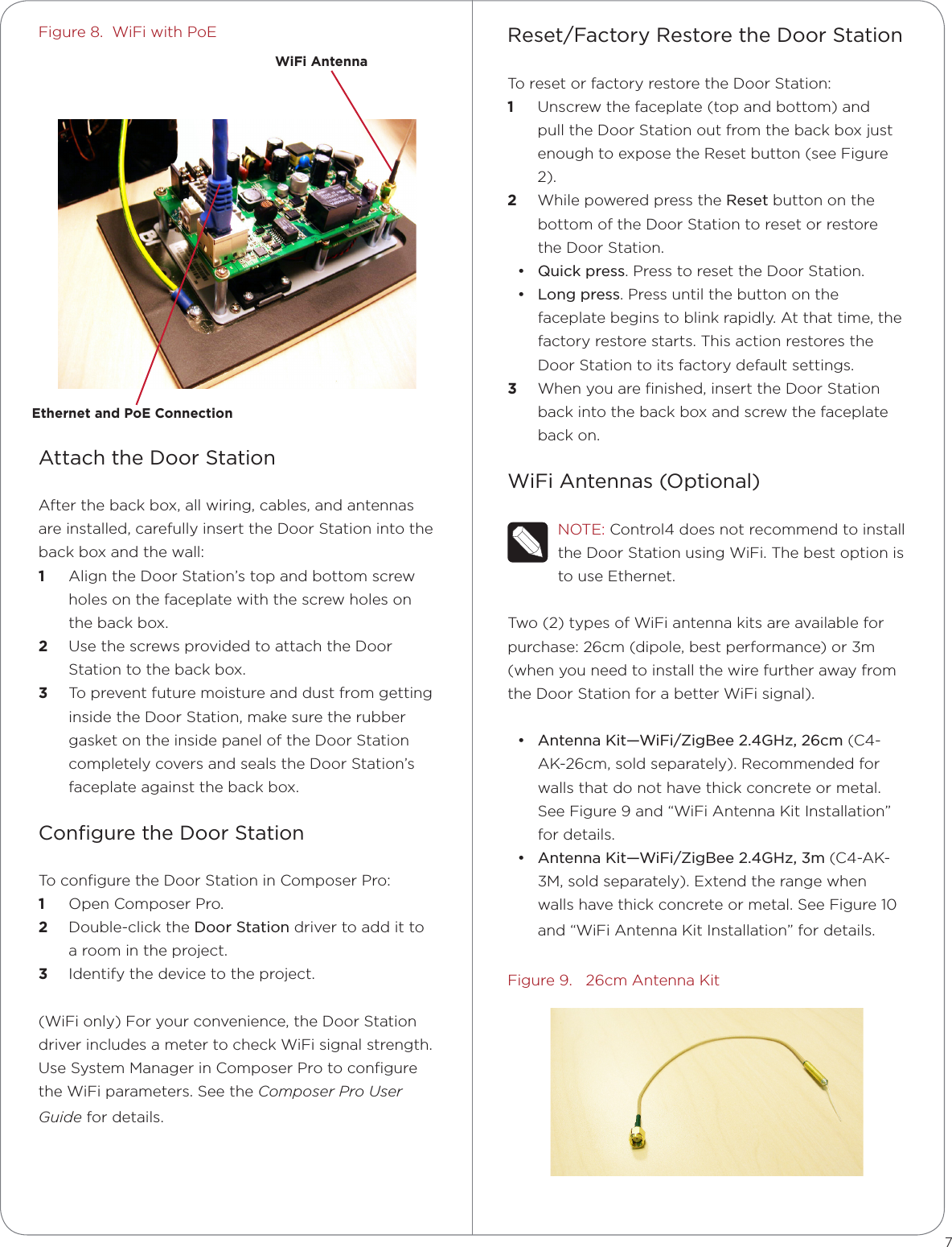 Figure 8.  WiFi with PoEAttach the Door StationAfter the back box, all wiring, cables, and antennas are installed, carefully insert the Door Station into the back box and the wall:1  Align the Door Station’s top and bottom screw holes on the faceplate with the screw holes on the back box.2  Use the screws provided to attach the Door Station to the back box.3  To prevent future moisture and dust from getting  inside the Door Station, make sure the rubber gasket on the inside panel of the Door Station completely covers and seals the Door Station’s faceplate against the back box.Conﬁgure the Door StationTo conﬁgure the Door Station in Composer Pro: 1  Open Composer Pro.2  Double-click the Door Station driver to add it to a room in the project. 3  Identify the device to the project.(WiFi only) For your convenience, the Door Station driver includes a meter to check WiFi signal strength. Use System Manager in Composer Pro to conﬁgure the WiFi parameters. See the Composer Pro User Guide for details.Reset/Factory Restore the Door StationTo reset or factory restore the Door Station:1  Unscrew the faceplate (top and bottom) and pull the Door Station out from the back box just enough to expose the Reset button (see Figure 2).2  While powered press the Reset button on the bottom of the Door Station to reset or restore the Door Station.• Quick press. Press to reset the Door Station.• Long press. Press until the button on the faceplate begins to blink rapidly. At that time, the factory restore starts. This action restores the Door Station to its factory default settings.3  When you are ﬁnished, insert the Door Station back into the back box and screw the faceplate back on.WiFi Antennas (Optional)NOTE: Control4 does not recommend to install the Door Station using WiFi. The best option is to use Ethernet.Two (2) types of WiFi antenna kits are available for purchase: 26cm (dipole, best performance) or 3m (when you need to install the wire further away from the Door Station for a better WiFi signal).• Antenna Kit—WiFi/ZigBee 2.4GHz, 26cm (C4-AK-26cm, sold separately). Recommended for walls that do not have thick concrete or metal. See Figure 9 and “WiFi Antenna Kit Installation” for details.• Antenna Kit—WiFi/ZigBee 2.4GHz, 3m (C4-AK-3M, sold separately). Extend the range when walls have thick concrete or metal. See Figure 10 and “WiFi Antenna Kit Installation” for details.Figure 9.   26cm Antenna Kit7WiFi AntennaEthernet and PoE Connection