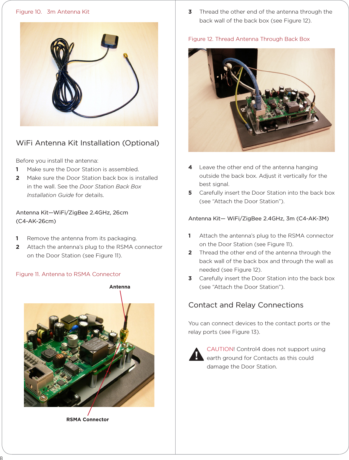 8Figure 10.   3m Antenna KitWiFi Antenna Kit Installation (Optional)Before you install the antenna:1  Make sure the Door Station is assembled. 2  Make sure the Door Station back box is installed in the wall. See the Door Station Back Box Installation Guide for details.Antenna Kit—WiFi/ZigBee 2.4GHz, 26cm  (C4-AK-26cm)1  Remove the antenna from its packaging.2  Attach the antenna’s plug to the RSMA connector on the Door Station (see Figure 11).Figure 11. Antenna to RSMA Connector3  Thread the other end of the antenna through the back wall of the back box (see Figure 12).Figure 12. Thread Antenna Through Back Box  4  Leave the other end of the antenna hanging outside the back box. Adjust it vertically for the best signal.5  Carefully insert the Door Station into the back box (see “Attach the Door Station”).Antenna Kit— WiFi/ZigBee 2.4GHz, 3m (C4-AK-3M)1  Attach the antenna’s plug to the RSMA connector on the Door Station (see Figure 11).2  Thread the other end of the antenna through the back wall of the back box and through the wall as needed (see Figure 12).3  Carefully insert the Door Station into the back box (see “Attach the Door Station”).Contact and Relay ConnectionsYou can connect devices to the contact ports or the relay ports (see Figure 13).CAUTION! Control4 does not support using earth ground for Contacts as this could damage the Door Station.RSMA ConnectorAntenna