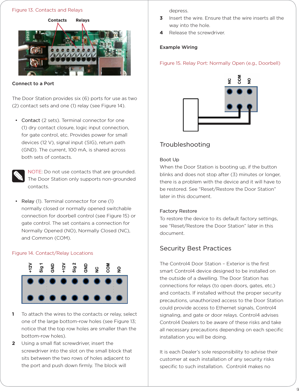 Figure 13. Contacts and RelaysConnect to a PortThe Door Station provides six (6) ports for use as two (2) contact sets and one (1) relay (see Figure 14).• Contact (2 sets). Terminal connector for one (1) dry contact closure, logic input connection, for gate control, etc. Provides power for small devices (12 V), signal input (SIG), return path (GND). The current, 100 mA, is shared across both sets of contacts.NOTE: Do not use contacts that are grounded. The Door Station only supports non-grounded contacts.• Relay (1). Terminal connector for one (1) normally closed or normally opened switchable connection for doorbell control (see Figure 15) or gate control. The set contains a connection for Normally Opened (NO), Normally Closed (NC), and Common (COM). Figure 14. Contact/Relay Locations1  To attach the wires to the contacts or relay, select one of the large bottom-row holes (see Figure 13; notice that the top row holes are smaller than the bottom-row holes).2  Using a small ﬂat screwdriver, insert the screwdriver into the slot on the small block that sits between the two rows of holes adjacent to the port and push down ﬁrmly. The block will 9depress.3  Insert the wire. Ensure that the wire inserts all the way into the hole. 4  Release the screwdriver.Example WiringFigure 15. Relay Port: Normally Open (e.g., Doorbell)TroubleshootingBoot UpWhen the Door Station is booting up, if the button blinks and does not stop after (3) minutes or longer, there is a problem with the device and it will have to be restored. See “Reset/Restore the Door Station” later in this document.Factory RestoreTo restore the device to its default factory settings, see “Reset/Restore the Door Station” later in this document.Security Best Practices The Control4 Door Station – Exterior is the ﬁrst smart Control4 device designed to be installed on the outside of a dwelling. The Door Station has connections for relays (to open doors, gates, etc.) and contacts. If installed without the proper security precautions, unauthorized access to the Door Station could provide access to Ethernet signals, Control4 signaling, and gate or door relays. Control4 advises Control4 Dealers to be aware of these risks and take all necessary precautions depending on each speciﬁc installation you will be doing. It is each Dealer’s sole responsibility to advise their customer at each installation of any security risks speciﬁc to such installation.  Control4 makes no Contacts Relays