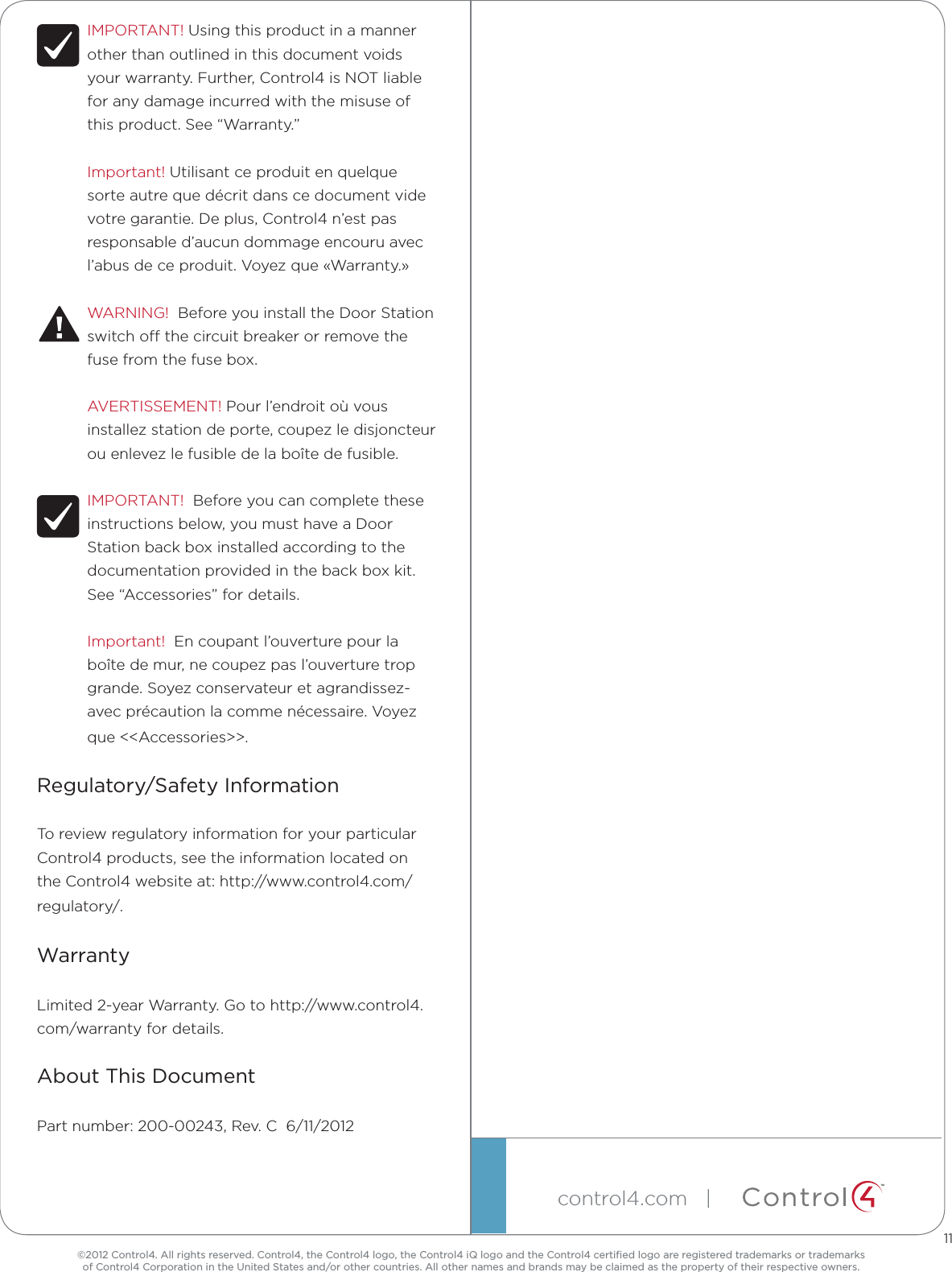 ©2012 Control4. All rights reserved. Control4, the Control4 logo, the Control4 iQ logo and the Control4 certiﬁed logo are registered trademarks or trademarks  of Control4 Corporation in the United States and/or other countries. All other names and brands may be claimed as the property of their respective owners.control4.com   |  ™IMPORTANT! Using this product in a manner other than outlined in this document voids your warranty. Further, Control4 is NOT liable for any damage incurred with the misuse of this product. See “Warranty.”Important! Utilisant ce produit en quelque sorte autre que décrit dans ce document vide votre garantie. De plus, Control4 n’est pas responsable d’aucun dommage encouru avec l’abus de ce produit. Voyez que «Warranty.»WARNING!  Before you install the Door Station switch o the circuit breaker or remove the fuse from the fuse box.AVERTISSEMENT! Pour l’endroit où vous installez station de porte, coupez le disjoncteur ou enlevez le fusible de la boîte de fusible.IMPORTANT!  Before you can complete these instructions below, you must have a Door Station back box installed according to the documentation provided in the back box kit. See “Accessories” for details.Important!  En coupant l’ouverture pour la boîte de mur, ne coupez pas l’ouverture trop grande. Soyez conservateur et agrandissez-avec précaution la comme nécessaire. Voyez que &lt;&lt;Accessories&gt;&gt;.Regulatory/Safety InformationTo review regulatory information for your particular Control4 products, see the information located on the Control4 website at: http://www.control4.com/regulatory/.WarrantyLimited 2-year Warranty. Go to http://www.control4.com/warranty for details.About This DocumentPart number: 200-00243, Rev. C  6/11/201211