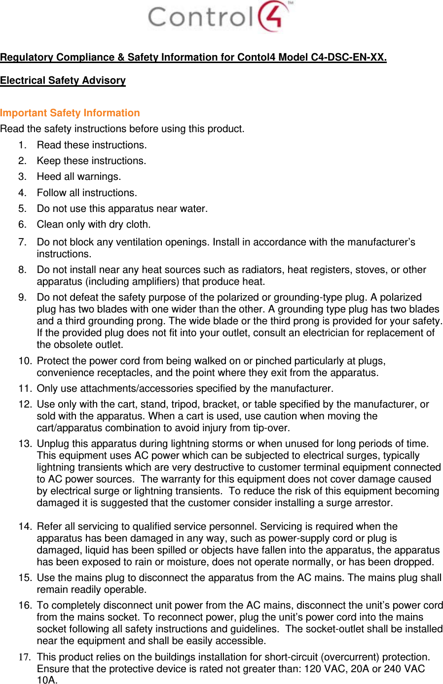   Regulatory Compliance &amp; Safety Information for Contol4 Model C4-DSC-EN-XX.  Electrical Safety Advisory  Important Safety Information Read the safety instructions before using this product.  1.  Read these instructions.  2.  Keep these instructions.  3.  Heed all warnings.  4.  Follow all instructions.  5.  Do not use this apparatus near water.  6.  Clean only with dry cloth.  7.  Do not block any ventilation openings. Install in accordance with the manufacturer’s instructions.  8.  Do not install near any heat sources such as radiators, heat registers, stoves, or other apparatus (including amplifiers) that produce heat. 9.  Do not defeat the safety purpose of the polarized or grounding-type plug. A polarized plug has two blades with one wider than the other. A grounding type plug has two blades and a third grounding prong. The wide blade or the third prong is provided for your safety. If the provided plug does not fit into your outlet, consult an electrician for replacement of the obsolete outlet. 10. Protect the power cord from being walked on or pinched particularly at plugs, convenience receptacles, and the point where they exit from the apparatus. 11. Only use attachments/accessories specified by the manufacturer.  12. Use only with the cart, stand, tripod, bracket, or table specified by the manufacturer, or sold with the apparatus. When a cart is used, use caution when moving the cart/apparatus combination to avoid injury from tip-over. 13. Unplug this apparatus during lightning storms or when unused for long periods of time.  This equipment uses AC power which can be subjected to electrical surges, typically lightning transients which are very destructive to customer terminal equipment connected to AC power sources.  The warranty for this equipment does not cover damage caused by electrical surge or lightning transients.  To reduce the risk of this equipment becoming damaged it is suggested that the customer consider installing a surge arrestor.  14. Refer all servicing to qualified service personnel. Servicing is required when the apparatus has been damaged in any way, such as power-supply cord or plug is damaged, liquid has been spilled or objects have fallen into the apparatus, the apparatus has been exposed to rain or moisture, does not operate normally, or has been dropped. 15. Use the mains plug to disconnect the apparatus from the AC mains. The mains plug shall remain readily operable.  16. To completely disconnect unit power from the AC mains, disconnect the unit’s power cord from the mains socket. To reconnect power, plug the unit’s power cord into the mains socket following all safety instructions and guidelines.  The socket-outlet shall be installed near the equipment and shall be easily accessible. 17.  This product relies on the buildings installation for short-circuit (overcurrent) protection.  Ensure that the protective device is rated not greater than: 120 VAC, 20A or 240 VAC 10A.  