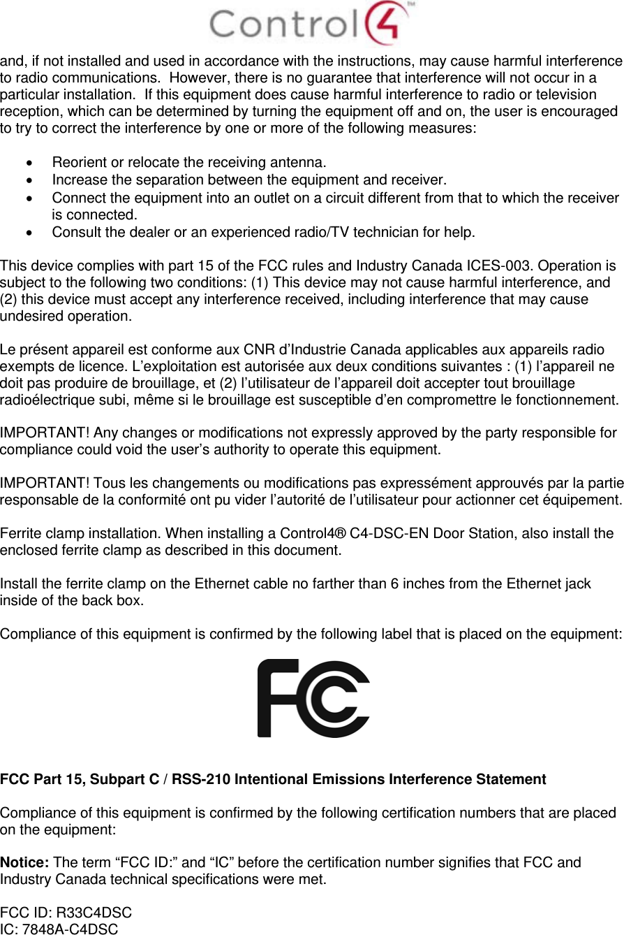  and, if not installed and used in accordance with the instructions, may cause harmful interference to radio communications.  However, there is no guarantee that interference will not occur in a particular installation.  If this equipment does cause harmful interference to radio or television reception, which can be determined by turning the equipment off and on, the user is encouraged to try to correct the interference by one or more of the following measures:    Reorient or relocate the receiving antenna.   Increase the separation between the equipment and receiver.   Connect the equipment into an outlet on a circuit different from that to which the receiver is connected.   Consult the dealer or an experienced radio/TV technician for help.  This device complies with part 15 of the FCC rules and Industry Canada ICES-003. Operation is subject to the following two conditions: (1) This device may not cause harmful interference, and (2) this device must accept any interference received, including interference that may cause undesired operation.  Le présent appareil est conforme aux CNR d’Industrie Canada applicables aux appareils radio exempts de licence. L’exploitation est autorisée aux deux conditions suivantes : (1) l’appareil ne doit pas produire de brouillage, et (2) l’utilisateur de l’appareil doit accepter tout brouillage radioélectrique subi, même si le brouillage est susceptible d’en compromettre le fonctionnement.  IMPORTANT! Any changes or modifications not expressly approved by the party responsible for compliance could void the user’s authority to operate this equipment.  IMPORTANT! Tous les changements ou modifications pas expressément approuvés par la partie responsable de la conformité ont pu vider l’autorité de l’utilisateur pour actionner cet équipement.  Ferrite clamp installation. When installing a Control4® C4-DSC-EN Door Station, also install the enclosed ferrite clamp as described in this document.   Install the ferrite clamp on the Ethernet cable no farther than 6 inches from the Ethernet jack inside of the back box.   Compliance of this equipment is confirmed by the following label that is placed on the equipment:     FCC Part 15, Subpart C / RSS-210 Intentional Emissions Interference Statement  Compliance of this equipment is confirmed by the following certification numbers that are placed on the equipment:  Notice: The term “FCC ID:” and “IC” before the certification number signifies that FCC and Industry Canada technical specifications were met.  FCC ID: R33C4DSC IC: 7848A-C4DSC 