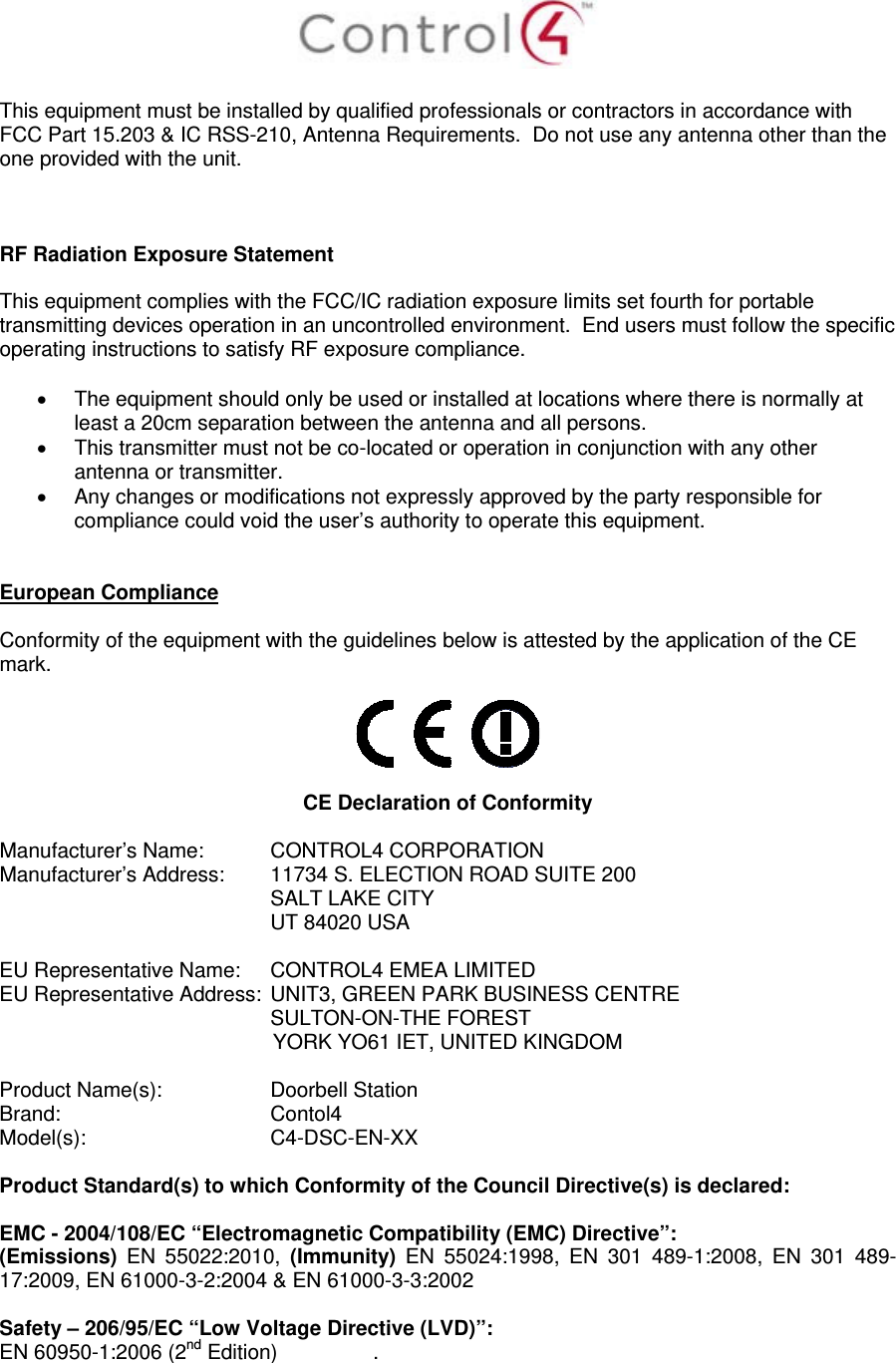    This equipment must be installed by qualified professionals or contractors in accordance with FCC Part 15.203 &amp; IC RSS-210, Antenna Requirements.  Do not use any antenna other than the one provided with the unit.    RF Radiation Exposure Statement  This equipment complies with the FCC/IC radiation exposure limits set fourth for portable transmitting devices operation in an uncontrolled environment.  End users must follow the specific operating instructions to satisfy RF exposure compliance.    The equipment should only be used or installed at locations where there is normally at least a 20cm separation between the antenna and all persons.   This transmitter must not be co-located or operation in conjunction with any other antenna or transmitter.   Any changes or modifications not expressly approved by the party responsible for compliance could void the user’s authority to operate this equipment.   European Compliance  Conformity of the equipment with the guidelines below is attested by the application of the CE mark.     CE Declaration of Conformity  Manufacturer’s Name:  CONTROL4 CORPORATION  Manufacturer’s Address:   11734 S. ELECTION ROAD SUITE 200  SALT LAKE CITY  UT 84020 USA                          EU Representative Name:  CONTROL4 EMEA LIMITED EU Representative Address:  UNIT3, GREEN PARK BUSINESS CENTRE SULTON-ON-THE FOREST YORK YO61 IET, UNITED KINGDOM       Product Name(s):   Doorbell Station  Brand:  Contol4     Model(s): C4-DSC-EN-XX  Product Standard(s) to which Conformity of the Council Directive(s) is declared:  EMC - 2004/108/EC “Electromagnetic Compatibility (EMC) Directive”: (Emissions)  EN 55022:2010, (Immunity) EN 55024:1998, EN 301 489-1:2008, EN 301 489-17:2009, EN 61000-3-2:2004 &amp; EN 61000-3-3:2002  Safety – 206/95/EC “Low Voltage Directive (LVD)”: EN 60950-1:2006 (2nd Edition)   .   