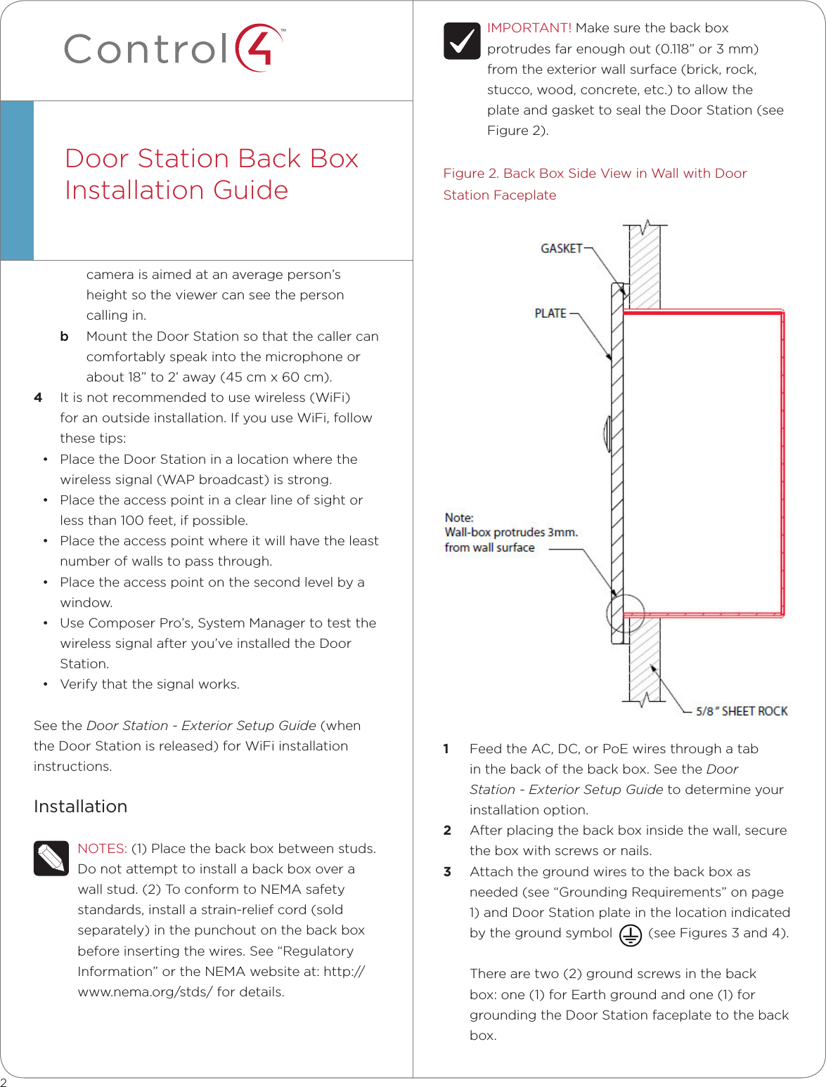 ™cameraisaimedatanaverageperson’sheightsotheviewercanseethepersoncallingin.b  MounttheDoorStationsothatthecallercancomfortablyspeakintothemicrophoneorabout18”to2’away(45cmx60cm).4  Itisnotrecommendedtousewireless(WiFi)foranoutsideinstallation.IfyouuseWiFi,followthesetips:• PlacetheDoorStationinalocationwherethewirelesssignal(WAPbroadcast)isstrong.• Placetheaccesspointinaclearlineofsightorlessthan100feet,ifpossible.• Placetheaccesspointwhereitwillhavetheleastnumberofwallstopassthrough.• Placetheaccesspointonthesecondlevelbyawindow.• UseComposerPro’s,SystemManagertotestthewirelesssignalafteryou’veinstalledtheDoorStation.• Verifythatthesignalworks.SeetheDoor Station - Exterior Setup Guide(whentheDoorStationisreleased)forWiFiinstallationinstructions.InstallationNOTES:(1)Placethebackboxbetweenstuds.Donotattempttoinstallabackboxoverawallstud.(2)ToconformtoNEMAsafetystandards,installastrain-reliefcord(soldseparately)inthepunchoutonthebackboxbeforeinsertingthewires.See“RegulatoryInformation”ortheNEMAwebsiteat:http://www.nema.org/stds/fordetails.DoorStationBackBoxInstallationGuideIMPORTANT!Makesurethebackboxprotrudesfarenoughout(0.118”or3mm)fromtheexteriorwallsurface(brick,rock,stucco,wood,concrete,etc.)toallowtheplateandgaskettosealtheDoorStation(seeFigure2).Figure2.BackBoxSideViewinWallwithDoorStationFaceplate1  FeedtheAC,DC,orPoEwiresthroughatabinthebackofthebackbox.SeetheDoor Station - Exterior Setup Guidetodetermineyourinstallationoption.2  Afterplacingthebackboxinsidethewall,securetheboxwithscrewsornails.3  Attachthegroundwirestothebackboxasneeded(see“GroundingRequirements”onpage1)andDoorStationplateinthelocationindicatedbythegroundsymbol(seeFigures3and4).Therearetwo(2)groundscrewsinthebackbox:one(1)forEarthgroundandone(1)forgroundingtheDoorStationfaceplatetothebackbox.2
