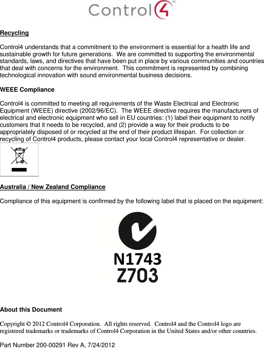   Recycling  Control4 understands that a commitment to the environment is essential for a health life and sustainable growth for future generations.  We are committed to supporting the environmental standards, laws, and directives that have been put in place by various communities and countries that deal with concerns for the environment.  This commitment is represented by combining technological innovation with sound environmental business decisions.  WEEE Compliance  Control4 is committed to meeting all requirements of the Waste Electrical and Electronic Equipment (WEEE) directive (2002/96/EC).  The WEEE directive requires the manufacturers of electrical and electronic equipment who sell in EU countries: (1) label their equipment to notify customers that it needs to be recycled, and (2) provide a way for their products to be appropriately disposed of or recycled at the end of their product lifespan.  For collection or recycling of Control4 products, please contact your local Control4 representative or dealer.   Australia / New Zealand Compliance  Compliance of this equipment is confirmed by the following label that is placed on the equipment:      About this Document  Copyright © 2012 Control4 Corporation.  All rights reserved.  Control4 and the Control4 logo are registered trademarks or trademarks of Control4 Corporation in the United States and/or other countries.   Part Number 200-00291 Rev A, 7/24/2012  