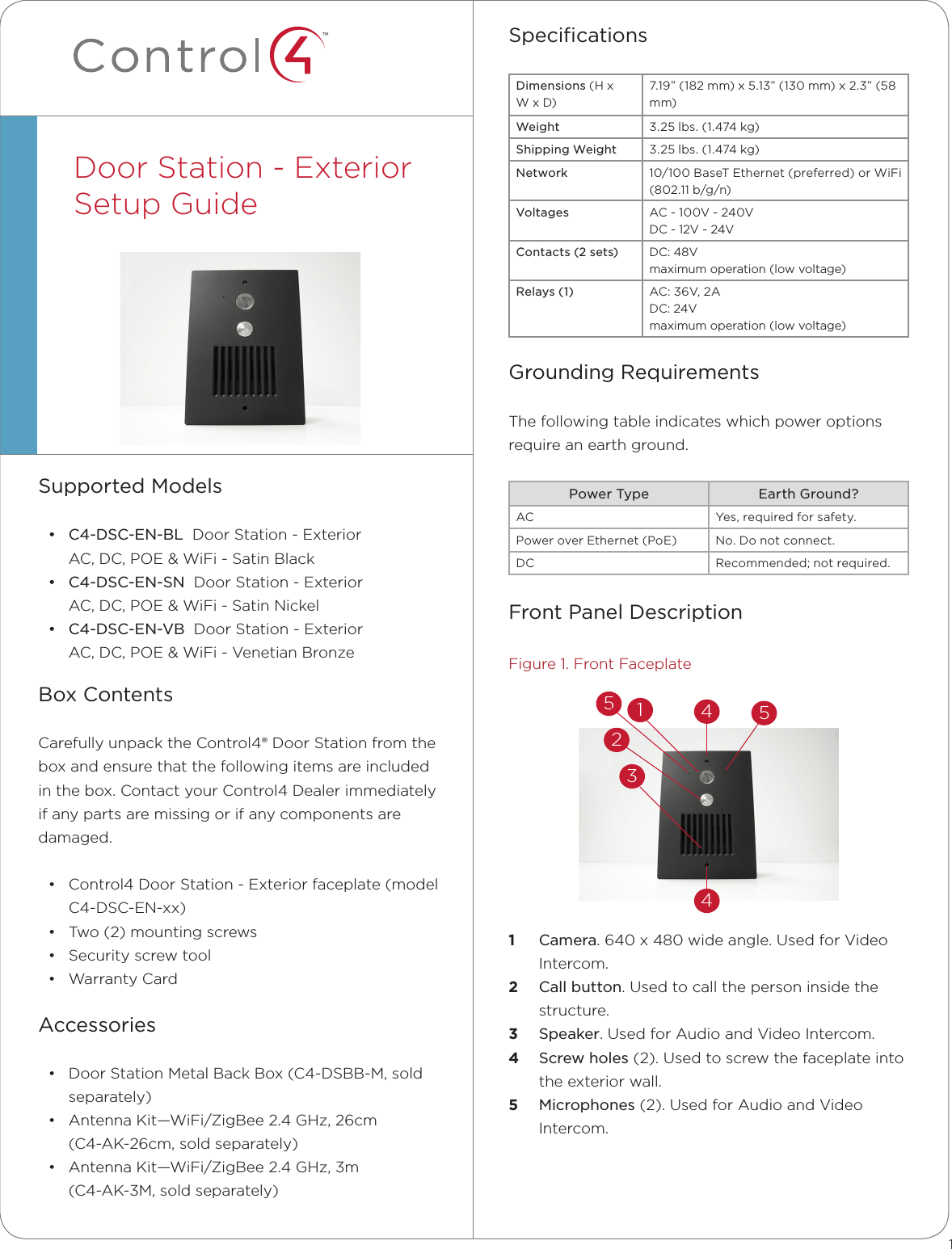 ™SpeciﬁcationsDimensions (H x W x D)7.19” (182 mm) x 5.13” (130 mm) x 2.3” (58 mm)Weight 3.25 lbs. (1.474 kg)Shipping Weight 3.25 lbs. (1.474 kg)Network 10/100 BaseT Ethernet (preferred) or WiFi (802.11 b/g/n)Voltages AC - 100V - 240V DC - 12V - 24VContacts (2 sets) DC: 48Vmaximum operation (low voltage)Relays (1) AC: 36V, 2A DC: 24V maximum operation (low voltage)Grounding RequirementsThe following table indicates which power options  require an earth ground.Power Type Earth Ground?AC Yes, required for safety.Power over Ethernet (PoE) No. Do not connect.DC Recommended; not required.Front Panel DescriptionFigure 1. Front Faceplate1  Camera. 640 x 480 wide angle. Used for Video Intercom.2  Call button. Used to call the person inside the structure.3  Speaker. Used for Audio and Video Intercom.4  Screw holes (2). Used to screw the faceplate into the exterior wall.5  Microphones (2). Used for Audio and Video Intercom.Supported Models• C4-DSC-EN-BL  Door Station - Exterior AC, DC, POE &amp; WiFi - Satin Black• C4-DSC-EN-SN  Door Station - Exterior  AC, DC, POE &amp; WiFi - Satin Nickel• C4-DSC-EN-VB  Door Station - Exterior AC, DC, POE &amp; WiFi - Venetian BronzeBox ContentsCarefully unpack the Control4® Door Station from the box and ensure that the following items are included in the box. Contact your Control4 Dealer immediately if any parts are missing or if any components are damaged.• Control4 Door Station - Exterior faceplate (model C4-DSC-EN-xx) • Two (2) mounting screws• Security screw tool• Warranty CardAccessories• Door Station Metal Back Box (C4-DSBB-M, sold separately)• Antenna Kit—WiFi/ZigBee 2.4 GHz, 26cm  (C4-AK-26cm, sold separately) • Antenna Kit—WiFi/ZigBee 2.4 GHz, 3m  (C4-AK-3M, sold separately)Door Station - Exterior Setup Guide  12344551