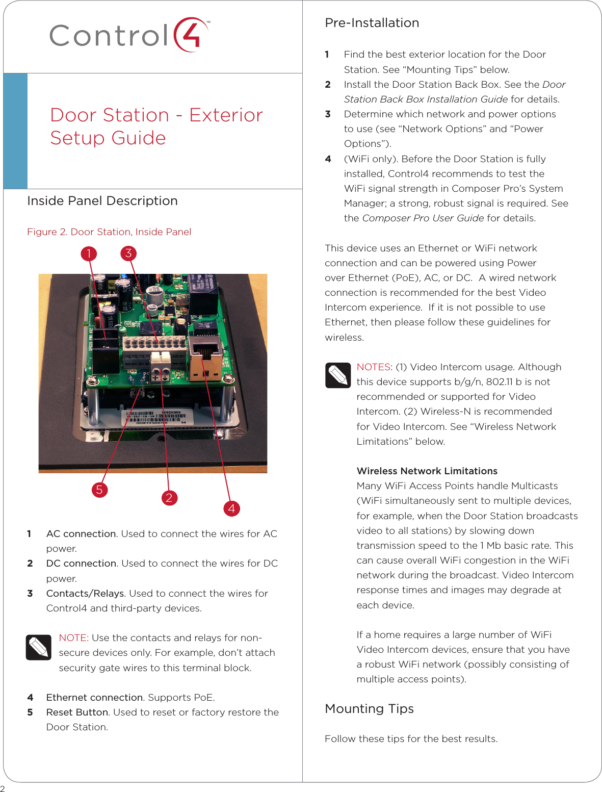 ™Inside Panel DescriptionFigure 2. Door Station, Inside Panel1  AC connection. Used to connect the wires for AC power.2  DC connection. Used to connect the wires for DC power.3  Contacts/Relays. Used to connect the wires for Control4 and third-party devices.NOTE: Use the contacts and relays for non-secure devices only. For example, don’t attach security gate wires to this terminal block.4  Ethernet connection. Supports PoE.5  Reset Button. Used to reset or factory restore the Door Station.Door Station - Exterior  Setup Guide  Pre-Installation   1  Find the best exterior location for the Door Station. See “Mounting Tips” below.2  Install the Door Station Back Box. See the Door Station Back Box Installation Guide for details.3  Determine which network and power options to use (see “Network Options” and “Power Options”).4  (WiFi only). Before the Door Station is fully installed, Control4 recommends to test the WiFi signal strength in Composer Pro’s System Manager; a strong, robust signal is required. See the Composer Pro User Guide for details.This device uses an Ethernet or WiFi network connection and can be powered using Power over Ethernet (PoE), AC, or DC.  A wired network connection is recommended for the best Video Intercom experience.  If it is not possible to use Ethernet, then please follow these guidelines for wireless.NOTES: (1) Video Intercom usage. Although this device supports b/g/n, 802.11 b is not recommended or supported for Video Intercom. (2) Wireless-N is recommended for Video Intercom. See “Wireless Network Limitations” below.Wireless Network LimitationsMany WiFi Access Points handle Multicasts (WiFi simultaneously sent to multiple devices, for example, when the Door Station broadcasts video to all stations) by slowing down transmission speed to the 1 Mb basic rate. This can cause overall WiFi congestion in the WiFi network during the broadcast. Video Intercom response times and images may degrade at each device. If a home requires a large number of WiFi Video Intercom devices, ensure that you have a robust WiFi network (possibly consisting of multiple access points).Mounting TipsFollow these tips for the best results.23524444444444441