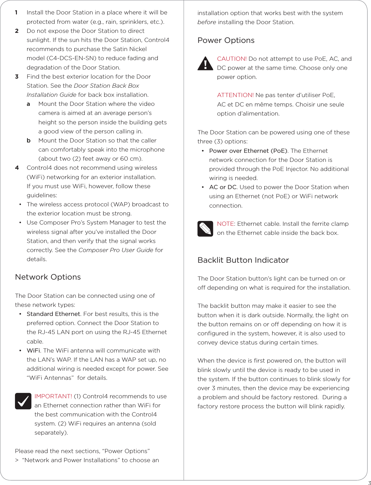installation option that works best with the system before installing the Door Station.Power OptionsCAUTION! Do not attempt to use PoE, AC, and DC power at the same time. Choose only one  power option.ATTENTION! Ne pas tenter d’utiliser PoE, AC et DC en même temps. Choisir une seule option d’alimentation.The Door Station can be powered using one of these three (3) options: • Power over Ethernet (PoE). The Ethernet network connection for the Door Station is provided through the PoE Injector. No additional wiring is needed.• AC or DC. Used to power the Door Station when using an Ethernet (not PoE) or WiFi network connection.NOTE: Ethernet cable. Install the ferrite clamp on the Ethernet cable inside the back box.Backlit Button IndicatorThe Door Station button’s light can be turned on or o depending on what is required for the installation.  The backlit button may make it easier to see the button when it is dark outside. Normally, the light on the button remains on or o depending on how it is conﬁgured in the system, however, it is also used to convey device status during certain times.  When the device is ﬁrst powered on, the button will blink slowly until the device is ready to be used in the system. If the button continues to blink slowly for over 3 minutes, then the device may be experiencing a problem and should be factory restored.  During a factory restore process the button will blink rapidly.1  Install the Door Station in a place where it will be protected from water (e.g., rain, sprinklers, etc.).2  Do not expose the Door Station to direct sunlight. If the sun hits the Door Station, Control4  recommends to purchase the Satin Nickel model (C4-DCS-EN-SN) to reduce fading and degradation of the Door Station. 3  Find the best exterior location for the Door Station. See the Door Station Back Box Installation Guide for back box installation.a  Mount the Door Station where the video camera is aimed at an average person’s height so the person inside the building gets a good view of the person calling in. b  Mount the Door Station so that the caller can comfortably speak into the microphone (about two (2) feet away or 60 cm). 4  Control4 does not recommend using wireless (WiFi) networking for an exterior installation. If you must use WiFi, however, follow these guidelines:• The wireless access protocol (WAP) broadcast to the exterior location must be strong.• Use Composer Pro’s System Manager to test the wireless signal after you’ve installed the Door Station, and then verify that the signal works correctly. See the Composer Pro User Guide for details.Network OptionsThe Door Station can be connected using one of these network types:• Standard Ethernet. For best results, this is the preferred option. Connect the Door Station to the RJ-45 LAN port on using the RJ-45 Ethernet cable.  • WiFi. The WiFi antenna will communicate with the LAN’s WAP. If the LAN has a WAP set up, no additional wiring is needed except for power. See “WiFi Antennas”  for details.IMPORTANT! (1) Control4 recommends to use an Ethernet connection rather than WiFi for the best communication with the Control4 system. (2) WiFi requires an antenna (sold separately).Please read the next sections, “Power Options” &gt;  “Network and Power Installations” to choose an 3