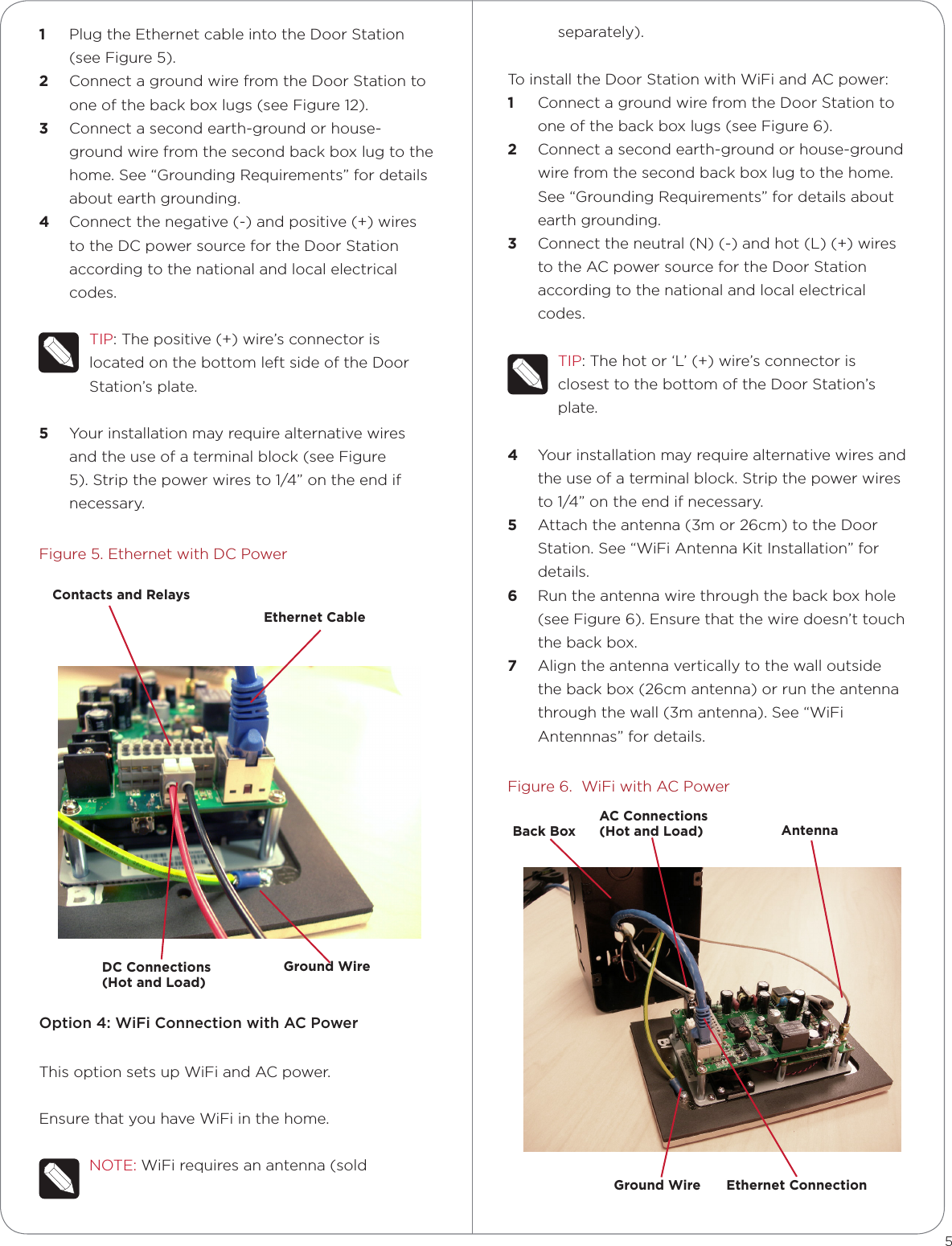 1  Plug the Ethernet cable into the Door Station (see Figure 5). 2  Connect a ground wire from the Door Station to one of the back box lugs (see Figure 12). 3  Connect a second earth-ground or house-ground wire from the second back box lug to the home. See “Grounding Requirements” for details about earth grounding.4  Connect the negative (-) and positive (+) wires to the DC power source for the Door Station according to the national and local electrical codes. TIP: The positive (+) wire’s connector is located on the bottom left side of the Door Station’s plate.5  Your installation may require alternative wires and the use of a terminal block (see Figure 5). Strip the power wires to 1/4” on the end if necessary.Figure 5. Ethernet with DC PowerOption 4: WiFi Connection with AC PowerThis option sets up WiFi and AC power.Ensure that you have WiFi in the home.NOTE: WiFi requires an antenna (sold separately).To install the Door Station with WiFi and AC power:1  Connect a ground wire from the Door Station to one of the back box lugs (see Figure 6). 2  Connect a second earth-ground or house-ground wire from the second back box lug to the home. See “Grounding Requirements” for details about earth grounding.3  Connect the neutral (N) (-) and hot (L) (+) wires to the AC power source for the Door Station according to the national and local electrical codes. TIP: The hot or ‘L’ (+) wire’s connector is closest to the bottom of the Door Station’s plate.4  Your installation may require alternative wires and the use of a terminal block. Strip the power wires to 1/4” on the end if necessary.5  Attach the antenna (3m or 26cm) to the Door Station. See “WiFi Antenna Kit Installation” for details.6  Run the antenna wire through the back box hole (see Figure 6). Ensure that the wire doesn’t touch the back box.7  Align the antenna vertically to the wall outside the back box (26cm antenna) or run the antenna through the wall (3m antenna). See “WiFi Antennnas” for details.Figure 6.  WiFi with AC Power5Contacts and RelaysEthernet CableGround WireDC Connections  (Hot and Load)AC Connections  (Hot and Load)Back BoxGround Wire Ethernet ConnectionAntenna