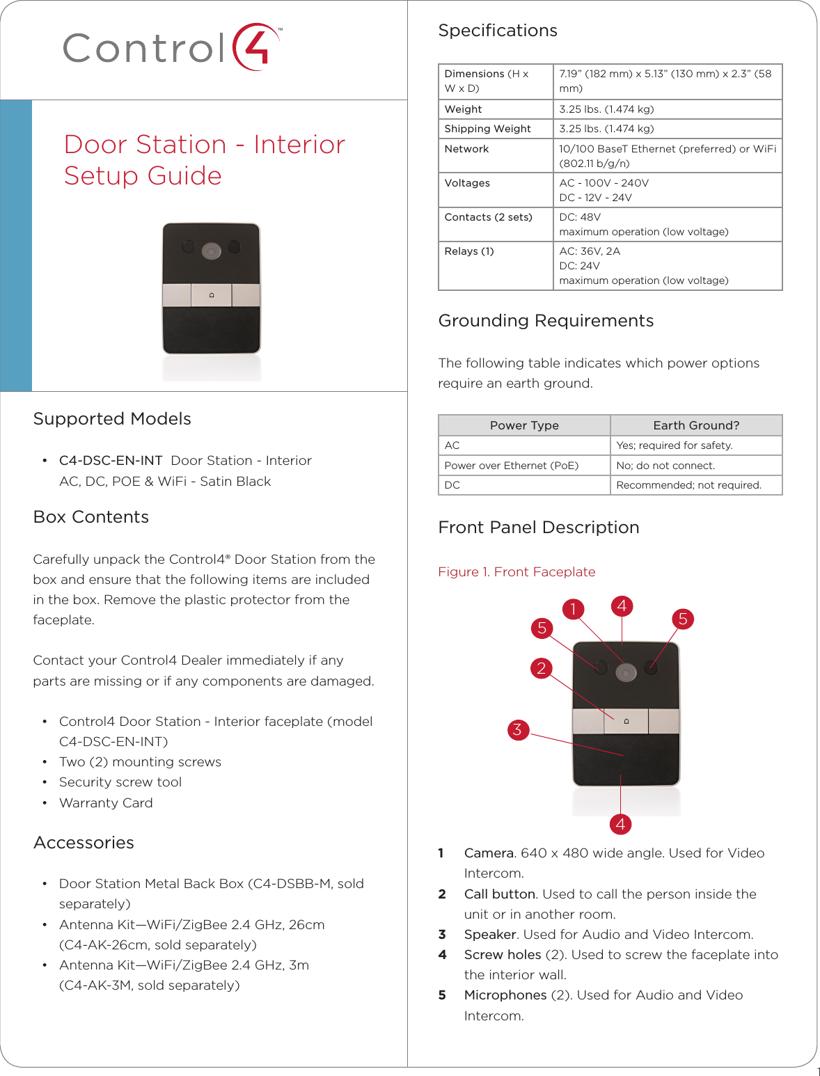 ™SpeciﬁcationsDimensions (H x W x D)7.19” (182 mm) x 5.13” (130 mm) x 2.3” (58 mm)Weight 3.25 lbs. (1.474 kg)Shipping Weight 3.25 lbs. (1.474 kg)Network 10/100 BaseT Ethernet (preferred) or WiFi (802.11 b/g/n)Voltages AC - 100V - 240V DC - 12V - 24VContacts (2 sets) DC: 48Vmaximum operation (low voltage)Relays (1) AC: 36V, 2A DC: 24V maximum operation (low voltage)Grounding RequirementsThe following table indicates which power options  require an earth ground.Power Type Earth Ground?AC Yes; required for safety.Power over Ethernet (PoE) No; do not connect.DC Recommended; not required.Front Panel DescriptionFigure 1. Front Faceplate1  Camera. 640 x 480 wide angle. Used for Video Intercom.2  Call button. Used to call the person inside the unit or in another room.3  Speaker. Used for Audio and Video Intercom.4  Screw holes (2). Used to screw the faceplate into the interior wall.5  Microphones (2). Used for Audio and Video Intercom.Supported Models• C4-DSC-EN-INT  Door Station - Interior AC, DC, POE &amp; WiFi - Satin BlackBox ContentsCarefully unpack the Control4® Door Station from the box and ensure that the following items are included in the box. Remove the plastic protector from the faceplate. Contact your Control4 Dealer immediately if any parts are missing or if any components are damaged.• Control4 Door Station - Interior faceplate (model C4-DSC-EN-INT) • Two (2) mounting screws• Security screw tool• Warranty CardAccessories• Door Station Metal Back Box (C4-DSBB-M, sold separately)• Antenna Kit—WiFi/ZigBee 2.4 GHz, 26cm  (C4-AK-26cm, sold separately) • Antenna Kit—WiFi/ZigBee 2.4 GHz, 3m  (C4-AK-3M, sold separately)Door Station - Interior Setup Guide  13512445