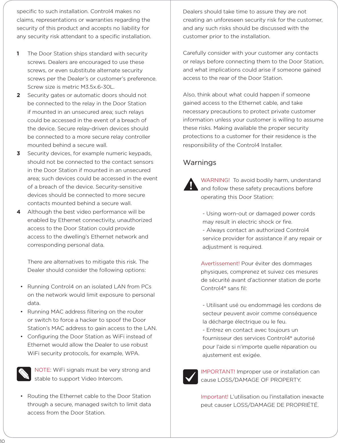 speciﬁc to such installation. Control4 makes no claims, representations or warranties regarding the security of this product and accepts no liability for any security risk attendant to a speciﬁc installation.1  The Door Station ships standard with security screws. Dealers are encouraged to use these screws, or even substitute alternate security screws per the Dealer’s or customer’s preference. Screw size is metric M3.5x.6-30L.2  Security gates or automatic doors should not be connected to the relay in the Door Station if mounted in an unsecured area; such relays could be accessed in the event of a breach of the device. Secure relay-driven devices should be connected to a more secure relay controller mounted behind a secure wall.3  Security devices, for example numeric keypads, should not be connected to the contact sensors in the Door Station if mounted in an unsecured area; such devices could be accessed in the event of a breach of the device. Security-sensitive devices should be connected to more secure contacts mounted behind a secure wall.4  Although the best video performance will be enabled by Ethernet connectivity, unauthorized access to the Door Station could provide access to the dwelling’s Ethernet network and corresponding personal data. There are alternatives to mitigate this risk. The Dealer should consider the following options:• Running Control4 on an isolated LAN from PCs on the network would limit exposure to personal data.• Running MAC address ﬁltering on the router or switch to force a hacker to spoof the Door Station’s MAC address to gain access to the LAN.• Conﬁguring the Door Station as WiFi instead of Ethernet would allow the Dealer to use robust WiFi security protocols, for example, WPA. NOTE: WiFi signals must be very strong and stable to support Video Intercom.• Routing the Ethernet cable to the Door Station through a secure, managed switch to limit data access from the Door Station.10Dealers should take time to assure they are not creating an unforeseen security risk for the customer, and any such risks should be discussed with the customer prior to the installation. Carefully consider with your customer any contacts or relays before connecting them to the Door Station, and what implications could arise if someone gained access to the rear of the Door Station. Also, think about what could happen if someone gained access to the Ethernet cable, and take necessary precautions to protect private customer information unless your customer is willing to assume these risks. Making available the proper security protections to a customer for their residence is the responsibility of the Control4 Installer.WarningsWARNING!  To avoid bodily harm, understand and follow these safety precautions before operating this Door Station:- Using worn-out or damaged power cords may result in electric shock or ﬁre.- Always contact an authorized Control4 service provider for assistance if any repair or adjustment is required.Avertissement! Pour éviter des dommages physiques, comprenez et suivez ces mesures de sécurité avant d’actionner station de porte Control4® sans ﬁl:- Utilisant usé ou endommagé les cordons de secteur peuvent avoir comme conséquence  la décharge électrique ou le feu.- Entrez en contact avec toujours un  fournisseur des services Control4® autorisé  pour l’aide si n’importe quelle réparation ou  ajustement est exigée.IMPORTANT! Improper use or installation can cause LOSS/DAMAGE OF PROPERTY.Important! L’utilisation ou l’installation inexacte peut causer LOSS/DAMAGE DE PROPRIÉTÉ.