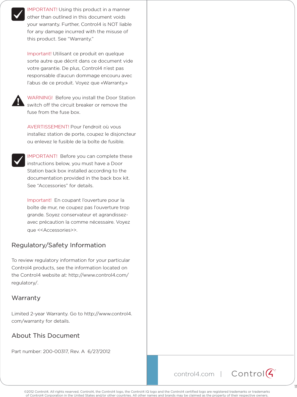©2012 Control4. All rights reserved. Control4, the Control4 logo, the Control4 iQ logo and the Control4 certiﬁed logo are registered trademarks or trademarks  of Control4 Corporation in the United States and/or other countries. All other names and brands may be claimed as the property of their respective owners.control4.com   |  ™IMPORTANT! Using this product in a manner other than outlined in this document voids your warranty. Further, Control4 is NOT liable for any damage incurred with the misuse of this product. See “Warranty.”Important! Utilisant ce produit en quelque sorte autre que décrit dans ce document vide votre garantie. De plus, Control4 n’est pas responsable d’aucun dommage encouru avec l’abus de ce produit. Voyez que «Warranty.»WARNING!  Before you install the Door Station switch o the circuit breaker or remove the fuse from the fuse box.AVERTISSEMENT! Pour l’endroit où vous installez station de porte, coupez le disjoncteur ou enlevez le fusible de la boîte de fusible.IMPORTANT!  Before you can complete these instructions below, you must have a Door Station back box installed according to the documentation provided in the back box kit. See “Accessories” for details.Important!  En coupant l’ouverture pour la boîte de mur, ne coupez pas l’ouverture trop grande. Soyez conservateur et agrandissez-avec précaution la comme nécessaire. Voyez que &lt;&lt;Accessories&gt;&gt;.Regulatory/Safety InformationTo review regulatory information for your particular Control4 products, see the information located on the Control4 website at: http://www.control4.com/regulatory/.WarrantyLimited 2-year Warranty. Go to http://www.control4.com/warranty for details.About This DocumentPart number: 200-00317, Rev. A  6/27/201211