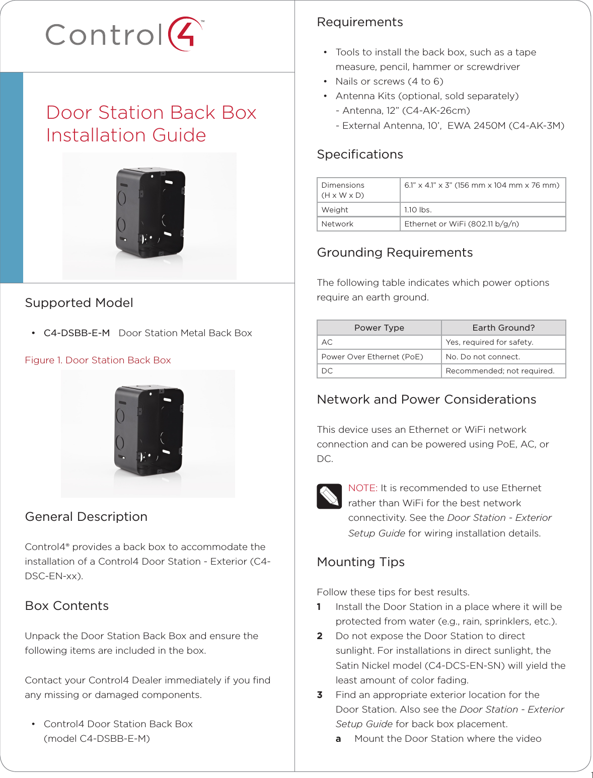 ™Requirements• Toolstoinstallthebackbox,suchasatapemeasure,pencil,hammerorscrewdriver• Nailsorscrews(4to6)• AntennaKits(optional,soldseparately)-Antenna,12”(C4-AK-26cm)-ExternalAntenna,10’,EWA2450M(C4-AK-3M)SpeciﬁcationsDimensions(HxWxD)6.1”x4.1”x3”(156mmx104mmx76mm)Weight 1.10lbs.Network EthernetorWiFi(802.11b/g/n)Grounding RequirementsThefollowingtableindicateswhichpoweroptionsrequireanearthground.Power Type Earth Ground?AC Yes,requiredforsafety.PowerOverEthernet(PoE) No.Donotconnect.DC Recommended;notrequired.Network and Power ConsiderationsThisdeviceusesanEthernetorWiFinetworkconnectionandcanbepoweredusingPoE,AC,orDC.NOTE:ItisrecommendedtouseEthernetratherthanWiFiforthebestnetworkconnectivity.SeetheDoor Station - Exterior Setup Guideforwiringinstallationdetails.Mounting TipsFollowthesetipsforbestresults.1  InstalltheDoorStationinaplacewhereitwillbeprotectedfromwater(e.g.,rain,sprinklers,etc.).2  DonotexposetheDoorStationtodirectsunlight.Forinstallationsindirectsunlight,theSatinNickelmodel(C4-DCS-EN-SN)willyieldtheleastamountofcolorfading.3  FindanappropriateexteriorlocationfortheDoorStation.AlsoseetheDoor Station - Exterior   Setup Guideforbackboxplacement.a  MounttheDoorStationwherethevideoSupported Model• C4-DSBB-E-MDoorStationMetalBackBoxFigure1.DoorStationBackBoxGeneral DescriptionControl4®providesabackboxtoaccommodatetheinstallationofaControl4DoorStation-Exterior(C4-DSC-EN-xx).Box ContentsUnpacktheDoorStationBackBoxandensurethefollowingitemsareincludedinthebox.ContactyourControl4Dealerimmediatelyifyoundanymissingordamagedcomponents.• Control4DoorStationBackBox(modelC4-DSBB-E-M)DoorStationBackBoxInstallationGuide1