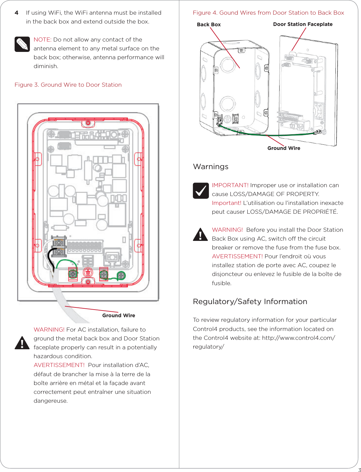 Figure4.GoundWiresfromDoorStationtoBackBoxWarningsIMPORTANT!ImproperuseorinstallationcancauseLOSS/DAMAGEOFPROPERTY.Important!L’utilisationoul’installationinexactepeutcauserLOSS/DAMAGEDEPROPRIÉTÉ.WARNING!BeforeyouinstalltheDoorStationBackBoxusingAC,switchothecircuitbreakerorremovethefusefromthefusebox.AVERTISSEMENT!Pourl’endroitoùvousinstallezstationdeporteavecAC,coupezledisjoncteurouenlevezlefusibledelaboîtedefusible.Regulatory/Safety InformationToreviewregulatoryinformationforyourparticularControl4products,seetheinformationlocatedontheControl4websiteat:http://www.control4.com/regulatory/4  IfusingWiFi,theWiFiantennamustbeinstalledinthebackboxandextendoutsidethebox.NOTE:Donotallowanycontactoftheantennaelementtoanymetalsurfaceonthebackbox;otherwise,antennaperformancewilldiminish.Figure3.GroundWiretoDoorStationWARNING!ForACinstallation,failuretogroundthemetalbackboxandDoorStationfaceplateproperlycanresultinapotentiallyhazardouscondition.AVERTISSEMENT!Pourinstallationd’AC,défautdebrancherlamiseàlaterredelaboîtearrièreenmétaletlafaçadeavantcorrectementpeutentraînerunesituationdangereuse.3Ground WireGround WireBack Box Door Station Faceplate