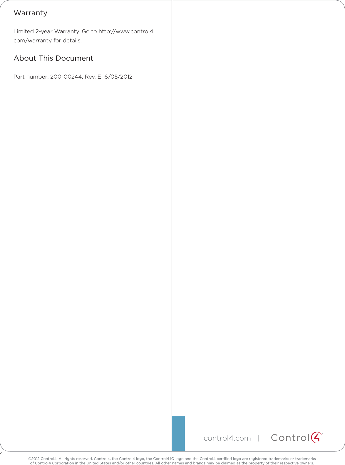 ©2012 Control4. All rights reserved. Control4, the Control4 logo, the Control4 iQ logo and the Control4 certiﬁed logo are registered trademarks or trademarks  of Control4 Corporation in the United States and/or other countries. All other names and brands may be claimed as the property of their respective owners.control4.com| ™4WarrantyLimited2-yearWarranty.Gotohttp://www.control4.com/warrantyfordetails.About This DocumentPartnumber:200-00244,Rev.E6/05/2012