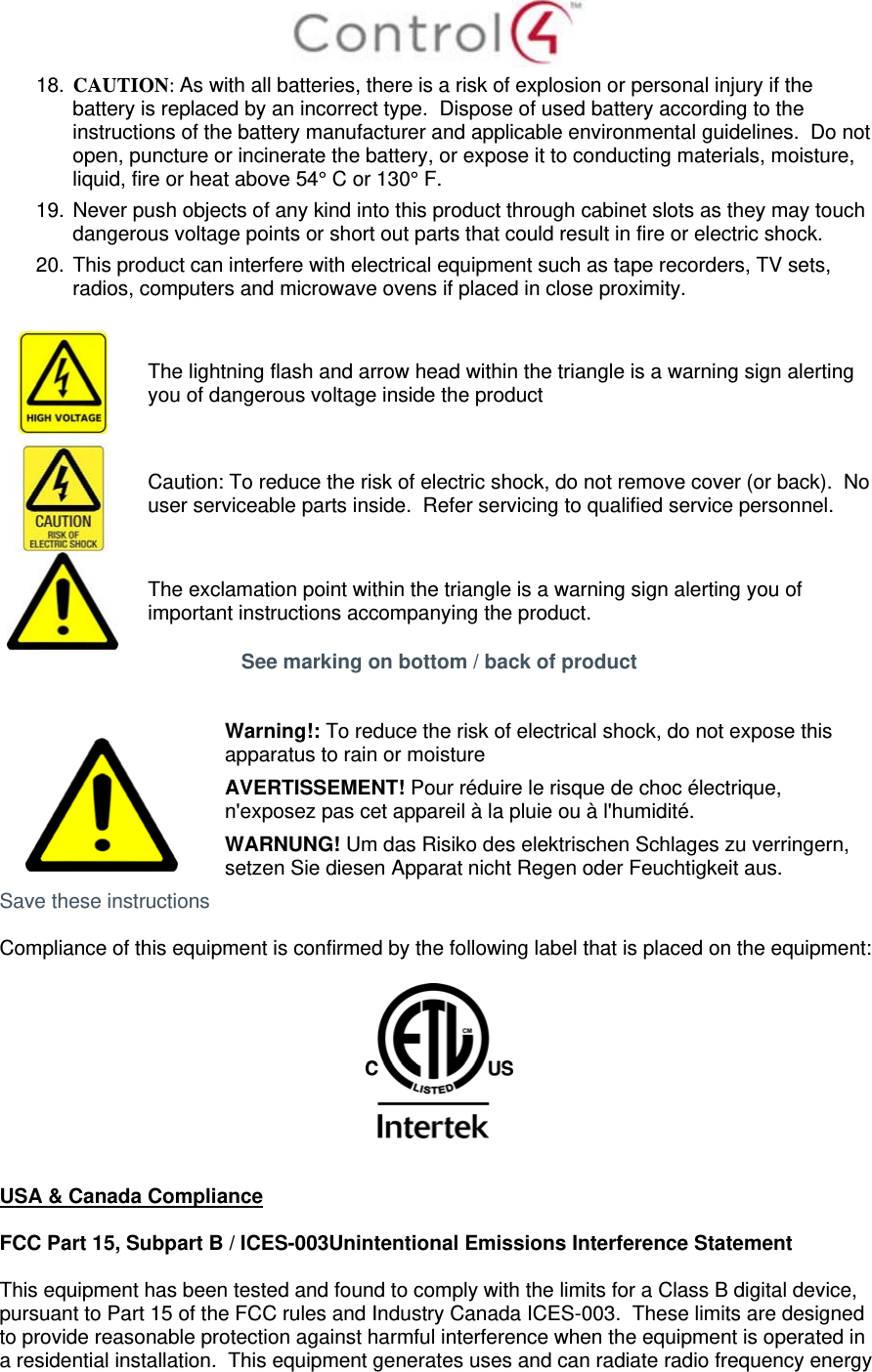  18. CAUTION: As with all batteries, there is a risk of explosion or personal injury if the battery is replaced by an incorrect type.  Dispose of used battery according to the instructions of the battery manufacturer and applicable environmental guidelines.  Do not open, puncture or incinerate the battery, or expose it to conducting materials, moisture, liquid, fire or heat above 54° C or 130° F.  19. Never push objects of any kind into this product through cabinet slots as they may touch dangerous voltage points or short out parts that could result in fire or electric shock. 20. This product can interfere with electrical equipment such as tape recorders, TV sets, radios, computers and microwave ovens if placed in close proximity.   The lightning flash and arrow head within the triangle is a warning sign alerting you of dangerous voltage inside the product  Caution: To reduce the risk of electric shock, do not remove cover (or back).  No user serviceable parts inside.  Refer servicing to qualified service personnel.  The exclamation point within the triangle is a warning sign alerting you of important instructions accompanying the product. See marking on bottom / back of product    Warning!: To reduce the risk of electrical shock, do not expose this apparatus to rain or moisture AVERTISSEMENT! Pour réduire le risque de choc électrique, n&apos;exposez pas cet appareil à la pluie ou à l&apos;humidité. WARNUNG! Um das Risiko des elektrischen Schlages zu verringern, setzen Sie diesen Apparat nicht Regen oder Feuchtigkeit aus. Save these instructions  Compliance of this equipment is confirmed by the following label that is placed on the equipment:     USA &amp; Canada Compliance  FCC Part 15, Subpart B / ICES-003Unintentional Emissions Interference Statement  This equipment has been tested and found to comply with the limits for a Class B digital device, pursuant to Part 15 of the FCC rules and Industry Canada ICES-003.  These limits are designed to provide reasonable protection against harmful interference when the equipment is operated in a residential installation.  This equipment generates uses and can radiate radio frequency energy 