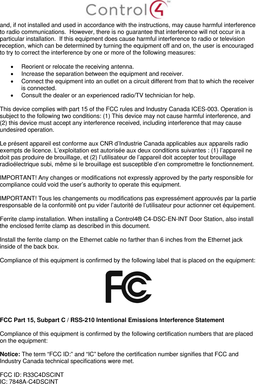  and, if not installed and used in accordance with the instructions, may cause harmful interference to radio communications.  However, there is no guarantee that interference will not occur in a particular installation.  If this equipment does cause harmful interference to radio or television reception, which can be determined by turning the equipment off and on, the user is encouraged to try to correct the interference by one or more of the following measures:    Reorient or relocate the receiving antenna.   Increase the separation between the equipment and receiver.   Connect the equipment into an outlet on a circuit different from that to which the receiver is connected.   Consult the dealer or an experienced radio/TV technician for help.  This device complies with part 15 of the FCC rules and Industry Canada ICES-003. Operation is subject to the following two conditions: (1) This device may not cause harmful interference, and (2) this device must accept any interference received, including interference that may cause undesired operation.  Le présent appareil est conforme aux CNR d’Industrie Canada applicables aux appareils radio exempts de licence. L’exploitation est autorisée aux deux conditions suivantes : (1) l’appareil ne doit pas produire de brouillage, et (2) l’utilisateur de l’appareil doit accepter tout brouillage radioélectrique subi, même si le brouillage est susceptible d’en compromettre le fonctionnement.  IMPORTANT! Any changes or modifications not expressly approved by the party responsible for compliance could void the user’s authority to operate this equipment.  IMPORTANT! Tous les changements ou modifications pas expressément approuvés par la partie responsable de la conformité ont pu vider l’autorité de l’utilisateur pour actionner cet équipement.  Ferrite clamp installation. When installing a Control4® C4-DSC-EN-INT Door Station, also install the enclosed ferrite clamp as described in this document.   Install the ferrite clamp on the Ethernet cable no farther than 6 inches from the Ethernet jack inside of the back box.   Compliance of this equipment is confirmed by the following label that is placed on the equipment:     FCC Part 15, Subpart C / RSS-210 Intentional Emissions Interference Statement  Compliance of this equipment is confirmed by the following certification numbers that are placed on the equipment:  Notice: The term “FCC ID:” and “IC” before the certification number signifies that FCC and Industry Canada technical specifications were met.  FCC ID: R33C4DSCINT IC: 7848A-C4DSCINT 