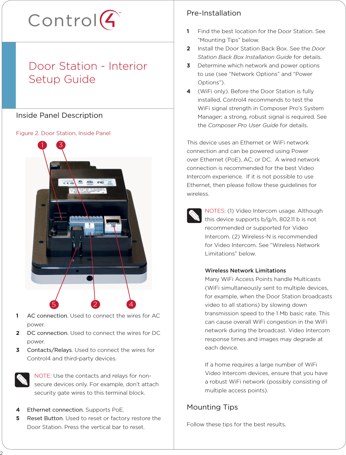 ™Inside Panel DescriptionFigure 2. Door Station, Inside Panel1  AC connection. Used to connect the wires for AC power.2  DC connection. Used to connect the wires for DC power.3  Contacts/Relays. Used to connect the wires for Control4 and third-party devices.NOTE: Use the contacts and relays for non-secure devices only. For example, don’t attach security gate wires to this terminal block.4  Ethernet connection. Supports PoE.5  Reset Button. Used to reset or factory restore the Door Station. Press the vertical bar to reset.Door Station - Interior  Setup Guide  Pre-Installation   1  Find the best location for the Door Station. See “Mounting Tips” below.2  Install the Door Station Back Box. See the Door Station Back Box Installation Guide for details.3  Determine which network and power options to use (see “Network Options” and “Power Options”).4  (WiFi only). Before the Door Station is fully installed, Control4 recommends to test the WiFi signal strength in Composer Pro’s System Manager; a strong, robust signal is required. See the Composer Pro User Guide for details.This device uses an Ethernet or WiFi network connection and can be powered using Power over Ethernet (PoE), AC, or DC.  A wired network connection is recommended for the best Video Intercom experience.  If it is not possible to use Ethernet, then please follow these guidelines for wireless.NOTES: (1) Video Intercom usage. Although this device supports b/g/n, 802.11 b is not recommended or supported for Video Intercom. (2) Wireless-N is recommended for Video Intercom. See “Wireless Network Limitations” below.Wireless Network LimitationsMany WiFi Access Points handle Multicasts (WiFi simultaneously sent to multiple devices, for example, when the Door Station broadcasts video to all stations) by slowing down transmission speed to the 1 Mb basic rate. This can cause overall WiFi congestion in the WiFi network during the broadcast. Video Intercom response times and images may degrade at each device. If a home requires a large number of WiFi Video Intercom devices, ensure that you have a robust WiFi network (possibly consisting of multiple access points).Mounting TipsFollow these tips for the best results.252 44444444444431