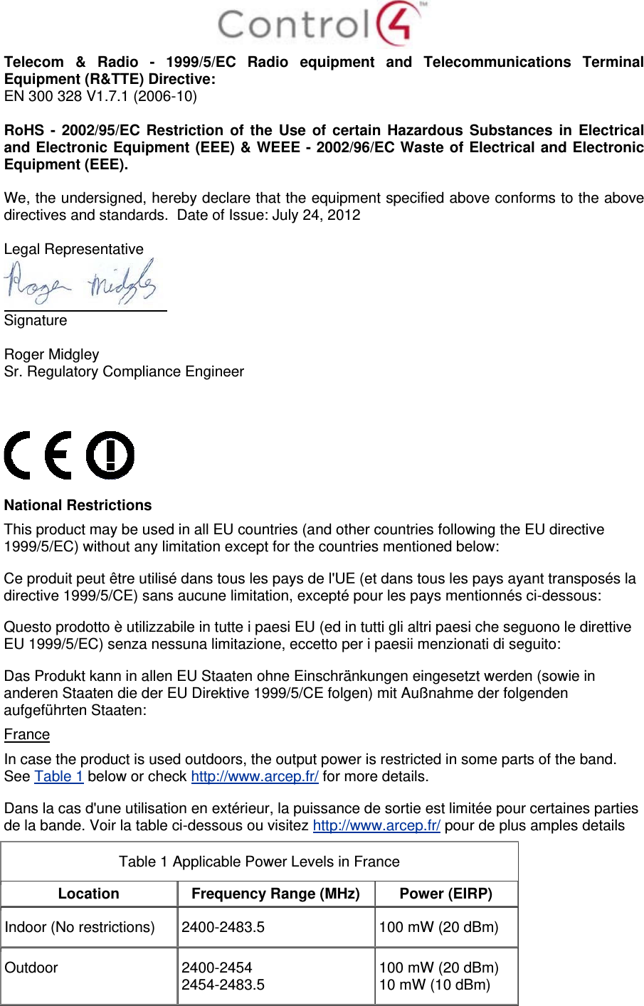  Telecom &amp; Radio - 1999/5/EC Radio equipment and Telecommunications Terminal Equipment (R&amp;TTE) Directive: EN 300 328 V1.7.1 (2006-10)  RoHS - 2002/95/EC Restriction of the Use of certain Hazardous Substances in Electrical and Electronic Equipment (EEE) &amp; WEEE - 2002/96/EC Waste of Electrical and Electronic Equipment (EEE).  We, the undersigned, hereby declare that the equipment specified above conforms to the above directives and standards.  Date of Issue: July 24, 2012  Legal Representative  Signature     Roger Midgley    Sr. Regulatory Compliance Engineer      National Restrictions This product may be used in all EU countries (and other countries following the EU directive 1999/5/EC) without any limitation except for the countries mentioned below: Ce produit peut être utilisé dans tous les pays de l&apos;UE (et dans tous les pays ayant transposés la directive 1999/5/CE) sans aucune limitation, excepté pour les pays mentionnés ci-dessous: Questo prodotto è utilizzabile in tutte i paesi EU (ed in tutti gli altri paesi che seguono le direttive EU 1999/5/EC) senza nessuna limitazione, eccetto per i paesii menzionati di seguito: Das Produkt kann in allen EU Staaten ohne Einschränkungen eingesetzt werden (sowie in anderen Staaten die der EU Direktive 1999/5/CE folgen) mit Außnahme der folgenden aufgeführten Staaten: France In case the product is used outdoors, the output power is restricted in some parts of the band. See Table 1 below or check http://www.arcep.fr/ for more details. Dans la cas d&apos;une utilisation en extérieur, la puissance de sortie est limitée pour certaines parties de la bande. Voir la table ci-dessous ou visitez http://www.arcep.fr/ pour de plus amples details Table 1 Applicable Power Levels in France Location  Frequency Range (MHz)  Power (EIRP) Indoor (No restrictions)  2400-2483.5  100 mW (20 dBm) Outdoor  2400-2454 2454-2483.5  100 mW (20 dBm) 10 mW (10 dBm) 