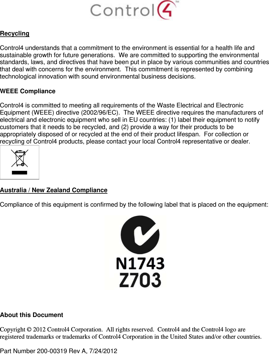   Recycling  Control4 understands that a commitment to the environment is essential for a health life and sustainable growth for future generations.  We are committed to supporting the environmental standards, laws, and directives that have been put in place by various communities and countries that deal with concerns for the environment.  This commitment is represented by combining technological innovation with sound environmental business decisions.  WEEE Compliance  Control4 is committed to meeting all requirements of the Waste Electrical and Electronic Equipment (WEEE) directive (2002/96/EC).  The WEEE directive requires the manufacturers of electrical and electronic equipment who sell in EU countries: (1) label their equipment to notify customers that it needs to be recycled, and (2) provide a way for their products to be appropriately disposed of or recycled at the end of their product lifespan.  For collection or recycling of Control4 products, please contact your local Control4 representative or dealer.   Australia / New Zealand Compliance  Compliance of this equipment is confirmed by the following label that is placed on the equipment:      About this Document  Copyright © 2012 Control4 Corporation.  All rights reserved.  Control4 and the Control4 logo are registered trademarks or trademarks of Control4 Corporation in the United States and/or other countries.   Part Number 200-00319 Rev A, 7/24/2012  