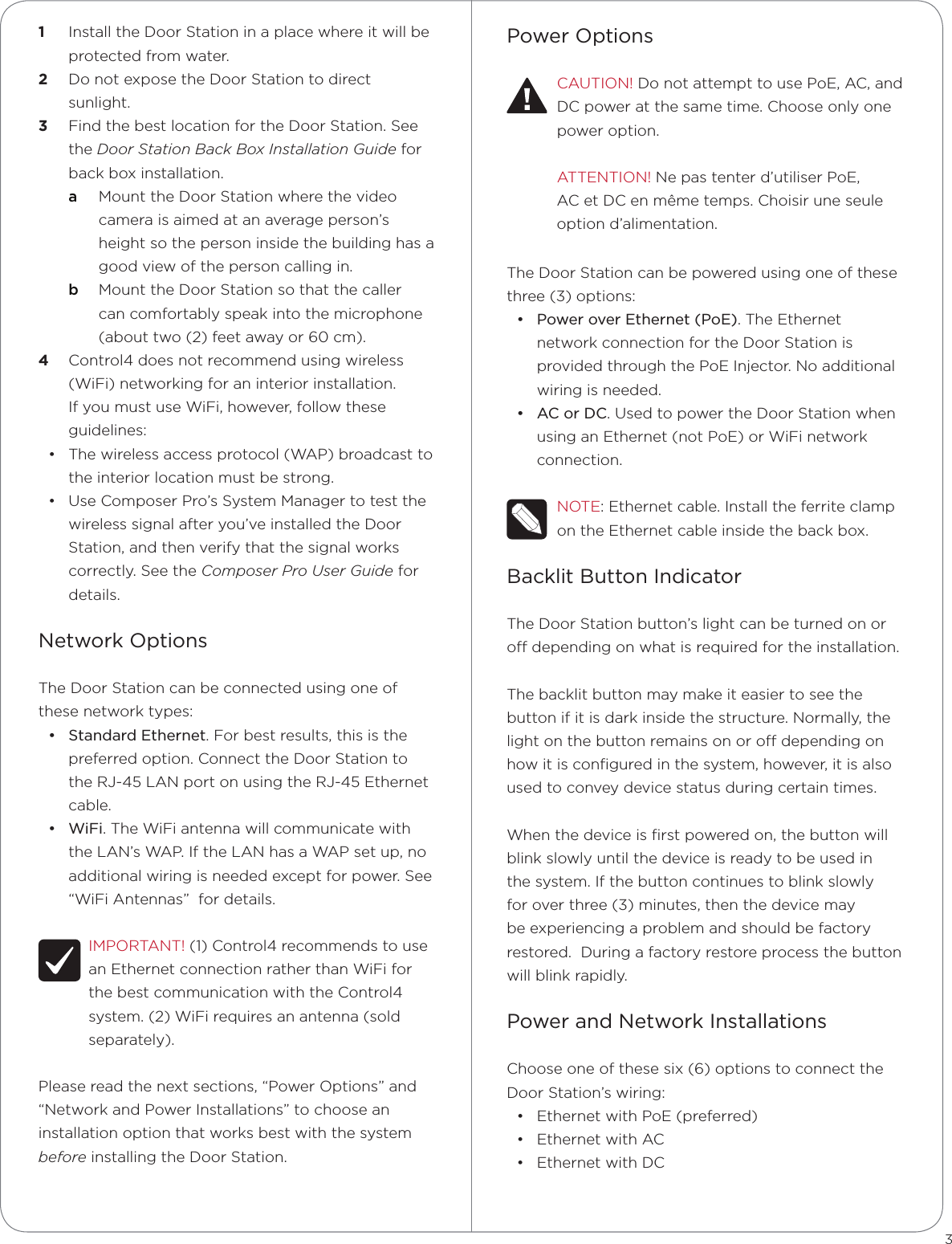 Power OptionsCAUTION! Do not attempt to use PoE, AC, and DC power at the same time. Choose only one  power option.ATTENTION! Ne pas tenter d’utiliser PoE, AC et DC en même temps. Choisir une seule option d’alimentation.The Door Station can be powered using one of these three (3) options: • Power over Ethernet (PoE). The Ethernet network connection for the Door Station is provided through the PoE Injector. No additional wiring is needed.• AC or DC. Used to power the Door Station when using an Ethernet (not PoE) or WiFi network connection.NOTE: Ethernet cable. Install the ferrite clamp on the Ethernet cable inside the back box.Backlit Button IndicatorThe Door Station button’s light can be turned on or o depending on what is required for the installation.  The backlit button may make it easier to see the button if it is dark inside the structure. Normally, the light on the button remains on or o depending on how it is conﬁgured in the system, however, it is also used to convey device status during certain times.  When the device is ﬁrst powered on, the button will blink slowly until the device is ready to be used in the system. If the button continues to blink slowly for over three (3) minutes, then the device may be experiencing a problem and should be factory restored.  During a factory restore process the button will blink rapidly.Power and Network InstallationsChoose one of these six (6) options to connect the Door Station’s wiring:• Ethernet with PoE (preferred)• Ethernet with AC• Ethernet with DC1  Install the Door Station in a place where it will be protected from water.2  Do not expose the Door Station to direct sunlight. 3  Find the best location for the Door Station. See the Door Station Back Box Installation Guide for back box installation.a  Mount the Door Station where the video camera is aimed at an average person’s height so the person inside the building has a good view of the person calling in. b  Mount the Door Station so that the caller can comfortably speak into the microphone (about two (2) feet away or 60 cm). 4  Control4 does not recommend using wireless (WiFi) networking for an interior installation. If you must use WiFi, however, follow these guidelines:• The wireless access protocol (WAP) broadcast to the interior location must be strong.• Use Composer Pro’s System Manager to test the wireless signal after you’ve installed the Door Station, and then verify that the signal works correctly. See the Composer Pro User Guide for details.Network OptionsThe Door Station can be connected using one of these network types:• Standard Ethernet. For best results, this is the preferred option. Connect the Door Station to the RJ-45 LAN port on using the RJ-45 Ethernet cable.  • WiFi. The WiFi antenna will communicate with the LAN’s WAP. If the LAN has a WAP set up, no additional wiring is needed except for power. See “WiFi Antennas”  for details.IMPORTANT! (1) Control4 recommends to use an Ethernet connection rather than WiFi for the best communication with the Control4 system. (2) WiFi requires an antenna (sold separately).Please read the next sections, “Power Options” and   “Network and Power Installations” to choose an installation option that works best with the system before installing the Door Station.3