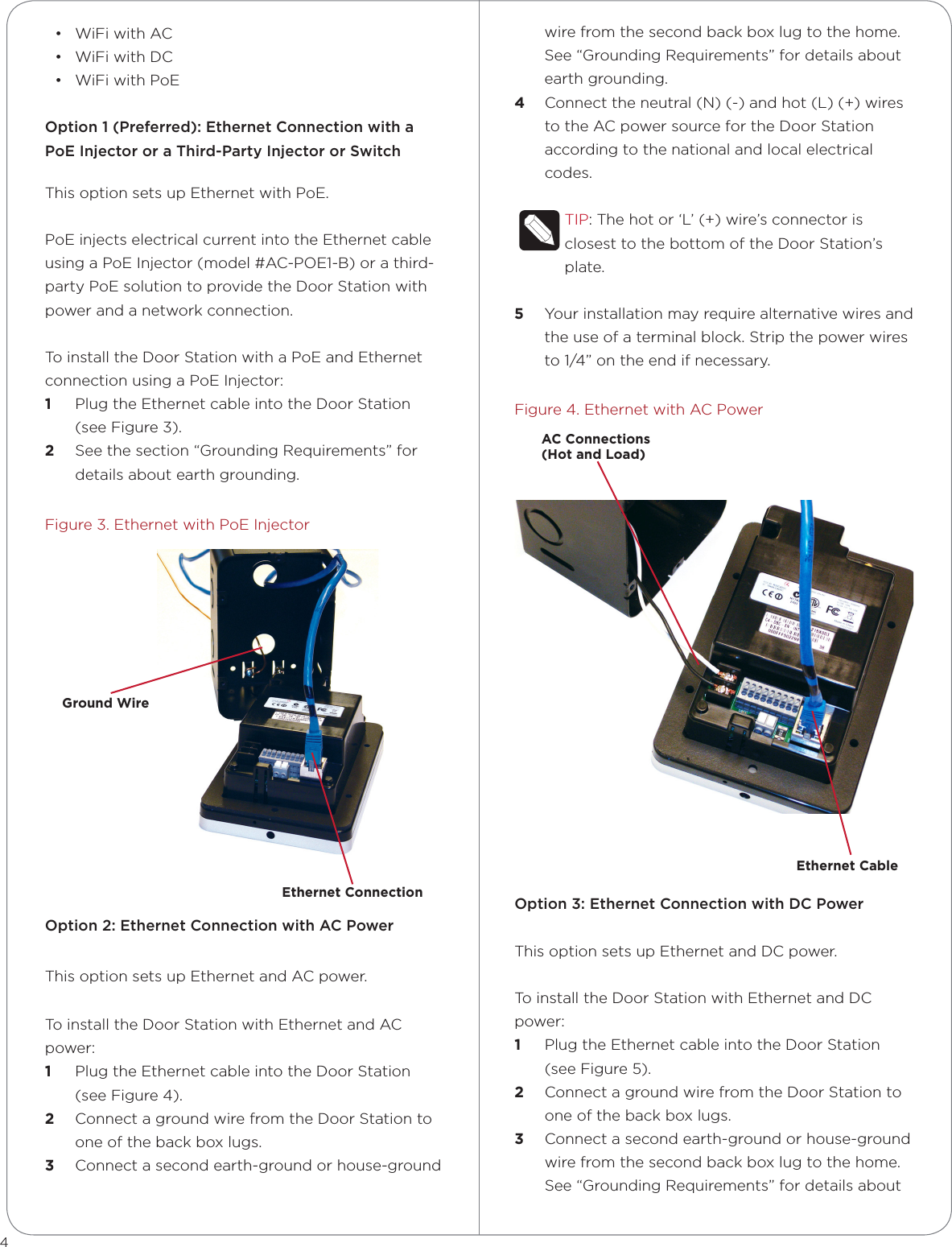 • WiFi with AC• WiFi with DC• WiFi with PoEOption 1 (Preferred): Ethernet Connection with a PoE Injector or a Third-Party Injector or SwitchThis option sets up Ethernet with PoE.PoE injects electrical current into the Ethernet cable using a PoE Injector (model #AC-POE1-B) or a third-party PoE solution to provide the Door Station with power and a network connection. To install the Door Station with a PoE and Ethernet connection using a PoE Injector:1  Plug the Ethernet cable into the Door Station (see Figure 3).2  See the section “Grounding Requirements” for details about earth grounding.Figure 3. Ethernet with PoE InjectorOption 2: Ethernet Connection with AC PowerThis option sets up Ethernet and AC power.To install the Door Station with Ethernet and AC power:1  Plug the Ethernet cable into the Door Station (see Figure 4). 2  Connect a ground wire from the Door Station to one of the back box lugs.3  Connect a second earth-ground or house-ground wire from the second back box lug to the home. See “Grounding Requirements” for details about earth grounding.4  Connect the neutral (N) (-) and hot (L) (+) wires to the AC power source for the Door Station according to the national and local electrical codes. TIP: The hot or ‘L’ (+) wire’s connector is closest to the bottom of the Door Station’s plate. 5  Your installation may require alternative wires and the use of a terminal block. Strip the power wires to 1/4” on the end if necessary.Figure 4. Ethernet with AC PowerOption 3: Ethernet Connection with DC PowerThis option sets up Ethernet and DC power.To install the Door Station with Ethernet and DC power:1  Plug the Ethernet cable into the Door Station (see Figure 5). 2  Connect a ground wire from the Door Station to one of the back box lugs. 3  Connect a second earth-ground or house-ground wire from the second back box lug to the home. See “Grounding Requirements” for details about 4Ethernet ConnectionGround WireEthernet CableAC Connections  (Hot and Load)