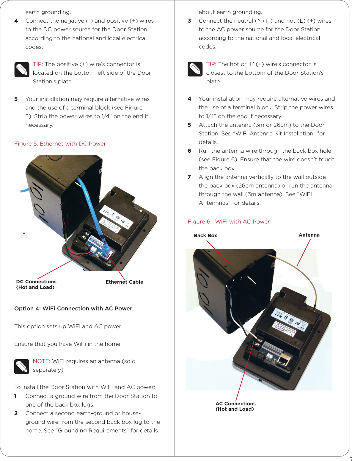 earth grounding.4  Connect the negative (-) and positive (+) wires to the DC power source for the Door Station according to the national and local electrical codes. TIP: The positive (+) wire’s connector is located on the bottom left side of the Door Station’s plate.5  Your installation may require alternative wires and the use of a terminal block (see Figure 5). Strip the power wires to 1/4” on the end if necessary.Figure 5. Ethernet with DC PowerOption 4: WiFi Connection with AC PowerThis option sets up WiFi and AC power.Ensure that you have WiFi in the home.NOTE: WiFi requires an antenna (sold separately).To install the Door Station with WiFi and AC power:1  Connect a ground wire from the Door Station to one of the back box lugs. 2  Connect a second earth-ground or house-ground wire from the second back box lug to the home. See “Grounding Requirements” for details about earth grounding.3  Connect the neutral (N) (-) and hot (L) (+) wires to the AC power source for the Door Station according to the national and local electrical codes. TIP: The hot or ‘L’ (+) wire’s connector is closest to the bottom of the Door Station’s plate.4  Your installation may require alternative wires and the use of a terminal block. Strip the power wires to 1/4” on the end if necessary.5  Attach the antenna (3m or 26cm) to the Door Station. See “WiFi Antenna Kit Installation” for details.6  Run the antenna wire through the back box hole (see Figure 6). Ensure that the wire doesn’t touch the back box.7  Align the antenna vertically to the wall outside the back box (26cm antenna) or run the antenna through the wall (3m antenna). See “WiFi Antennnas” for details.Figure 6.  WiFi with AC Power5Ethernet CableDC Connections  (Hot and Load)AC Connections  (Hot and Load)AntennaBack Box