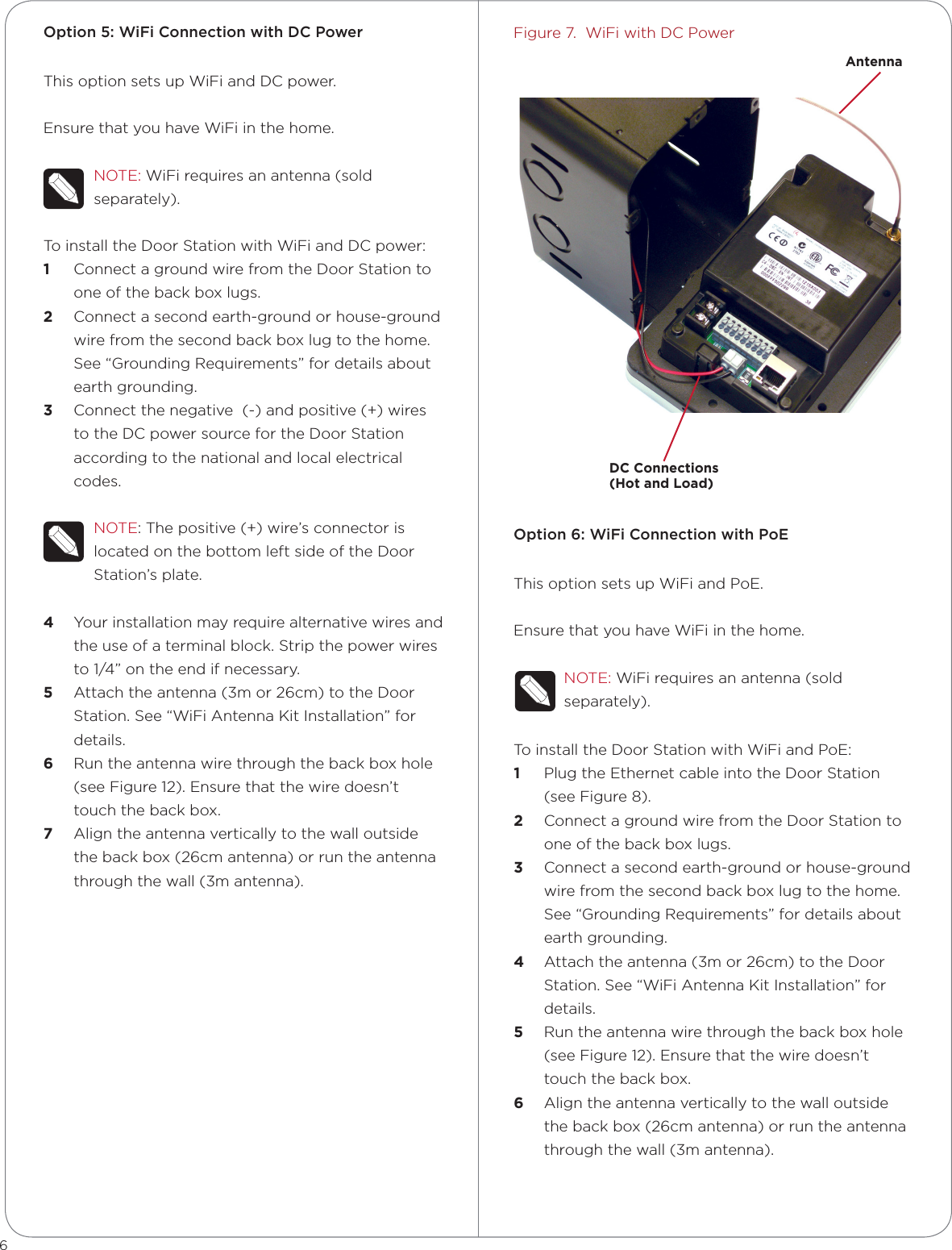 Option 5: WiFi Connection with DC PowerThis option sets up WiFi and DC power.Ensure that you have WiFi in the home.NOTE: WiFi requires an antenna (sold separately).To install the Door Station with WiFi and DC power:1  Connect a ground wire from the Door Station to one of the back box lugs. 2  Connect a second earth-ground or house-ground wire from the second back box lug to the home. See “Grounding Requirements” for details about earth grounding.3  Connect the negative  (-) and positive (+) wires to the DC power source for the Door Station according to the national and local electrical codes. NOTE: The positive (+) wire’s connector is located on the bottom left side of the Door Station’s plate.4  Your installation may require alternative wires and the use of a terminal block. Strip the power wires to 1/4” on the end if necessary.5  Attach the antenna (3m or 26cm) to the Door Station. See “WiFi Antenna Kit Installation” for details.6  Run the antenna wire through the back box hole (see Figure 12). Ensure that the wire doesn’t touch the back box.7  Align the antenna vertically to the wall outside the back box (26cm antenna) or run the antenna through the wall (3m antenna).Figure 7.  WiFi with DC PowerOption 6: WiFi Connection with PoEThis option sets up WiFi and PoE.Ensure that you have WiFi in the home.NOTE: WiFi requires an antenna (sold separately).To install the Door Station with WiFi and PoE:1  Plug the Ethernet cable into the Door Station (see Figure 8).2  Connect a ground wire from the Door Station to one of the back box lugs. 3  Connect a second earth-ground or house-ground wire from the second back box lug to the home. See “Grounding Requirements” for details about earth grounding.4  Attach the antenna (3m or 26cm) to the Door Station. See “WiFi Antenna Kit Installation” for details.5  Run the antenna wire through the back box hole (see Figure 12). Ensure that the wire doesn’t touch the back box.6  Align the antenna vertically to the wall outside the back box (26cm antenna) or run the antenna through the wall (3m antenna).6DC Connections  (Hot and Load)Antenna