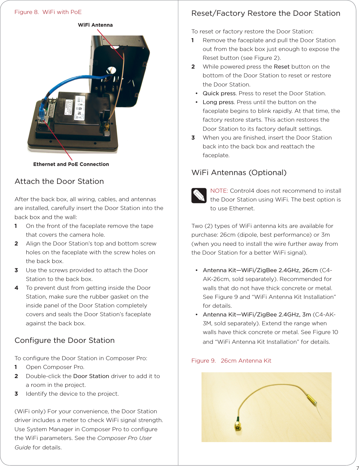 Figure 8.  WiFi with PoEAttach the Door StationAfter the back box, all wiring, cables, and antennas are installed, carefully insert the Door Station into the back box and the wall:1  On the front of the faceplate remove the tape that covers the camera hole.2  Align the Door Station’s top and bottom screw holes on the faceplate with the screw holes on the back box.3  Use the screws provided to attach the Door Station to the back box.4  To prevent dust from getting inside the Door Station, make sure the rubber gasket on the inside panel of the Door Station completely covers and seals the Door Station’s faceplate against the back box.Conﬁgure the Door StationTo conﬁgure the Door Station in Composer Pro: 1  Open Composer Pro.2  Double-click the Door Station driver to add it to a room in the project. 3  Identify the device to the project.(WiFi only) For your convenience, the Door Station driver includes a meter to check WiFi signal strength. Use System Manager in Composer Pro to conﬁgure the WiFi parameters. See the Composer Pro User Guide for details.Reset/Factory Restore the Door StationTo reset or factory restore the Door Station:1  Remove the faceplate and pull the Door Station out from the back box just enough to expose the Reset button (see Figure 2).2  While powered press the Reset button on the bottom of the Door Station to reset or restore the Door Station.• Quick press. Press to reset the Door Station.• Long press. Press until the button on the faceplate begins to blink rapidly. At that time, the factory restore starts. This action restores the Door Station to its factory default settings.3  When you are ﬁnished, insert the Door Station back into the back box and reattach the faceplate.WiFi Antennas (Optional)NOTE: Control4 does not recommend to install the Door Station using WiFi. The best option is to use Ethernet.Two (2) types of WiFi antenna kits are available for purchase: 26cm (dipole, best performance) or 3m (when you need to install the wire further away from the Door Station for a better WiFi signal).• Antenna Kit—WiFi/ZigBee 2.4GHz, 26cm (C4-AK-26cm, sold separately). Recommended for walls that do not have thick concrete or metal. See Figure 9 and “WiFi Antenna Kit Installation” for details.• Antenna Kit—WiFi/ZigBee 2.4GHz, 3m (C4-AK-3M, sold separately). Extend the range when walls have thick concrete or metal. See Figure 10 and “WiFi Antenna Kit Installation” for details.Figure 9.   26cm Antenna Kit7WiFi AntennaEthernet and PoE Connection