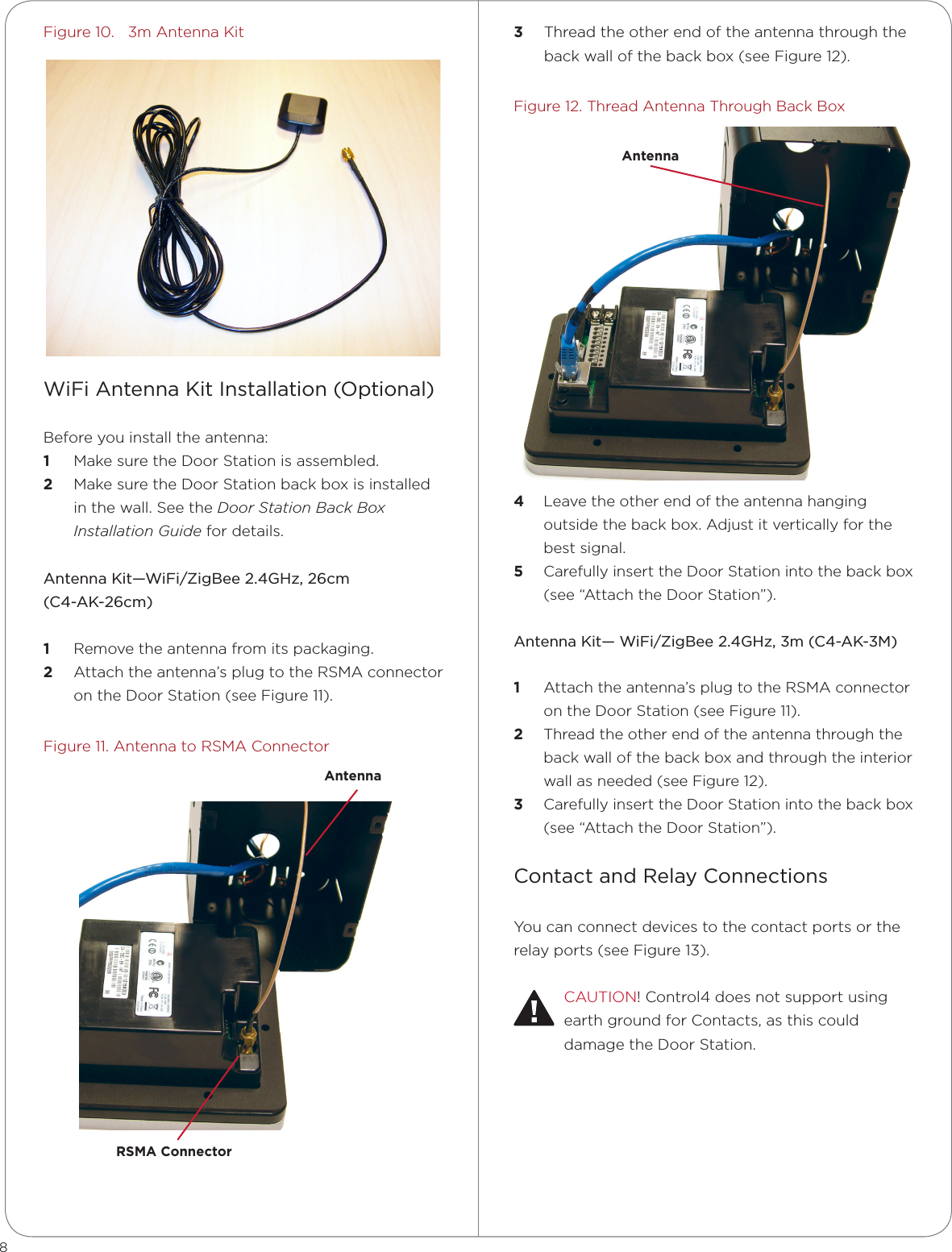 8Figure 10.   3m Antenna KitWiFi Antenna Kit Installation (Optional)Before you install the antenna:1  Make sure the Door Station is assembled. 2  Make sure the Door Station back box is installed in the wall. See the Door Station Back Box Installation Guide for details.Antenna Kit—WiFi/ZigBee 2.4GHz, 26cm  (C4-AK-26cm)1  Remove the antenna from its packaging.2  Attach the antenna’s plug to the RSMA connector on the Door Station (see Figure 11).Figure 11. Antenna to RSMA Connector3  Thread the other end of the antenna through the back wall of the back box (see Figure 12).Figure 12. Thread Antenna Through Back Box  4  Leave the other end of the antenna hanging outside the back box. Adjust it vertically for the best signal.5  Carefully insert the Door Station into the back box (see “Attach the Door Station”).Antenna Kit— WiFi/ZigBee 2.4GHz, 3m (C4-AK-3M)1  Attach the antenna’s plug to the RSMA connector on the Door Station (see Figure 11).2  Thread the other end of the antenna through the back wall of the back box and through the interior wall as needed (see Figure 12).3  Carefully insert the Door Station into the back box (see “Attach the Door Station”).Contact and Relay ConnectionsYou can connect devices to the contact ports or the relay ports (see Figure 13).CAUTION! Control4 does not support using earth ground for Contacts, as this could damage the Door Station.RSMA ConnectorAntennaAntenna