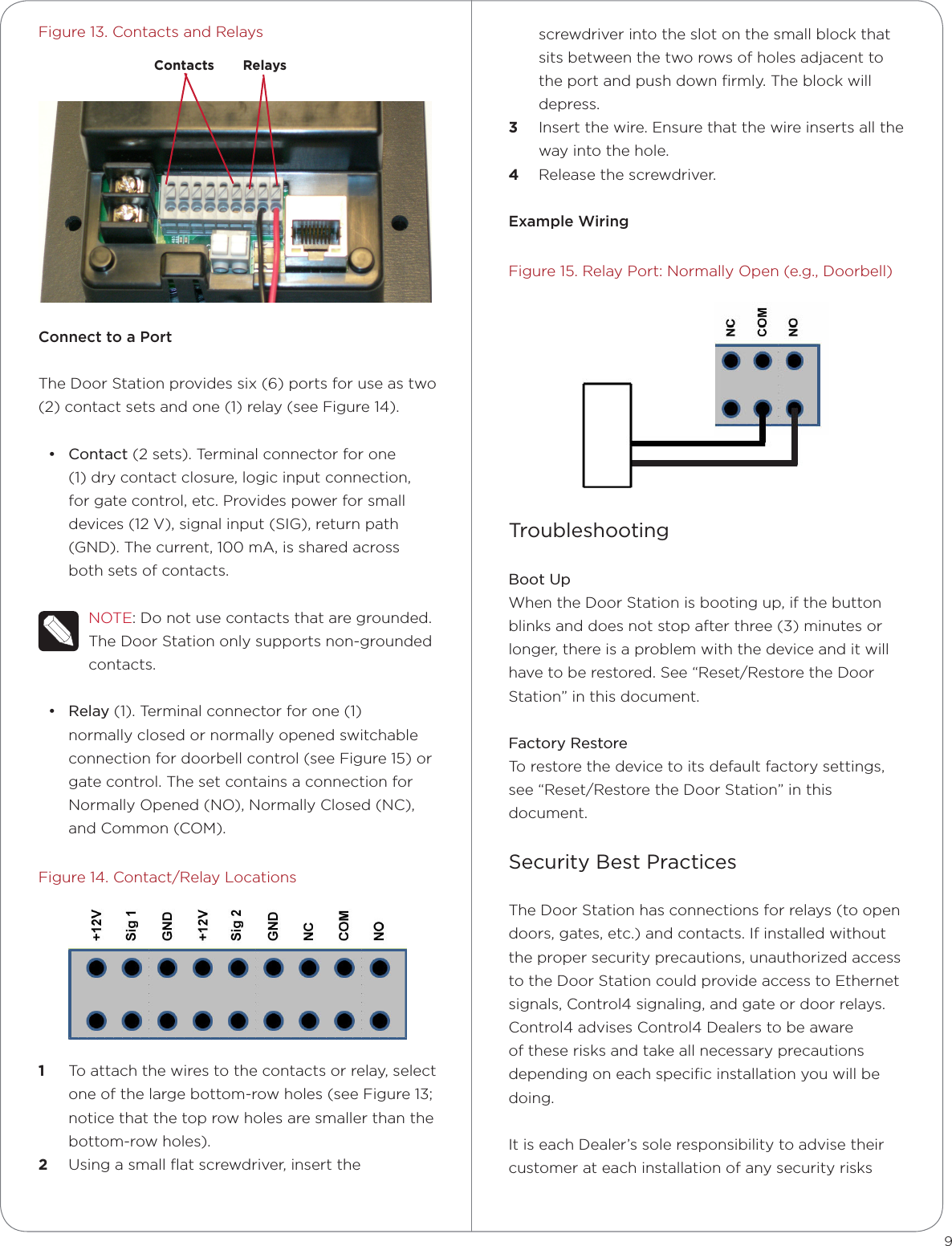 Figure 13. Contacts and RelaysConnect to a PortThe Door Station provides six (6) ports for use as two (2) contact sets and one (1) relay (see Figure 14).• Contact (2 sets). Terminal connector for one (1) dry contact closure, logic input connection, for gate control, etc. Provides power for small devices (12 V), signal input (SIG), return path (GND). The current, 100 mA, is shared across both sets of contacts.NOTE: Do not use contacts that are grounded. The Door Station only supports non-grounded contacts.• Relay (1). Terminal connector for one (1) normally closed or normally opened switchable connection for doorbell control (see Figure 15) or gate control. The set contains a connection for Normally Opened (NO), Normally Closed (NC), and Common (COM). Figure 14. Contact/Relay Locations1  To attach the wires to the contacts or relay, select one of the large bottom-row holes (see Figure 13; notice that the top row holes are smaller than the bottom-row holes).2  Using a small ﬂat screwdriver, insert the 9screwdriver into the slot on the small block that sits between the two rows of holes adjacent to the port and push down ﬁrmly. The block will depress.3  Insert the wire. Ensure that the wire inserts all the way into the hole. 4  Release the screwdriver.Example WiringFigure 15. Relay Port: Normally Open (e.g., Doorbell)TroubleshootingBoot UpWhen the Door Station is booting up, if the button blinks and does not stop after three (3) minutes or longer, there is a problem with the device and it will have to be restored. See “Reset/Restore the Door Station” in this document.Factory RestoreTo restore the device to its default factory settings, see “Reset/Restore the Door Station” in this document.Security Best Practices The Door Station has connections for relays (to open doors, gates, etc.) and contacts. If installed without the proper security precautions, unauthorized access to the Door Station could provide access to Ethernet signals, Control4 signaling, and gate or door relays. Control4 advises Control4 Dealers to be aware of these risks and take all necessary precautions depending on each speciﬁc installation you will be doing. It is each Dealer’s sole responsibility to advise their customer at each installation of any security risks Contacts Relays