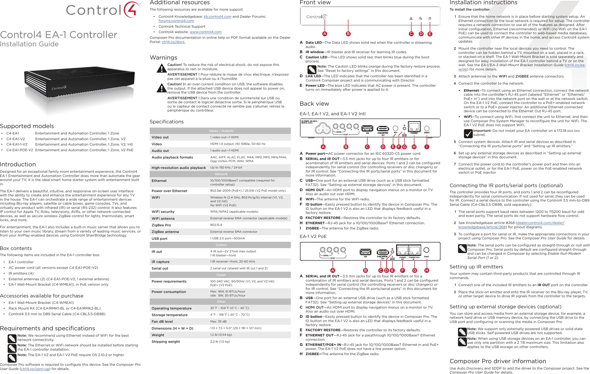 Control4 EA-1 ControllerInstallation GuideSupported models•  C4-EA1  Entertainment and Automation Controller, 1 Zone•  C4-EA1-V2  Entertainment and Automation Controller, 1 Zone, V2•  C4-EA1-1-V2  Entertainment and Automation Controller, 1 Zone, V2, Intl•  C4-EA1-POE-V2  Entertainment and Automation Controller, 1 Zone, V2 PoEIntroductionDesigned for an exceptional family room entertainment experience, the Control4 EA-1 Entertainment and Automation Controller does more than automate the gear around your TV; it is the ideal smart home starter system with entertainment built in.  The EA-1 delivers a beautiful, intuitive, and responsive on-screen user interface with the ability to create and enhance the entertainment experience for any TV in the house. The EA-1 can orchestrate a wide range of entertainment devices including Blu-ray players, satellite or cable boxes, game consoles, TVs, and virtually any product with infrared (IR) or serial (RS-232) control. It also features IP control for Apple TV, Roku, televisions, AVRs, or other network-connected devices, as well as secure wireless ZigBee control for lights, thermostats, smart locks, and more. For entertainment, the EA-1 also includes a built-in music server that allows you to listen to your own music library, stream from a variety of leading music services, or from your AirPlay-enabled devices using Control4 ShairBridge technology.Box contentsThe following items are included in the EA-1 controller box:•  EA-1 controller•  AC power cord (all versions except C4-EA1-POE-V2)•  IR emitters (4)•  External antennas (2) (C4-EA1-POE-V2, 1 external antenna)•  EA-1 Wall-Mount Bracket (C4-WMEA1), in PoE version onlyAccessories available for purchase•  EA-1 Wall-Mount Bracket (C4-WMEA1) •  Rack Mount Kit (C4-EA1RMK1-BL or C4-EA1RMK2-BL)•  Control4 3.5 mm to DB9 Serial Cable (C4-CBL3.5-DB9B)Requirements and speciﬁcationsNote: We recommend using Ethernet instead of WiFi for the best network connectivity. Note: The Ethernet or WiFi network should be installed before starting the EA-1 controller installation. Note: The EA-1 V2 and EA-1 V2 PoE require OS 2.10.2 or higher. Composer Pro software is required to conﬁgure this device. See the Composer Pro User Guide (ctrl4.co/cpro-ug) for details.Additional resourcesThe following resources are available for more support.•  Control4 Knowledgebase: kb.control4.com and Dealer Forums:  forums.control4.com•  Control4 Technical Support•  Control4 website: www.control4.comComposer Pro documentation in online help or PDF format available on the Dealer Portal: ctrl4.co/docs WarningsCaution! To reduce the risk of electrical shock, do not expose this apparatus to rain or moisture.AVERTISSEMENT ! Pour réduire le risque de choc électrique, n’exposez pas cet appareil à la pluie ou à l’humidité.Caution! In an over-current condition on USB, the software disables the output. If the attached USB device does not appear to power on, remove the USB device from the controller.AVERTISSEMENT ! Dans une condition de surintensité sur USB ou sortie de contact le logiciel désactive sortie. Si le périphérique USB ou le capteur de contact connecté ne semble pas s’allumer, retirez le périphérique du contrôleur.SpeciﬁcationsInputs / Outputs Video out 1 video out—1 HDMIVideo HDMI 1.4 output; HD 1080p, 50-60 HzAudio out 1 audio out—1 HDMIAudio playback formats AAC, AIFF, ALAC, FLAC, M4A, MP2, MP3, MP4/M4A, Ogg Vorbis, PCM, WAV, WMAHigh-resolution audio playback Up to 192 kHz / 24 bitNetworkEthernet 10/100/1000BaseT compatible (required for controller setup)Power over Ethernet 802.3at-2009 (PoE+) / 25.5W (V2 PoE model only)WiFI Wireless-N (2.4 GHz, 802.11n/g/b) internal (V1, V2, and V2 Intl)No WiFi (V2 PoE)WiFi security WPA/WPA2 (applicable models)WiFi antenna External reverse SMA connector (applicable models)ZigBee Pro 802.15.4ZigBee antenna External reverse SMA connectorUSB port 1 USB 2.0 port—500mAControlIR out 4 IR out—5V 27mA max output1 IR blaster—frontIR capture 1 IR receiver—front, 20-60 KHzSerial out 2 serial out (shared with IR out 1 and 2)PowerPower requirements 100-240 VAC, 60/50Hz (V1, V2, and V2 Intl)PoE+ (V2 PoE)Power consumption Max: 18W, 61 BTUs/hourIdle:  9W, 30 BTUs/hourOtherOperating temperature 32˚F ~ 104˚F (0˚C ~ 40˚C)Storage temperature 4˚F ~ 158˚F (-20˚C ~ 70˚C)Fan dB level Max: 35 dBDimensions (H × W × D) 1.13 × 7.5 × 5.0&quot; (29 × 191 × 127 mm)Weight 1.2 lb (0.54 kg)Shipping weight 2.2 lb (1.0 kg)Installation instructionsTo install the controller:1  Ensure that the home network is in place before starting system setup. An Ethernet connection to the local network is required for setup. The controller requires a network connection to use all of the features as designed. After initial conﬁguration, Ethernet (recommended) or WiFi (no WiFi on the EA-1 PoE) can be used to connect the controller to web-based media databases, communicate with other IP devices in the home, and access Control4 system updates.2  Mount the controller near the local devices you need to control. The controller can be hidden behind a TV, mounted on a wall, placed in a rack, or stacked on a shelf. The EA-1 Wall-Mount Bracket is sold separately and designed for easy installation of the EA-1 controller behind a TV or on the wall. See the EA-1/EA-3 Wall-Mount Bracket Installation Guide (ctrl4.co/ea-wmb) for more details.3  Attach antennas to the WIFI and ZIGBEE antenna connectors.4  Connect the controller to the network.•  Ethernet—To connect using an Ethernet connection, connect the network cable into the controller’s RJ-45 port (labeled “Ethernet” or “Ethernet/PoE+ In”) and into the network port on the wall or at the network switch. On the EA-1 V2 PoE, connect the controller to a PoE+-enabled network switch or to a PoE+ power injector. An additional Ethernet-connected device can be connected to the Ethernet Out RJ-45 port.•  WiFi—To connect using WiFi, ﬁrst connect the unit to Ethernet, and then use Composer Pro System Manager to reconﬁgure the unit for WiFi. The EA-1 V2 PoE does not support WiFi.Important: Do not install your EA controller on a 172.18.xxx.xxx subnet.5  Connect system devices. Attach IR and serial devices as described in “Connecting the IR ports/serial ports” and “Setting up IR emitters.”6  Set up any external storage devices as described in “Setting up external storage devices” in this document.7  Connect the power cord to the controller’s power port and then into an electrical outlet, or for the EA-1 PoE, power on the PoE-enabled network switch or PoE injector.Connecting the IR ports/serial ports (optional)The controller provides four IR ports, and ports 1 and 2 can be reconﬁgured independently for serial communication. If not used for serial, they can be used for IR. Connect a serial device to the controller using the Control4 3.5 mm-to-DB9 Serial Cable (C4-CBL3.5-DB9B, sold separately). 1  The serial ports support baud rates between 1200 to 115200 baud for odd and even parity. The serial ports do not support hardware ﬂow control.2  See Knowledgebase article #268 (dealer.control4.com/dealer/knowledgebase/article/268) for pinout diagrams.3  To conﬁgure a port for serial or IR, make the appropriate connections in your project using Composer Pro. See the Composer Pro User Guide for details.Note: The serial ports can be conﬁgured as straight-through or null with Composer Pro. Serial ports by default are conﬁgured straight-through and can be changed in Composer by selecting Enable Null-Modem Serial Port (1 or 2).Setting up IR emittersYour system may contain third-party products that are controlled through IR commands. 1  Connect one of the included IR emitters to an IR OUT port on the controller.2  Place the stick-on emitter end onto the IR receiver on the Blu-ray player, TV, or other target device to drive IR signals from the controller to the targets.Setting up external storage devices (optional)You can store and access media from an external storage device, for example, a network hard drive or USB memory device, by connecting the USB drive to the USB port and conﬁguring or scanning the media in Composer Pro.Note: We support only externally powered USB drives or solid state USB sticks. Self-powered USB drives are not supported. Note: When using USB storage devices on an EA-1 controller, you can use only one partition with a 2 TB maximum size. This limitation also applies to the USB storage on other controllers.Composer Pro driver informationUse Auto Discovery and SDDP to add the driver to the Composer project. See the Composer Pro User Guide for details.Front viewA  Data LED—The Data LED shows solid red when the controller is streaming audio.B  IR window—IR blaster and IR receiver for learning IR codes.C  Caution LED—This LED shows solid red, then blinks blue during the boot process. Note: The Caution LED blinks orange during the factory restore process. See “Reset to factory settings” in this document.D  Link LED—The LED indicates that the controller has been identiﬁed in a Control4 Composer project and is communicating with Director.E  Power LED—The blue LED indicates that AC power is present. The controller turns on immediately after power is applied to it.Back viewEA-1, EA-1 V2, and EA-1 V2 IntlA  Power port—AC power connector for an IEC 60320-C5 power cord.B  SERIAL and IR OUT—3.5 mm jacks for up to four IR emitters or for acombination of IR emitters and serial devices. Ports 1 and 2 can be conﬁgured independently for serial control (for controlling receivers or disc changers) or for IR control. See “Connecting the IR ports/serial ports” in this document for more information.C  USB—One port for an external USB drive (such as a USB stick formatted FAT32). See “Setting up external storage devices” in this document.D  HDMI OUT—An HDMI port to display navigation menus on a monitor or TV. Also an audio out over HDMI.E  WIFI—The antenna for the WiFi radio.F  ID button—Easily pressed button to identify the device in Composer Pro. The ID button on the EA-1 V2 is also an LED that displays feedback useful in a factory restore.G  FACTORY RESTORE—Restores the controller to its factory defaults.H  ETHERNET—RJ-45 jack for a 10/100/1000BaseT Ethernet connection.I  ZIGBEE—The antenna for the ZigBee radio.EA-1 V2 PoEA  SERIAL and IR OUT—3.5 mm jacks for up to four IR emitters or for a combination of IR emitters and serial devices. Ports 1 and 2 can be conﬁgured independently for serial control (for controlling receivers or disc changers) or for IR control. See “Connecting the IR ports/serial ports” in this document for more information.B  USB—One port for an external USB drive (such as a USB stick formatted FAT32). See “Setting up external storage devices” in this document.C  HDMI OUT—An HDMI port to display navigation menus on a monitor or TV. Also an audio out over HDMI.D  ID button—Easily pressed button to identify the device in Composer Pro. The ID button on the EA-1 V2 is also an LED that displays feedback useful in a factory restore. E  FACTORY RESTORE—Restores the controller to its factory defaults. F  ETHERNET OUT—RJ-45 jack for a passthrough 10/100/1000BaseT Ethernet connection.G  ETHERNET/POE+ IN—RJ-45 jack for 10/100/1000BaseT Ethernet in and PoE+ power. The EA-1 V2 PoE does not have a line power option.H  ZIGBEE—The antenna for the ZigBee radio.EAB C DA B DC GH IFEA CB DHGFE