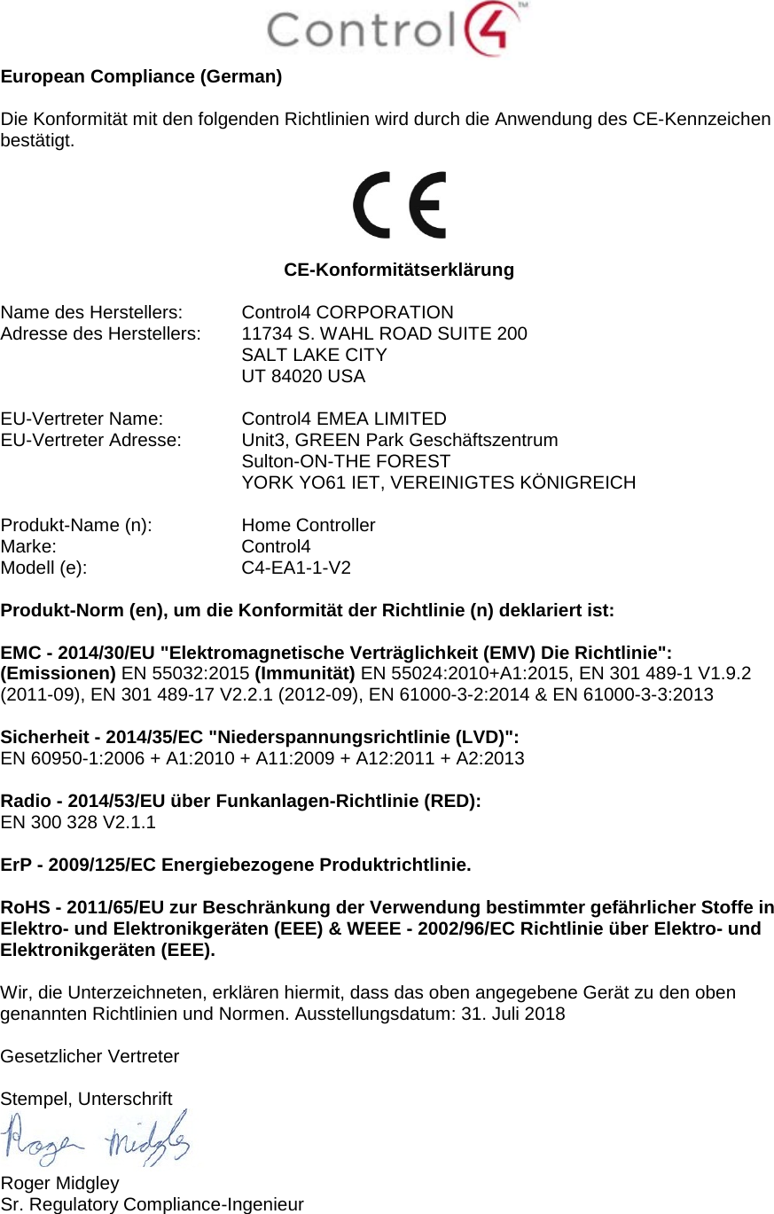  European Compliance (German)  Die Konformität mit den folgenden Richtlinien wird durch die Anwendung des CE-Kennzeichen bestätigt.    CE-Konformitätserklärung  Name des Herstellers:  Control4 CORPORATION Adresse des Herstellers:  11734 S. WAHL ROAD SUITE 200  SALT LAKE CITY  UT 84020 USA                       EU-Vertreter Name:  Control4 EMEA LIMITED EU-Vertreter Adresse:  Unit3, GREEN Park Geschäftszentrum  Sulton-ON-THE FOREST  YORK YO61 IET, VEREINIGTES KÖNIGREICH      Produkt-Name (n):  Home Controller Marke:  Control4 Modell (e):  C4-EA1-1-V2  Produkt-Norm (en), um die Konformität der Richtlinie (n) deklariert ist:  EMC - 2014/30/EU &quot;Elektromagnetische Verträglichkeit (EMV) Die Richtlinie&quot;: (Emissionen) EN 55032:2015 (Immunität) EN 55024:2010+A1:2015, EN 301 489-1 V1.9.2 (2011-09), EN 301 489-17 V2.2.1 (2012-09), EN 61000-3-2:2014 &amp; EN 61000-3-3:2013  Sicherheit - 2014/35/EC &quot;Niederspannungsrichtlinie (LVD)&quot;: EN 60950-1:2006 + A1:2010 + A11:2009 + A12:2011 + A2:2013  Radio - 2014/53/EU über Funkanlagen-Richtlinie (RED): EN 300 328 V2.1.1  ErP - 2009/125/EC Energiebezogene Produktrichtlinie.  RoHS - 2011/65/EU zur Beschränkung der Verwendung bestimmter gefährlicher Stoffe in Elektro- und Elektronikgeräten (EEE) &amp; WEEE - 2002/96/EC Richtlinie über Elektro- und Elektronikgeräten (EEE).  Wir, die Unterzeichneten, erklären hiermit, dass das oben angegebene Gerät zu den oben genannten Richtlinien und Normen. Ausstellungsdatum: 31. Juli 2018  Gesetzlicher Vertreter  Stempel, Unterschrift  Roger Midgley Sr. Regulatory Compliance-Ingenieur 