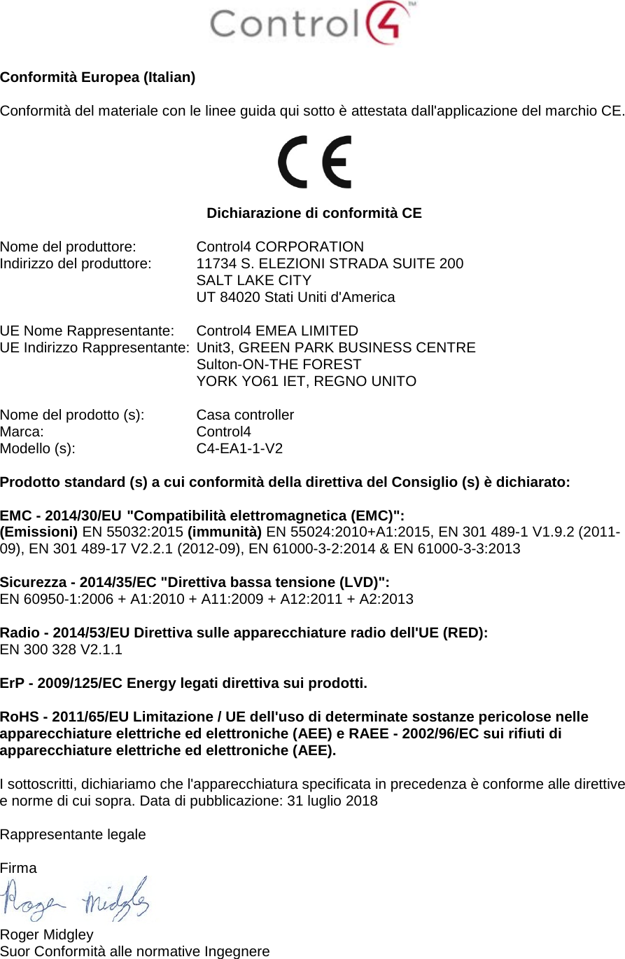   Conformità Europea (Italian)  Conformità del materiale con le linee guida qui sotto è attestata dall&apos;applicazione del marchio CE.    Dichiarazione di conformità CE  Nome del produttore:   Control4 CORPORATION Indirizzo del produttore:  11734 S. ELEZIONI STRADA SUITE 200  SALT LAKE CITY  UT 84020 Stati Uniti d&apos;America                       UE Nome Rappresentante:  Control4 EMEA LIMITED UE Indirizzo Rappresentante:  Unit3, GREEN PARK BUSINESS CENTRE  Sulton-ON-THE FOREST  YORK YO61 IET, REGNO UNITO      Nome del prodotto (s):  Casa controller Marca:  Control4 Modello (s):  C4-EA1-1-V2  Prodotto standard (s) a cui conformità della direttiva del Consiglio (s) è dichiarato:  EMC - 2014/30/EU &quot;Compatibilità elettromagnetica (EMC)&quot;: (Emissioni) EN 55032:2015 (immunità) EN 55024:2010+A1:2015, EN 301 489-1 V1.9.2 (2011-09), EN 301 489-17 V2.2.1 (2012-09), EN 61000-3-2:2014 &amp; EN 61000-3-3:2013  Sicurezza - 2014/35/EC &quot;Direttiva bassa tensione (LVD)&quot;: EN 60950-1:2006 + A1:2010 + A11:2009 + A12:2011 + A2:2013  Radio - 2014/53/EU Direttiva sulle apparecchiature radio dell&apos;UE (RED): EN 300 328 V2.1.1  ErP - 2009/125/EC Energy legati direttiva sui prodotti.  RoHS - 2011/65/EU Limitazione / UE dell&apos;uso di determinate sostanze pericolose nelle apparecchiature elettriche ed elettroniche (AEE) e RAEE - 2002/96/EC sui rifiuti di apparecchiature elettriche ed elettroniche (AEE).  I sottoscritti, dichiariamo che l&apos;apparecchiatura specificata in precedenza è conforme alle direttive e norme di cui sopra. Data di pubblicazione: 31 luglio 2018  Rappresentante legale  Firma  Roger Midgley Suor Conformità alle normative Ingegnere 