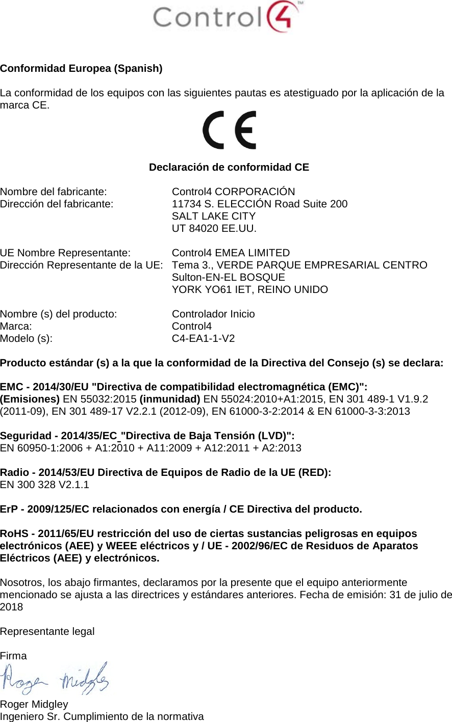    Conformidad Europea (Spanish)  La conformidad de los equipos con las siguientes pautas es atestiguado por la aplicación de la marca CE.   Declaración de conformidad CE  Nombre del fabricante:  Control4 CORPORACIÓN Dirección del fabricante:  11734 S. ELECCIÓN Road Suite 200  SALT LAKE CITY  UT 84020 EE.UU.                       UE Nombre Representante:   Control4 EMEA LIMITED Dirección Representante de la UE:  Tema 3., VERDE PARQUE EMPRESARIAL CENTRO  Sulton-EN-EL BOSQUE  YORK YO61 IET, REINO UNIDO      Nombre (s) del producto:  Controlador Inicio Marca:  Control4 Modelo (s):  C4-EA1-1-V2  Producto estándar (s) a la que la conformidad de la Directiva del Consejo (s) se declara:  EMC - 2014/30/EU &quot;Directiva de compatibilidad electromagnética (EMC)&quot;: (Emisiones) EN 55032:2015 (inmunidad) EN 55024:2010+A1:2015, EN 301 489-1 V1.9.2 (2011-09), EN 301 489-17 V2.2.1 (2012-09), EN 61000-3-2:2014 &amp; EN 61000-3-3:2013  Seguridad - 2014/35/EC &quot;Directiva de Baja Tensión (LVD)&quot;: EN 60950-1:2006 + A1:2010 + A11:2009 + A12:2011 + A2:2013  Radio - 2014/53/EU Directiva de Equipos de Radio de la UE (RED): EN 300 328 V2.1.1  ErP - 2009/125/EC relacionados con energía / CE Directiva del producto.  RoHS - 2011/65/EU restricción del uso de ciertas sustancias peligrosas en equipos electrónicos (AEE) y WEEE eléctricos y / UE - 2002/96/EC de Residuos de Aparatos Eléctricos (AEE) y electrónicos.  Nosotros, los abajo firmantes, declaramos por la presente que el equipo anteriormente mencionado se ajusta a las directrices y estándares anteriores. Fecha de emisión: 31 de julio de 2018  Representante legal  Firma  Roger Midgley Ingeniero Sr. Cumplimiento de la normativa 