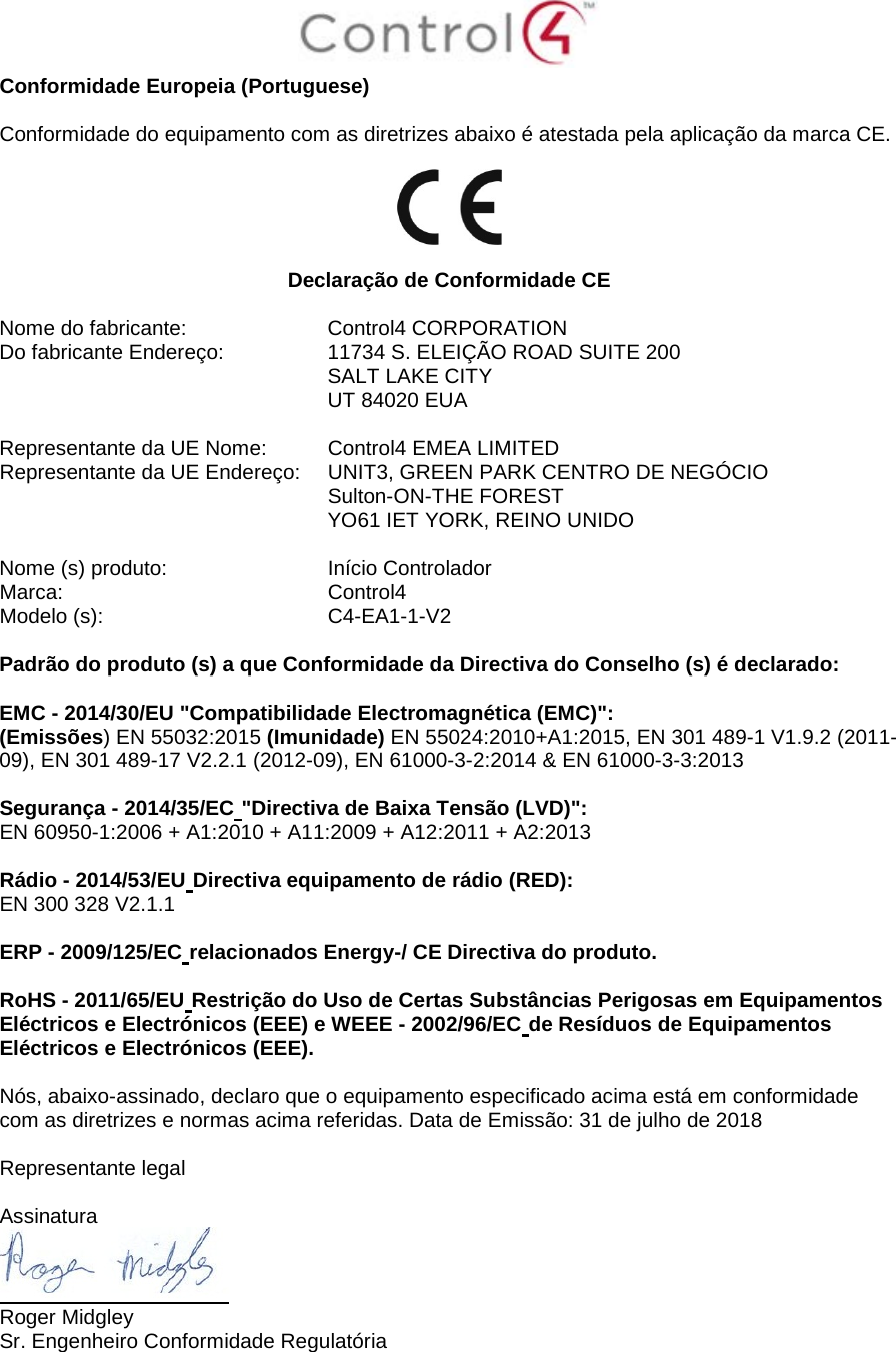  Conformidade Europeia (Portuguese)  Conformidade do equipamento com as diretrizes abaixo é atestada pela aplicação da marca CE.    Declaração de Conformidade CE  Nome do fabricante:  Control4 CORPORATION Do fabricante Endereço:   11734 S. ELEIÇÃO ROAD SUITE 200  SALT LAKE CITY  UT 84020 EUA                       Representante da UE Nome:  Control4 EMEA LIMITED Representante da UE Endereço:  UNIT3, GREEN PARK CENTRO DE NEGÓCIO  Sulton-ON-THE FOREST  YO61 IET YORK, REINO UNIDO      Nome (s) produto:  Início Controlador Marca:  Control4 Modelo (s):  C4-EA1-1-V2  Padrão do produto (s) a que Conformidade da Directiva do Conselho (s) é declarado:  EMC - 2014/30/EU &quot;Compatibilidade Electromagnética (EMC)&quot;: (Emissões) EN 55032:2015 (Imunidade) EN 55024:2010+A1:2015, EN 301 489-1 V1.9.2 (2011-09), EN 301 489-17 V2.2.1 (2012-09), EN 61000-3-2:2014 &amp; EN 61000-3-3:2013  Segurança - 2014/35/EC &quot;Directiva de Baixa Tensão (LVD)&quot;: EN 60950-1:2006 + A1:2010 + A11:2009 + A12:2011 + A2:2013  Rádio - 2014/53/EU Directiva equipamento de rádio (RED): EN 300 328 V2.1.1  ERP - 2009/125/EC relacionados Energy-/ CE Directiva do produto.  RoHS - 2011/65/EU Restrição do Uso de Certas Substâncias Perigosas em Equipamentos Eléctricos e Electrónicos (EEE) e WEEE - 2002/96/EC de Resíduos de Equipamentos Eléctricos e Electrónicos (EEE).  Nós, abaixo-assinado, declaro que o equipamento especificado acima está em conformidade com as diretrizes e normas acima referidas. Data de Emissão: 31 de julho de 2018  Representante legal   Assinatura  Roger Midgley Sr. Engenheiro Conformidade Regulatória  