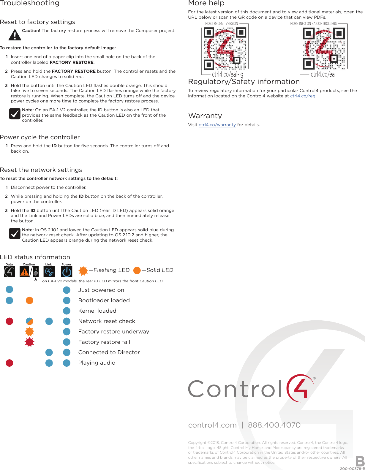 control4.com  |  888.400.4070Copyright ©2018, Control4 Corporation. All rights reserved. Control4, the Control4 logo, the 4-ball logo, 4Sight, Control My Home, and Mockupancy are registered trademarks or trademarks of Control4 Corporation in the United States and/or other countries. All other names and brands may be claimed as the property of their respective owners. All speciﬁcations subject to change without notice.More helpFor the latest version of this document and to view additional materials, open the URL below or scan the QR code on a device that can view PDFs.Regulatory/Safety informationTo review regulatory information for your particular Control4 products, see the information located on the Control4 website at ctrl4.co/reg.WarrantyVisit ctrl4.co/warranty for details.MOST RECENT VERSIONctrl4.co/ea1-igMORE INFO ON EA CONTROLLERSctrl4.co/ea200-00378-B  2018-05-10 DHBTroubleshootingReset to factory settingsCaution! The factory restore process will remove the Composer project.To restore the controller to the factory default image:1  Insert one end of a paper clip into the small hole on the back of the controller labeled FACTORY RESTORE.2  Press and hold the FACTORY RESTORE button. The controller resets and the Caution LED changes to solid red.3  Hold the button until the Caution LED ﬂashes double orange. This should take ﬁve to seven seconds. The Caution LED ﬂashes orange while the factory restore is running. When complete, the Caution LED turns o and the device power cycles one more time to complete the factory restore process.Note: On an EA-1 V2 controller, the ID button is also an LED that provides the same feedback as the Caution LED on the front of the controller.Power cycle the controller1  Press and hold the ID button for ﬁve seconds. The controller turns o and back on.Reset the network settingsTo reset the controller network settings to the default: 1  Disconnect power to the controller.2  While pressing and holding the ID button on the back of the controller, power on the controller.3  Hold the ID button until the Caution LED (rear ID LED) appears solid orange and the Link and Power LEDs are solid blue, and then immediately release the button.Note: In OS 2.10.1 and lower, the Caution LED appears solid blue during the network reset check. After updating to OS 2.10.2 and higher, the Caution LED appears orange during the network reset check.LED status information             Just powered on             Bootloader loaded             Kernel loaded             Network reset check             Factory restore underway             Factory restore fail             Connected to Director             Playing audio—Flashing LED       —Solid LEDon EA-1 V2 models, the rear ID LED mirrors the front Caution LED.Data Caution Link Power