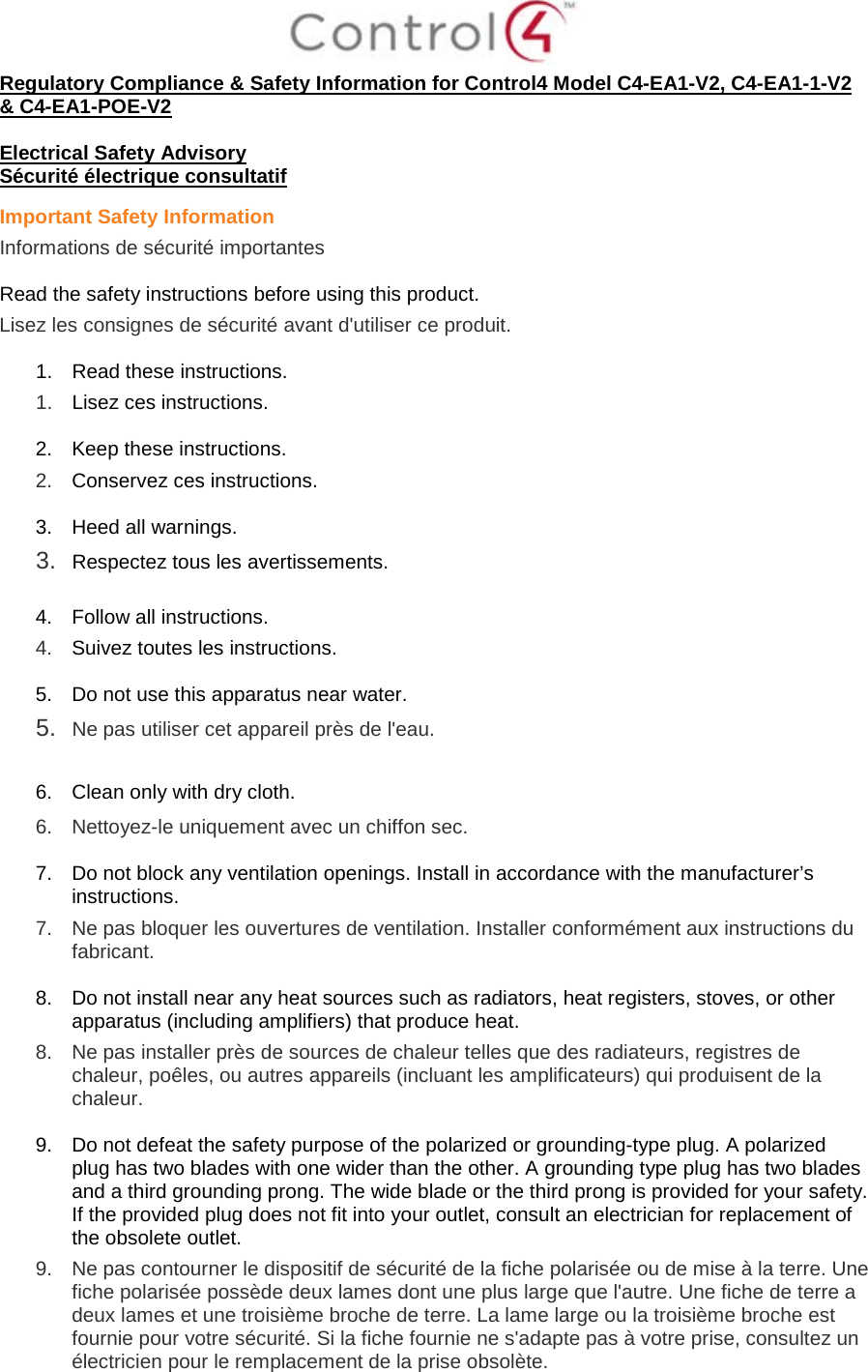  Regulatory Compliance &amp; Safety Information for Control4 Model C4-EA1-V2, C4-EA1-1-V2 &amp; C4-EA1-POE-V2  Electrical Safety Advisory Sécurité électrique consultatif Important Safety Information Informations de sécurité importantes  Read the safety instructions before using this product.  Lisez les consignes de sécurité avant d&apos;utiliser ce produit.  1. Read these instructions.  1.  Lisez ces instructions.  2. Keep these instructions.  2.  Conservez ces instructions.  3. Heed all warnings. 3.  Respectez tous les avertissements.   4. Follow all instructions.  4.  Suivez toutes les instructions.  5. Do not use this apparatus near water. 5.  Ne pas utiliser cet appareil près de l&apos;eau.   6. Clean only with dry cloth.  6.  Nettoyez-le uniquement avec un chiffon sec.  7. Do not block any ventilation openings. Install in accordance with the manufacturer’s instructions.  7.  Ne pas bloquer les ouvertures de ventilation. Installer conformément aux instructions du fabricant.  8. Do not install near any heat sources such as radiators, heat registers, stoves, or other apparatus (including amplifiers) that produce heat. 8.  Ne pas installer près de sources de chaleur telles que des radiateurs, registres de chaleur, poêles, ou autres appareils (incluant les amplificateurs) qui produisent de la chaleur.  9. Do not defeat the safety purpose of the polarized or grounding-type plug. A polarized plug has two blades with one wider than the other. A grounding type plug has two blades and a third grounding prong. The wide blade or the third prong is provided for your safety. If the provided plug does not fit into your outlet, consult an electrician for replacement of the obsolete outlet. 9.  Ne pas contourner le dispositif de sécurité de la fiche polarisée ou de mise à la terre. Une fiche polarisée possède deux lames dont une plus large que l&apos;autre. Une fiche de terre a deux lames et une troisième broche de terre. La lame large ou la troisième broche est fournie pour votre sécurité. Si la fiche fournie ne s&apos;adapte pas à votre prise, consultez un électricien pour le remplacement de la prise obsolète. 