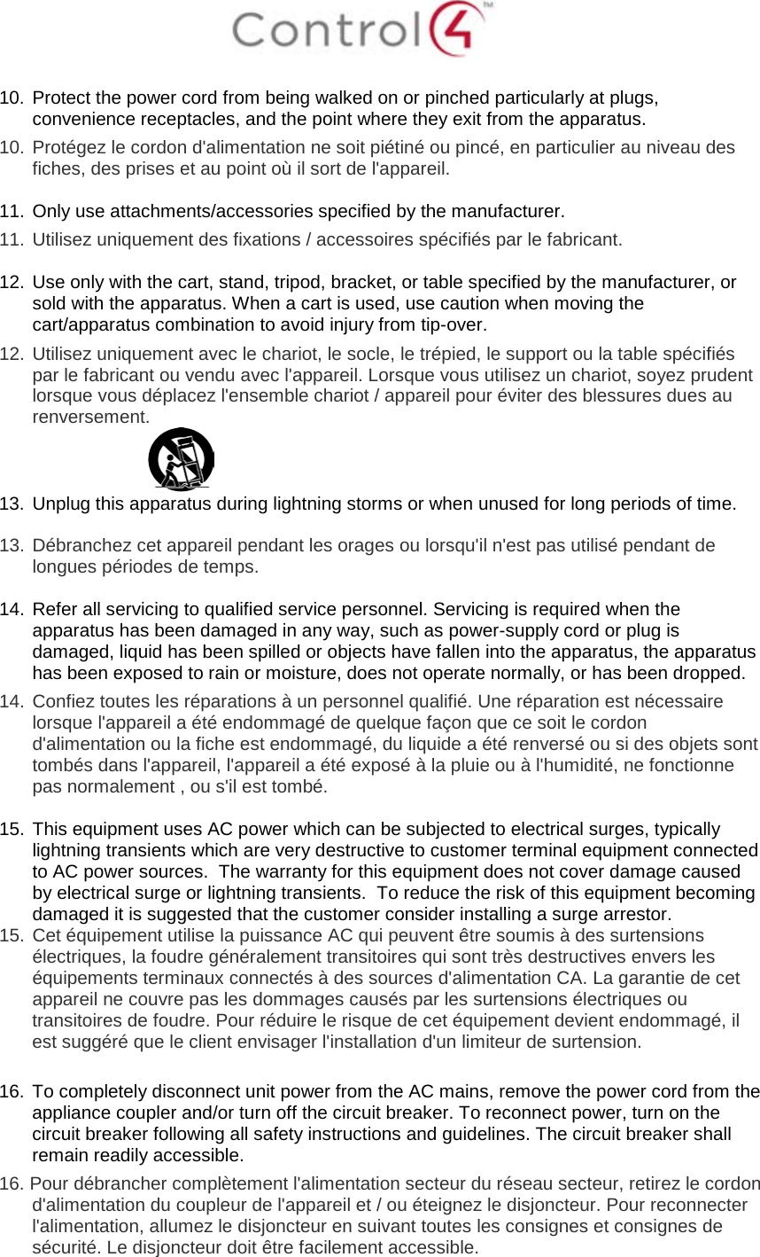   10. Protect the power cord from being walked on or pinched particularly at plugs, convenience receptacles, and the point where they exit from the apparatus. 10.  Protégez le cordon d&apos;alimentation ne soit piétiné ou pincé, en particulier au niveau des fiches, des prises et au point où il sort de l&apos;appareil.  11. Only use attachments/accessories specified by the manufacturer.  11.  Utilisez uniquement des fixations / accessoires spécifiés par le fabricant.  12. Use only with the cart, stand, tripod, bracket, or table specified by the manufacturer, or sold with the apparatus. When a cart is used, use caution when moving the cart/apparatus combination to avoid injury from tip-over. 12.  Utilisez uniquement avec le chariot, le socle, le trépied, le support ou la table spécifiés par le fabricant ou vendu avec l&apos;appareil. Lorsque vous utilisez un chariot, soyez prudent lorsque vous déplacez l&apos;ensemble chariot / appareil pour éviter des blessures dues au renversement.  13. Unplug this apparatus during lightning storms or when unused for long periods of time.    13.  Débranchez cet appareil pendant les orages ou lorsqu&apos;il n&apos;est pas utilisé pendant de longues périodes de temps.   14. Refer all servicing to qualified service personnel. Servicing is required when the apparatus has been damaged in any way, such as power-supply cord or plug is damaged, liquid has been spilled or objects have fallen into the apparatus, the apparatus has been exposed to rain or moisture, does not operate normally, or has been dropped. 14.  Confiez toutes les réparations à un personnel qualifié. Une réparation est nécessaire lorsque l&apos;appareil a été endommagé de quelque façon que ce soit le cordon d&apos;alimentation ou la fiche est endommagé, du liquide a été renversé ou si des objets sont tombés dans l&apos;appareil, l&apos;appareil a été exposé à la pluie ou à l&apos;humidité, ne fonctionne pas normalement , ou s&apos;il est tombé.  15. This equipment uses AC power which can be subjected to electrical surges, typically lightning transients which are very destructive to customer terminal equipment connected to AC power sources.  The warranty for this equipment does not cover damage caused by electrical surge or lightning transients.  To reduce the risk of this equipment becoming damaged it is suggested that the customer consider installing a surge arrestor. 15.  Cet équipement utilise la puissance AC qui peuvent être soumis à des surtensions électriques, la foudre généralement transitoires qui sont très destructives envers les équipements terminaux connectés à des sources d&apos;alimentation CA. La garantie de cet appareil ne couvre pas les dommages causés par les surtensions électriques ou transitoires de foudre. Pour réduire le risque de cet équipement devient endommagé, il est suggéré que le client envisager l&apos;installation d&apos;un limiteur de surtension.  16. To completely disconnect unit power from the AC mains, remove the power cord from the appliance coupler and/or turn off the circuit breaker. To reconnect power, turn on the circuit breaker following all safety instructions and guidelines. The circuit breaker shall remain readily accessible.  16. Pour débrancher complètement l&apos;alimentation secteur du réseau secteur, retirez le cordon d&apos;alimentation du coupleur de l&apos;appareil et / ou éteignez le disjoncteur. Pour reconnecter l&apos;alimentation, allumez le disjoncteur en suivant toutes les consignes et consignes de sécurité. Le disjoncteur doit être facilement accessible. 