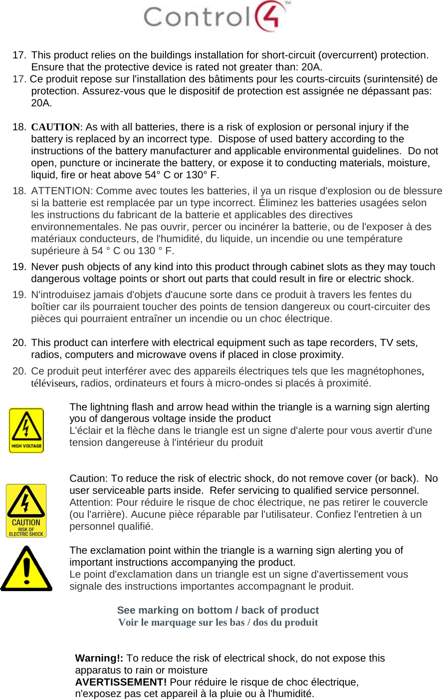   17. This product relies on the buildings installation for short-circuit (overcurrent) protection.  Ensure that the protective device is rated not greater than: 20A. 17. Ce produit repose sur l&apos;installation des bâtiments pour les courts-circuits (surintensité) de protection. Assurez-vous que le dispositif de protection est assignée ne dépassant pas: 20A.  18. CAUTION: As with all batteries, there is a risk of explosion or personal injury if the battery is replaced by an incorrect type.  Dispose of used battery according to the instructions of the battery manufacturer and applicable environmental guidelines.  Do not open, puncture or incinerate the battery, or expose it to conducting materials, moisture, liquid, fire or heat above 54° C or 130° F.  18.  ATTENTION: Comme avec toutes les batteries, il ya un risque d&apos;explosion ou de blessure si la batterie est remplacée par un type incorrect. Éliminez les batteries usagées selon les instructions du fabricant de la batterie et applicables des directives environnementales. Ne pas ouvrir, percer ou incinérer la batterie, ou de l&apos;exposer à des matériaux conducteurs, de l&apos;humidité, du liquide, un incendie ou une température supérieure à 54 ° C ou 130 ° F. 19. Never push objects of any kind into this product through cabinet slots as they may touch dangerous voltage points or short out parts that could result in fire or electric shock. 19.  N&apos;introduisez jamais d&apos;objets d&apos;aucune sorte dans ce produit à travers les fentes du boîtier car ils pourraient toucher des points de tension dangereux ou court-circuiter des pièces qui pourraient entraîner un incendie ou un choc électrique.  20. This product can interfere with electrical equipment such as tape recorders, TV sets, radios, computers and microwave ovens if placed in close proximity. 20.  Ce produit peut interférer avec des appareils électriques tels que les magnétophones, téléviseurs, radios, ordinateurs et fours à micro-ondes si placés à proximité.   The lightning flash and arrow head within the triangle is a warning sign alerting you of dangerous voltage inside the product L&apos;éclair et la flèche dans le triangle est un signe d&apos;alerte pour vous avertir d&apos;une tension dangereuse à l&apos;intérieur du produit    Caution: To reduce the risk of electric shock, do not remove cover (or back).  No user serviceable parts inside.  Refer servicing to qualified service personnel. Attention: Pour réduire le risque de choc électrique, ne pas retirer le couvercle (ou l&apos;arrière). Aucune pièce réparable par l&apos;utilisateur. Confiez l&apos;entretien à un personnel qualifié.   The exclamation point within the triangle is a warning sign alerting you of important instructions accompanying the product. Le point d&apos;exclamation dans un triangle est un signe d&apos;avertissement vous signale des instructions importantes accompagnant le produit.  See marking on bottom / back of product Voir le marquage sur les bas / dos du produit    Warning!: To reduce the risk of electrical shock, do not expose this apparatus to rain or moisture AVERTISSEMENT! Pour réduire le risque de choc électrique, n&apos;exposez pas cet appareil à la pluie ou à l&apos;humidité. 