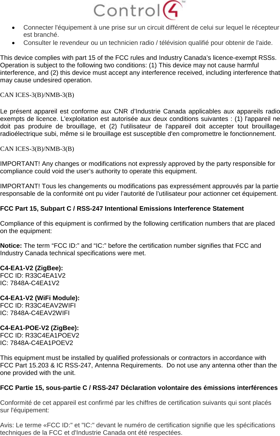  • Connecter l&apos;équipement à une prise sur un circuit différent de celui sur lequel le récepteur est branché. • Consulter le revendeur ou un technicien radio / télévision qualifié pour obtenir de l&apos;aide.  This device complies with part 15 of the FCC rules and Industry Canada’s licence-exempt RSSs. Operation is subject to the following two conditions: (1) This device may not cause harmful interference, and (2) this device must accept any interference received, including interference that may cause undesired operation.  CAN ICES-3(B)/NMB-3(B)  Le présent appareil est conforme aux CNR d’Industrie Canada applicables aux appareils radio exempts de licence. L&apos;exploitation est autorisée aux deux conditions suivantes : (1) l&apos;appareil ne doit pas produire de brouillage, et (2) l&apos;utilisateur de l&apos;appareil doit accepter tout brouillage radioélectrique subi, même si le brouillage est susceptible d&apos;en compromettre le fonctionnement.  CAN ICES-3(B)/NMB-3(B)  IMPORTANT! Any changes or modifications not expressly approved by the party responsible for compliance could void the user’s authority to operate this equipment.  IMPORTANT! Tous les changements ou modifications pas expressément approuvés par la partie responsable de la conformité ont pu vider l’autorité de l’utilisateur pour actionner cet équipement.  FCC Part 15, Subpart C / RSS-247 Intentional Emissions Interference Statement  Compliance of this equipment is confirmed by the following certification numbers that are placed on the equipment:  Notice: The term “FCC ID:” and “IC:” before the certification number signifies that FCC and Industry Canada technical specifications were met.    C4-EA1-V2 (ZigBee): FCC ID: R33C4EA1V2 IC: 7848A-C4EA1V2  C4-EA1-V2 (WiFi Module): FCC ID: R33C4EAV2WIFI IC: 7848A-C4EAV2WIFI  C4-EA1-POE-V2 (ZigBee): FCC ID: R33C4EA1POEV2 IC: 7848A-C4EA1POEV2  This equipment must be installed by qualified professionals or contractors in accordance with FCC Part 15.203 &amp; IC RSS-247, Antenna Requirements.  Do not use any antenna other than the one provided with the unit.  FCC Partie 15, sous-partie C / RSS-247 Déclaration volontaire des émissions interférences  Conformité de cet appareil est confirmé par les chiffres de certification suivants qui sont placés sur l&apos;équipement:  Avis: Le terme «FCC ID:&quot; et &quot;IC:&quot; devant le numéro de certification signifie que les spécifications techniques de la FCC et d&apos;Industrie Canada ont été respectées.   
