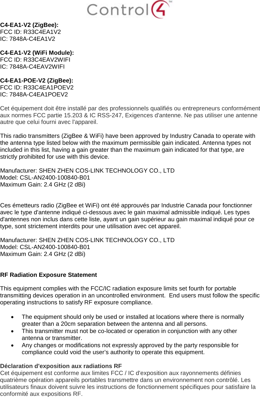  C4-EA1-V2 (ZigBee): FCC ID: R33C4EA1V2 IC: 7848A-C4EA1V2  C4-EA1-V2 (WiFi Module): FCC ID: R33C4EAV2WIFI IC: 7848A-C4EAV2WIFI  C4-EA1-POE-V2 (ZigBee): FCC ID: R33C4EA1POEV2 IC: 7848A-C4EA1POEV2  Cet équipement doit être installé par des professionnels qualifiés ou entrepreneurs conformément aux normes FCC partie 15.203 &amp; IC RSS-247, Exigences d&apos;antenne. Ne pas utiliser une antenne autre que celui fourni avec l&apos;appareil.  This radio transmitters (ZigBee &amp; WiFi) have been approved by Industry Canada to operate with the antenna type listed below with the maximum permissible gain indicated. Antenna types not included in this list, having a gain greater than the maximum gain indicated for that type, are strictly prohibited for use with this device.  Manufacturer: SHEN ZHEN COS-LINK TECHNOLOGY CO., LTD  Model: CSL-AN2400-100840-B01 Maximum Gain: 2.4 GHz (2 dBi)    Ces émetteurs radio (ZigBee et WiFi) ont été approuvés par Industrie Canada pour fonctionner avec le type d&apos;antenne indiqué ci-dessous avec le gain maximal admissible indiqué. Les types d&apos;antennes non inclus dans cette liste, ayant un gain supérieur au gain maximal indiqué pour ce type, sont strictement interdits pour une utilisation avec cet appareil.  Manufacturer: SHEN ZHEN COS-LINK TECHNOLOGY CO., LTD  Model: CSL-AN2400-100840-B01 Maximum Gain: 2.4 GHz (2 dBi)   RF Radiation Exposure Statement  This equipment complies with the FCC/IC radiation exposure limits set fourth for portable transmitting devices operation in an uncontrolled environment.  End users must follow the specific operating instructions to satisfy RF exposure compliance.  • The equipment should only be used or installed at locations where there is normally greater than a 20cm separation between the antenna and all persons. • This transmitter must not be co-located or operation in conjunction with any other antenna or transmitter. • Any changes or modifications not expressly approved by the party responsible for compliance could void the user’s authority to operate this equipment.  Déclaration d&apos;exposition aux radiations RF Cet équipement est conforme aux limites FCC / IC d&apos;exposition aux rayonnements définies quatrième opération appareils portables transmettre dans un environnement non contrôlé. Les utilisateurs finaux doivent suivre les instructions de fonctionnement spécifiques pour satisfaire la conformité aux expositions RF.  