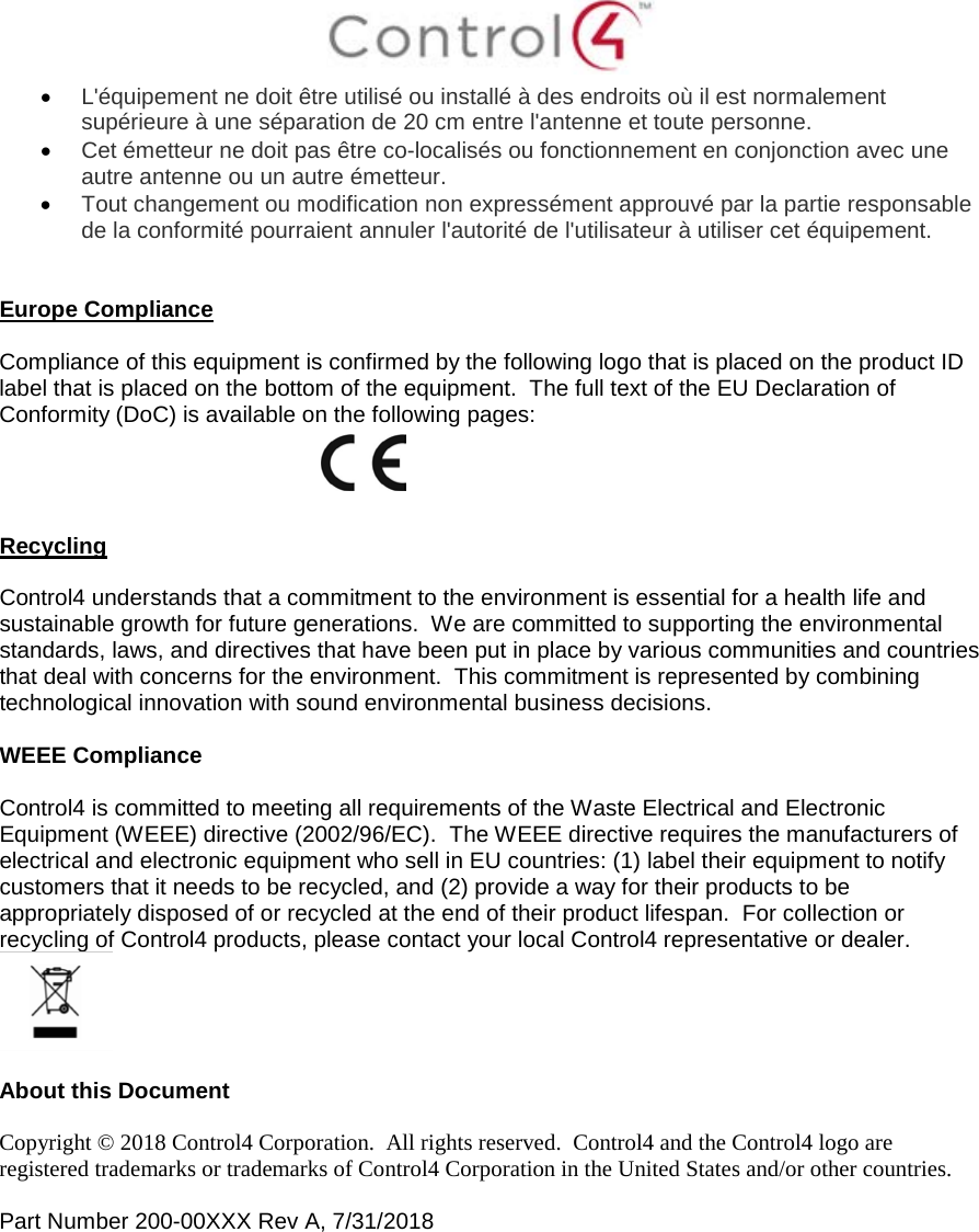  • L&apos;équipement ne doit être utilisé ou installé à des endroits où il est normalement supérieure à une séparation de 20 cm entre l&apos;antenne et toute personne. • Cet émetteur ne doit pas être co-localisés ou fonctionnement en conjonction avec une autre antenne ou un autre émetteur. • Tout changement ou modification non expressément approuvé par la partie responsable de la conformité pourraient annuler l&apos;autorité de l&apos;utilisateur à utiliser cet équipement.   Europe Compliance    Compliance of this equipment is confirmed by the following logo that is placed on the product ID label that is placed on the bottom of the equipment.  The full text of the EU Declaration of Conformity (DoC) is available on the following pages:     Recycling  Control4 understands that a commitment to the environment is essential for a health life and sustainable growth for future generations.  We are committed to supporting the environmental standards, laws, and directives that have been put in place by various communities and countries that deal with concerns for the environment.  This commitment is represented by combining technological innovation with sound environmental business decisions.  WEEE Compliance  Control4 is committed to meeting all requirements of the Waste Electrical and Electronic Equipment (WEEE) directive (2002/96/EC).  The WEEE directive requires the manufacturers of electrical and electronic equipment who sell in EU countries: (1) label their equipment to notify customers that it needs to be recycled, and (2) provide a way for their products to be appropriately disposed of or recycled at the end of their product lifespan.  For collection or recycling of Control4 products, please contact your local Control4 representative or dealer.   About this Document  Copyright © 2018 Control4 Corporation.  All rights reserved.  Control4 and the Control4 logo are registered trademarks or trademarks of Control4 Corporation in the United States and/or other countries.   Part Number 200-00XXX Rev A, 7/31/2018    