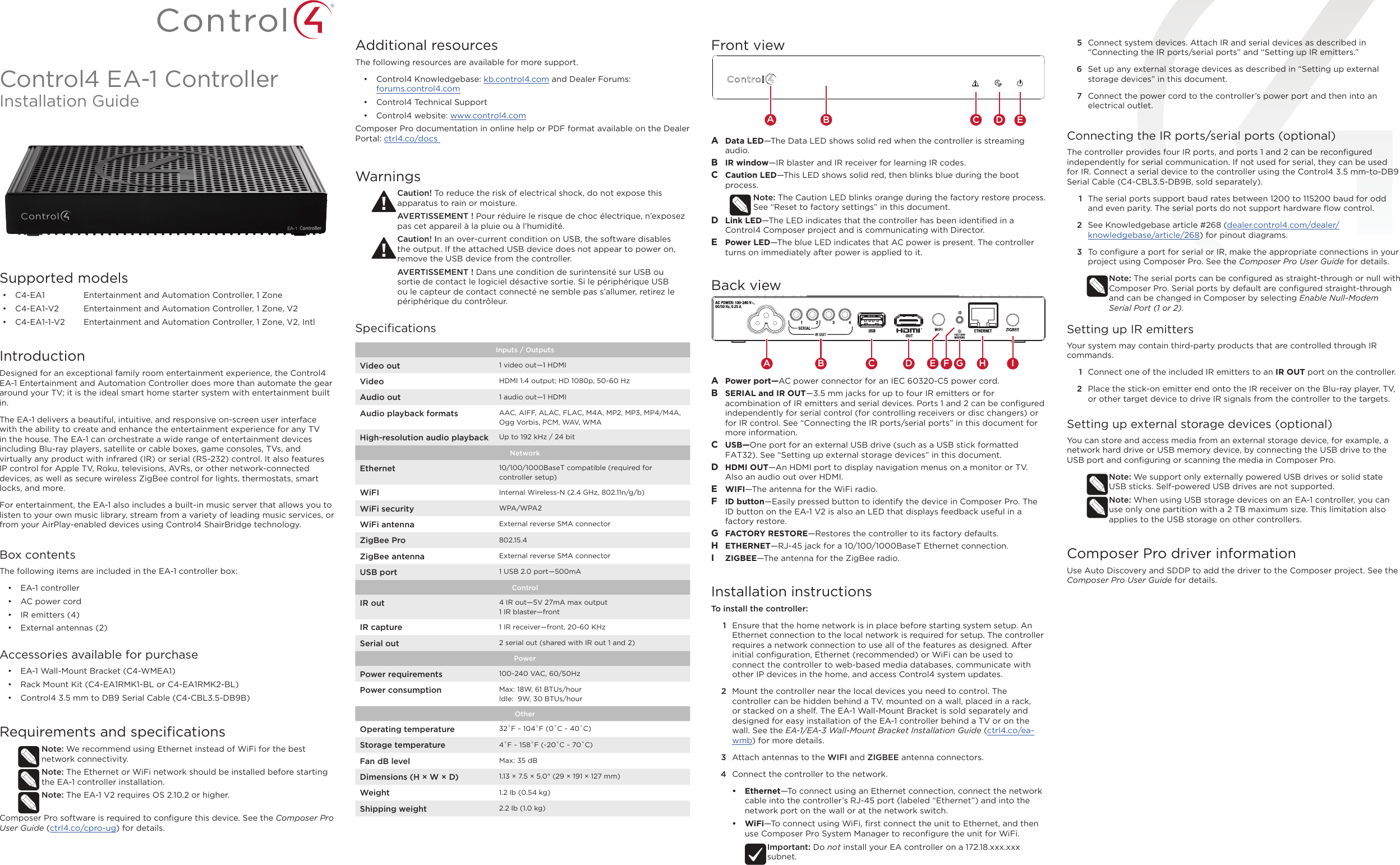 Control4 EA-1 ControllerInstallation GuideSupported models•  C4-EA1  Entertainment and Automation Controller, 1 Zone•  C4-EA1-V2  Entertainment and Automation Controller, 1 Zone, V2•  C4-EA1-1-V2  Entertainment and Automation Controller, 1 Zone, V2, IntlIntroductionDesigned for an exceptional family room entertainment experience, the Control4 EA-1 Entertainment and Automation Controller does more than automate the gear around your TV; it is the ideal smart home starter system with entertainment built in.  The EA-1 delivers a beautiful, intuitive, and responsive on-screen user interface with the ability to create and enhance the entertainment experience for any TV in the house. The EA-1 can orchestrate a wide range of entertainment devices including Blu-ray players, satellite or cable boxes, game consoles, TVs, and virtually any product with infrared (IR) or serial (RS-232) control. It also features IP control for Apple TV, Roku, televisions, AVRs, or other network-connected devices, as well as secure wireless ZigBee control for lights, thermostats, smart locks, and more. For entertainment, the EA-1 also includes a built-in music server that allows you to listen to your own music library, stream from a variety of leading music services, or from your AirPlay-enabled devices using Control4 ShairBridge technology.Box contentsThe following items are included in the EA-1 controller box:•  EA-1 controller•  AC power cord•  IR emitters (4)•  External antennas (2) Accessories available for purchase•  EA-1 Wall-Mount Bracket (C4-WMEA1) •  Rack Mount Kit (C4-EA1RMK1-BL or C4-EA1RMK2-BL)•  Control4 3.5 mm to DB9 Serial Cable (C4-CBL3.5-DB9B)Requirements and speciﬁcationsNote: We recommend using Ethernet instead of WiFi for the best network connectivity. Note: The Ethernet or WiFi network should be installed before starting the EA-1 controller installation. Note: The EA-1 V2 requires OS 2.10.2 or higher. Composer Pro software is required to conﬁgure this device. See the Composer Pro User Guide (ctrl4.co/cpro-ug) for details.Additional resourcesThe following resources are available for more support.•  Control4 Knowledgebase: kb.control4.com and Dealer Forums:  forums.control4.com•  Control4 Technical Support•  Control4 website: www.control4.comComposer Pro documentation in online help or PDF format available on the Dealer Portal: ctrl4.co/docs WarningsCaution! To reduce the risk of electrical shock, do not expose this apparatus to rain or moisture.AVERTISSEMENT ! Pour réduire le risque de choc électrique, n’exposez pas cet appareil à la pluie ou à l’humidité.Caution! In an over-current condition on USB, the software disables the output. If the attached USB device does not appear to power on, remove the USB device from the controller.AVERTISSEMENT ! Dans une condition de surintensité sur USB ou sortie de contact le logiciel désactive sortie. Si le périphérique USB ou le capteur de contact connecté ne semble pas s’allumer, retirez le périphérique du contrôleur.SpeciﬁcationsInputs / Outputs Video out 1 video out—1 HDMIVideo HDMI 1.4 output; HD 1080p, 50-60 HzAudio out 1 audio out—1 HDMIAudio playback formats AAC, AIFF, ALAC, FLAC, M4A, MP2, MP3, MP4/M4A, Ogg Vorbis, PCM, WAV, WMAHigh-resolution audio playback Up to 192 kHz / 24 bitNetworkEthernet 10/100/1000BaseT compatible (required for controller setup)WiFI Internal Wireless-N (2.4 GHz, 802.11n/g/b) WiFi security WPA/WPA2WiFi antenna External reverse SMA connectorZigBee Pro 802.15.4ZigBee antenna External reverse SMA connectorUSB port 1 USB 2.0 port—500mAControlIR out 4 IR out—5V 27mA max output1 IR blaster—frontIR capture 1 IR receiver—front, 20-60 KHzSerial out 2 serial out (shared with IR out 1 and 2)PowerPower requirements 100-240 VAC, 60/50Hz Power consumption Max: 18W, 61 BTUs/hourIdle:  9W, 30 BTUs/hourOtherOperating temperature 32˚F ~ 104˚F (0˚C ~ 40˚C)Storage temperature 4˚F ~ 158˚F (-20˚C ~ 70˚C)Fan dB level Max: 35 dBDimensions (H × W × D) 1.13 × 7.5 × 5.0&quot; (29 × 191 × 127 mm)Weight 1.2 lb (0.54 kg)Shipping weight 2.2 lb (1.0 kg)5  Connect system devices. Attach IR and serial devices as described in “Connecting the IR ports/serial ports” and “Setting up IR emitters.”6  Set up any external storage devices as described in “Setting up external storage devices” in this document.7  Connect the power cord to the controller’s power port and then into an electrical outlet.Connecting the IR ports/serial ports (optional)The controller provides four IR ports, and ports 1 and 2 can be reconﬁgured independently for serial communication. If not used for serial, they can be used for IR. Connect a serial device to the controller using the Control4 3.5 mm-to-DB9 Serial Cable (C4-CBL3.5-DB9B, sold separately). 1  The serial ports support baud rates between 1200 to 115200 baud for odd and even parity. The serial ports do not support hardware ﬂow control.2  See Knowledgebase article #268 (dealer.control4.com/dealer/knowledgebase/article/268) for pinout diagrams.3  To conﬁgure a port for serial or IR, make the appropriate connections in your project using Composer Pro. See the Composer Pro User Guide for details.Note: The serial ports can be conﬁgured as straight-through or null with Composer Pro. Serial ports by default are conﬁgured straight-through and can be changed in Composer by selecting Enable Null-Modem Serial Port (1 or 2).Setting up IR emittersYour system may contain third-party products that are controlled through IR commands. 1  Connect one of the included IR emitters to an IR OUT port on the controller.2  Place the stick-on emitter end onto the IR receiver on the Blu-ray player, TV, or other target device to drive IR signals from the controller to the targets.Setting up external storage devices (optional)You can store and access media from an external storage device, for example, a network hard drive or USB memory device, by connecting the USB drive to the USB port and conﬁguring or scanning the media in Composer Pro.Note: We support only externally powered USB drives or solid state USB sticks. Self-powered USB drives are not supported. Note: When using USB storage devices on an EA-1 controller, you can use only one partition with a 2 TB maximum size. This limitation also applies to the USB storage on other controllers.Composer Pro driver informationUse Auto Discovery and SDDP to add the driver to the Composer project. See the Composer Pro User Guide for details.Front viewA  Data LED—The Data LED shows solid red when the controller is streaming audio.B  IR window—IR blaster and IR receiver for learning IR codes.C  Caution LED—This LED shows solid red, then blinks blue during the boot process. Note: The Caution LED blinks orange during the factory restore process. See “Reset to factory settings” in this document.D  Link LED—The LED indicates that the controller has been identiﬁed in a Control4 Composer project and is communicating with Director.E  Power LED—The blue LED indicates that AC power is present. The controller turns on immediately after power is applied to it.Back viewA  Power port—AC power connector for an IEC 60320-C5 power cord.B  SERIAL and IR OUT—3.5 mm jacks for up to four IR emitters or for acombination of IR emitters and serial devices. Ports 1 and 2 can be conﬁgured independently for serial control (for controlling receivers or disc changers) or for IR control. See “Connecting the IR ports/serial ports” in this document for more information.C  USB—One port for an external USB drive (such as a USB stick formatted FAT32). See “Setting up external storage devices” in this document.D  HDMI OUT—An HDMI port to display navigation menus on a monitor or TV. Also an audio out over HDMI.E  WIFI—The antenna for the WiFi radio.F  ID button—Easily pressed button to identify the device in Composer Pro. The ID button on the EA-1 V2 is also an LED that displays feedback useful in a factory restore.G  FACTORY RESTORE—Restores the controller to its factory defaults.H  ETHERNET—RJ-45 jack for a 10/100/1000BaseT Ethernet connection.I  ZIGBEE—The antenna for the ZigBee radio.Installation instructionsTo install the controller:1  Ensure that the home network is in place before starting system setup. An Ethernet connection to the local network is required for setup. The controller requires a network connection to use all of the features as designed. After initial conﬁguration, Ethernet (recommended) or WiFi can be used to connect the controller to web-based media databases, communicate with other IP devices in the home, and access Control4 system updates.2  Mount the controller near the local devices you need to control. The controller can be hidden behind a TV, mounted on a wall, placed in a rack, or stacked on a shelf. The EA-1 Wall-Mount Bracket is sold separately and designed for easy installation of the EA-1 controller behind a TV or on the wall. See the EA-1/EA-3 Wall-Mount Bracket Installation Guide (ctrl4.co/ea-wmb) for more details.3  Attach antennas to the WIFI and ZIGBEE antenna connectors.4  Connect the controller to the network.•  Ethernet—To connect using an Ethernet connection, connect the network cable into the controller’s RJ-45 port (labeled “Ethernet”) and into the network port on the wall or at the network switch. •  WiFi—To connect using WiFi, ﬁrst connect the unit to Ethernet, and then use Composer Pro System Manager to reconﬁgure the unit for WiFi. Important: Do not install your EA controller on a 172.18.xxx.xxx subnet.   EAB C DA B DC GH IFE