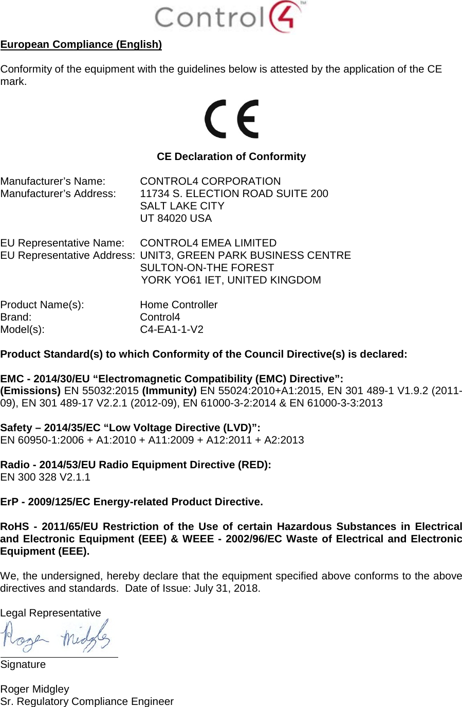  European Compliance (English)  Conformity of the equipment with the guidelines below is attested by the application of the CE mark.    CE Declaration of Conformity  Manufacturer’s Name: CONTROL4 CORPORATION  Manufacturer’s Address:  11734 S. ELECTION ROAD SUITE 200  SALT LAKE CITY  UT 84020 USA                          EU Representative Name: CONTROL4 EMEA LIMITED EU Representative Address: UNIT3, GREEN PARK BUSINESS CENTRE SULTON-ON-THE FOREST YORK YO61 IET, UNITED KINGDOM       Product Name(s):  Home Controller Brand: Control4     Model(s): C4-EA1-1-V2  Product Standard(s) to which Conformity of the Council Directive(s) is declared:  EMC - 2014/30/EU “Electromagnetic Compatibility (EMC) Directive”: (Emissions) EN 55032:2015 (Immunity) EN 55024:2010+A1:2015, EN 301 489-1 V1.9.2 (2011-09), EN 301 489-17 V2.2.1 (2012-09), EN 61000-3-2:2014 &amp; EN 61000-3-3:2013  Safety – 2014/35/EC “Low Voltage Directive (LVD)”: EN 60950-1:2006 + A1:2010 + A11:2009 + A12:2011 + A2:2013   Radio - 2014/53/EU Radio Equipment Directive (RED): EN 300 328 V2.1.1  ErP - 2009/125/EC Energy-related Product Directive.  RoHS - 2011/65/EU Restriction of the Use of certain Hazardous Substances in Electrical and Electronic Equipment (EEE) &amp; WEEE - 2002/96/EC Waste of Electrical and Electronic Equipment (EEE).  We, the undersigned, hereby declare that the equipment specified above conforms to the above directives and standards.  Date of Issue: July 31, 2018.  Legal Representative  Signature     Roger Midgley    Sr. Regulatory Compliance Engineer   